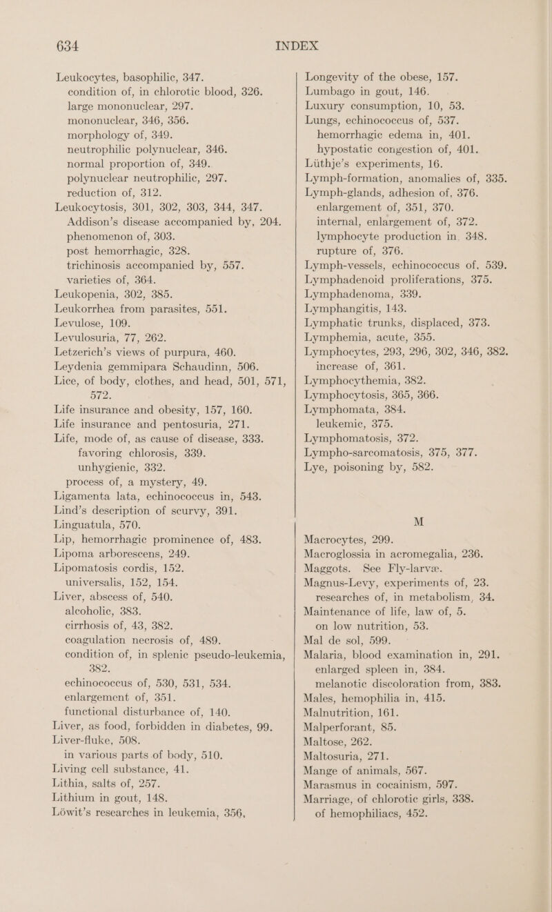 Leukocytes, basophilic, 347. condition of, in chlorotic blood, 326. large mononuclear, 297. mononuclear, 346, 356. morphology of, 349. neutrophilic polynuclear, 346. normal proportion of, 349. polynuclear neutrophilic, 297. reduction of, 312. Leukocytosis, 301, 302, 303, 344, 347. Addison’s disease accompanied by, 204. phenomenon of, 303. post hemorrhagic, 328. trichinosis accompanied by, 557. varieties of, 364. Leukopenia, 302, 385. Leukorrhea from parasites, 551. Levulose, 109. Levulosuria, 77, 262. Letzerich’s views of purpura, 460. Leydenia gemmipara Schaudinn, 506. 572. Life insurance and obesity, 157, 160. Life insurance and pentosuria, 271. Life, mode of, as cause of disease, 333. favoring chlorosis, 339. unhygienic, 332. process of, a mystery, 49. Ligamenta lata, echinococcus in, 548. Lind’s description of scurvy, 391. Linguatula, 570. Lip, hemorrhagic prominence of, 483. Lipoma arborescens, 249. Lipomatosis cordis, 152. universalis, 152, 154. Liver, abscess of, 540. alcoholic, 383. cirrhosis of, 48, 382. coagulation necrosis of, 489. condition of, in splenic pseudo-leukemia 382. echinococcus of, 530, 531, 534. enlargement of, 351. functional disturbance of, 140. Liver, as food, forbidden in diabetes, 99. Liver-fluke, 508. in various parts of body, 510. Living cell substance, 41. Lithia, salts of, 257. Lithium in gout, 148. Longevity of the obese, 157. Lumbago in gout, 146. Luxury consumption, 10, 53. Lungs, echinococcus of, 537. hemorrhagic edema in, 401. hypostatic congestion of, 401. Lüthje’s experiments, 16. Lymph-formation, anomalies of, 335. Lymph-glands, adhesion of, 376. enlargement of, 351, 370. internal, enlargement of, 372. lymphocyte production in, 348. rupture of, 376. Lymph-vessels, echinococcus of, 539. Lymphadenoid proliferations, 375. Lymphadenoma, 339. Lymphangitis, 143. Lymphatic trunks, displaced, 373. Lymphemia, acute, 355. Lymphocytes, 293, 296, 302, 346, 382. increase of, 361. Lymphocythemia, 382. Lymphocytosis, 365, 366. Lymphomata, 384. leukemic, 375. Lymphomatosis, 372. Lympho-sarcomatosis, 375, 377. Lye, poisoning by, 582. M Macrocytes, 299. Macroglossia in acromegalia, 236. Maggots. See Fly-larve. Magnus-Levy, experiments of, 23. researches of, in metabolism, 34. Maintenance of life, law of, 5. on low nutrition, 53. Mal de sol, 599. Malaria, blood examination in, 291. enlarged spleen in, 384. melanotic discoloration from, 383. Males, hemophilia in, 415. Malnutrition, 161. Malperforant, 85. Maltose, 262. Maltosuria, 271. Mange of animals, 567. Marasmus in cocainism, 597. Marriage, of chlorotic girls, 338.