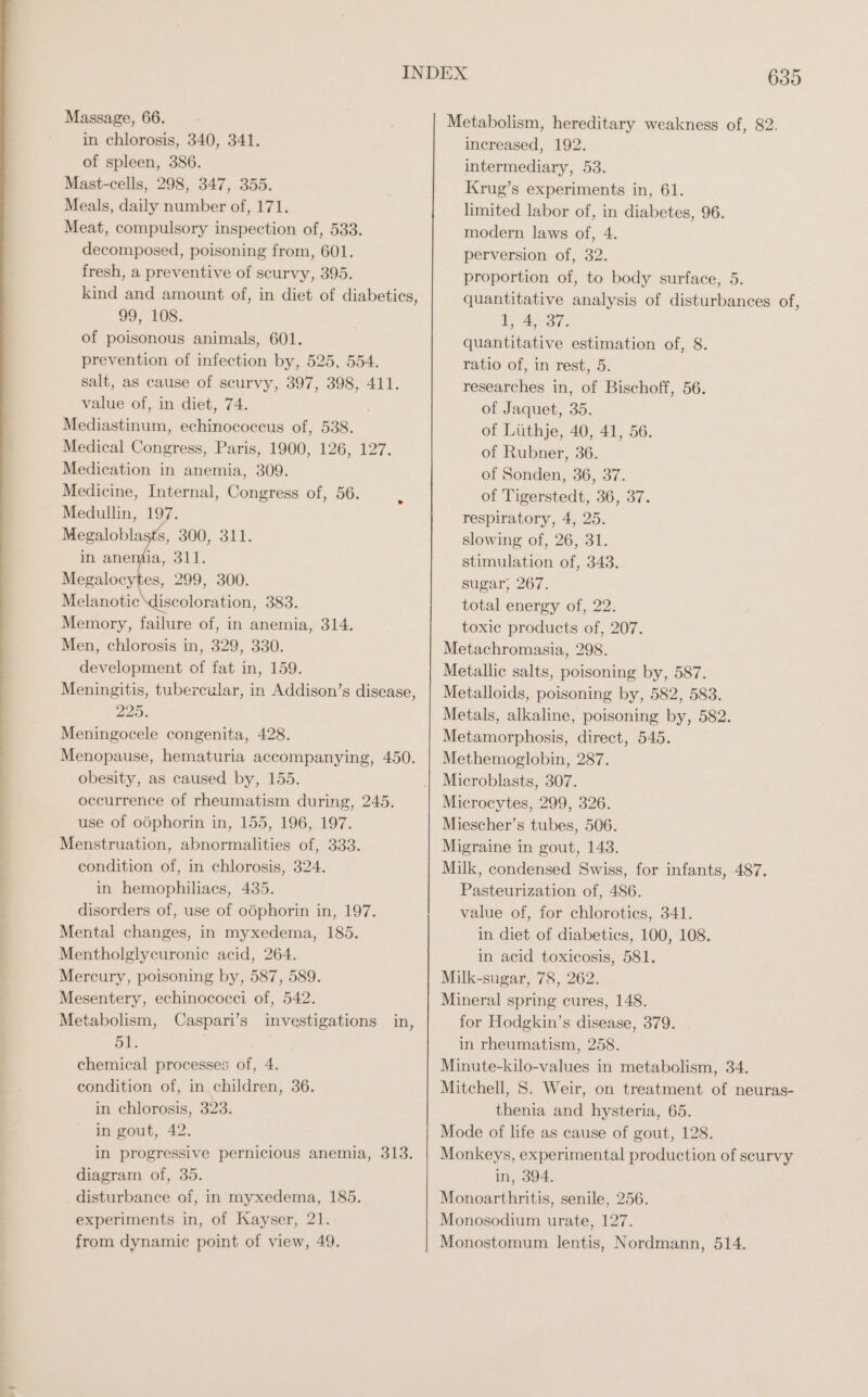 in chlorosis, 340, 341. of spleen, 386. Mast-cells, 298, 347, 355. Meals, daily number of, 171. Meat, compulsory inspection of, 533. decomposed, poisoning from, 601. fresh, a preventive of scurvy, 395. kind and amount of, in diet of diabetics, 99, 108. of poisonous animals, 601. prevention of infection by, 525, 554. salt, as cause of scurvy, 397, 398, 411. value of, in diet, 74. Mediastinum, echinococcus of, 538. Medical Congress, Paris, 1900, 126, 127. Medication in anemia, 309. Medicine, Internal, Congress of, 56. Medullin, 197. Melanotic discoloration, 383. Memory, failure of, in anemia, 314. Men, chlorosis in, 329, 330. development of fat in, 159. Meningitis, tubercular, in Addison’s disease 225. Meningocele congenita, 428. Menopause, hematuria accompanying, 450. obesity, as caused by, 155. occurrence of rheumatism during, 245. use of oöphorin in, 155, 196, 197. Menstruation, abnormalities of, 333. condition of, in chlorosis, 324. in hemophiliacs, 435. disorders of, use of oöphorin in, 197. Mental changes, in myxedema, 185. Mentholglycuronic acid, 264. Mercury, poisoning by, 587, 589. Mesentery, echinococci of, 542. Metabolism, Caspari’s investigations in, 51. chemical processes of, 4. condition of, in children, 36. in chlorosis, 23: in gout, 42. in progressive pernicious anemia, 313. diagram of, 35. disturbance of, in myxedema, 185. experiments in, of Kayser, 21. from dynamic point of view, 49. J Metabolism, hereditary weakness of, 82. increased, 192. intermediary, 53. Krug’s experiments in, 61. limited labor of, in diabetes, 96. modern laws of, 4. perversion of, 32. proportion of, to body surface, 5. quantitative analysis of disturbances of, LA Bi: quantitative estimation of, 8. ratio of, in rest, 5. researches in, of Bischoff, 56. of Jaquet, 35. of Lüthje, 40, 41, 56. of Rubner, 36. of Sonden, 36, 37. of Tigerstedt, 36, 37. respiratory, 4, 25. slowing of, 26, 31. stimulation of, 343. sugar, 267. total energy of, 22. toxie products of, 207. Metachromasia, 298. Metallic salts, poisoning by, 587. Metalloids, poisoning by, 582, 583. Metals, alkaline, poisoning by, 582. Metamorphosis, direct, 545. Methemoglobin, 287. Microblasts, 307. Microcytes, 299, 326. Miescher’s tubes, 506. Migraine in gout, 143. Milk, condensed Swiss, for infants, 487. Pasteurization of, 486. value of, for chloroties, 341. in diet of diabetics, 100, 108. in acid toxicosis, 581. Milk-sugar, 78, 262. Mineral spring cures, 148. for Hodgkin’s disease, 379. in rheumatism, 258. Minute-kilo-values in metabolism, 34. Mitchell, S. Weir, on treatment of neuras- thenia and hysteria, 65. Mode of life as cause of gout, 128. Monkeys, experimental production of scurvy in, 394. Monoarthritis, senile, 256. Monosodium urate, 127. Monostomum lentis, Nordmann, 514.