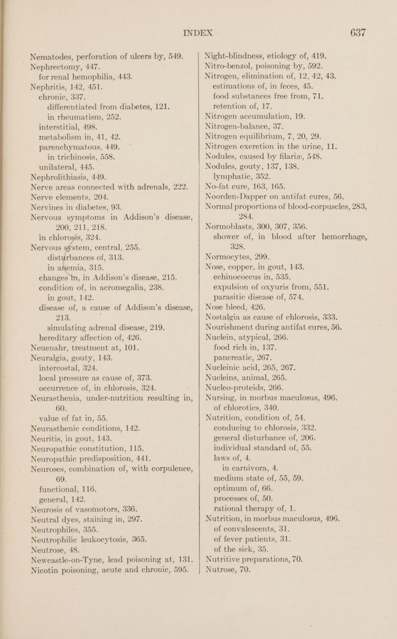 Nematodes, perforation of ulcers by, 549. Nephrectomy, 447. for renal hemophilia, 443. Nephritis, 142, 451. chronic, 337. differentiated from diabetes, 121. in rheumatism, 252. interstitial, 498. metabolism in, 41, 42. parenchymatous, 449. in trichinosis, 558. unilateral, 445. Nephrolithiasis, 449. Nerve areas connected with adrenals, 222. Nerve elements, 204. Nervines in diabetes, 93. Nervous symptoms in Addison’s disease, 200, 211, 218. in chlorosis, 324. Nervous system, central, 255. disturbances of, 313. in anemia, 315. changes in, in Addison’s disease, 215. condition of, in acromegalia, 238. in gout, 142. disease of, a cause of Addison’s disease, 213. simulating adrenal disease, 219. hereditary affection of, 426. Neuenahr, treatment at, 101. Neuralgia, gouty, 143. intercostal, 324. local pressure as cause of, 373. occurrence of, in chlorosis, 324. Neurasthenia, under-nutrition resulting in, 60. value of fat in, 55. Neurasthenic conditions, 142. Neuritis, in gout, 143. Neuropathic constitution, 115. Neuropathic predisposition, 441. Neuroses, combination of, with corpulence, 69. functional, 116. general, 142. — Neurosis of vasomotors, 336. Neutral dyes, staining in, 297. Neutrophiles, 355. Neutrophilic leukocytosis, 365. Neutrose, 48. Newcastle-on-Tyne, lead poisoning at, 131. Nicotin poisoning, acute and chronic, 595. 637 Night-blindness, etiology of, 419. Nitro-benzol, poisoning by, 592. Nitrogen, elimination of, 12, 42, 43. estimations of, in feces, 45. food substances free from, 71. retention of, 17. Nitrogen accumulation, 19. Nitrogen-balance, 37. Nitrogen equilibrium, 7, 20, 29. Nitrogen excretion in the urine, 11. Nodules, caused by filaria, 548. Nodules, gouty, 137, 138. lymphatic, 352. No-fat cure, 163, 165. Noorden-Dapper on antifat cures, 56. Normal proportions of blood-corpuscles, 283, 284. Normoblasts, 300, 307, 356. shower of, in blood after hemorrhage, 328. Normocytes, 299. Nose, copper, in gout, 143. echinococcus in, 535. expulsion of oxyuris from, 551. parasitic disease of, 574. Nose bleed, 426. Nostalgia as cause of chlorosis, 333. Nourishment during antifat cures, 56. Nuclein, atypical, 266. food rich in, 137. pancreatic, 267. Nucleinic acid, 265, 267. Nucleins, animal, 265. Nucleo-proteids, 266. Nursing, in morbus maculosus, 496. of chlorotics, 340. Nutrition, condition of, 54. condueing to chlorosis, 332. general disturbance of, 206. individual standard of, 55. laws of, 4. in carnivora, 4. medium state of, 55, 59. optimum of, 66. processes of, 50. rational therapy of, 1. Nutrition, in morbus maculosus, 496. of convalescents, 31. of fever patients, 31. of the sick, 35. Nutritive preparations, 70. Nutrose, 70.