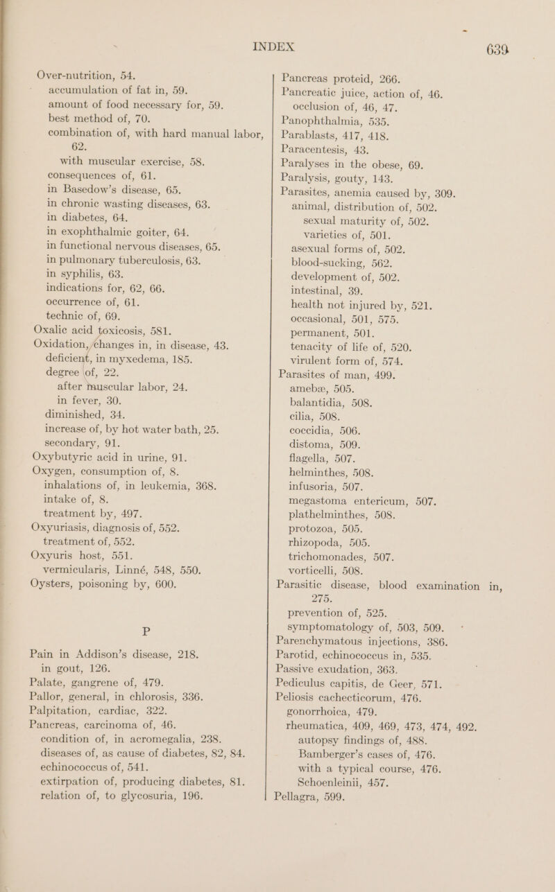 INDEX 659 Over-nutrition, 54. Pancreas proteid, 266. accumulation of fat in, 59. Pancreatic juice, action of, 46. amount of food necessary for, 59. occlusion of, 46, 47. best method of, 70. Panophthalmia, 535. combination of, with hard manual labor, Parablasts, 417, 418. 62. Paracentesis, 43. with muscular exercise, 58. Paralyses in the obese, 69. consequences of, 61. Paralysis, gouty, 143. in Basedow’s disease, 65. Parasites, anemia caused by, 309. in chronic wasting diseases, 63. animal, distribution of, 502. in diabetes, 64. sexual maturity of, 502. in exophthalmic goiter, 64. varieties of, 501. in functional nervous diseases, 65. asexual forms of, 502. in pulmonary tuberculosis, 63. blood-sucking, 562. in syphilis, 63. development of, 502. indications for, 62, 66. intestinal, 39. occurrence of, 61. health not injured by, 521. technic of, 69. occasional, 501, 575. Oxalic acid toxicosis, 581. permanent, 501. Oxidation, /hanges in, in disease, 43. tenacity of life of, 520. , in myxedema, 185. virulent form of, 574. degree \of, 22. Parasites of man, 499. after muscular labor, 24. amebe, 505. in fever, 30. balantidia, 508. diminished, 34. cilia, 508. increase of, by hot water bath, 25. coccidia, 506. | secondary, 91. distoma, 509. | Oxybutyric acid in urine, 91. flagella, 507. Oxygen, consumption of, 8. helminthes, 508. | inhalations of, in leukemia, 368. infusoria, 507. | intake of, 8. megastoma entericum, 507. | treatment by, 497. plathelminthes, 508. F Oxyuriasis, diagnosis of, 552. protozoa, 505. | treatment of, 552. rhizopoda, 505. Oxyuris host, 551. trichomonades, 507. | vermicularis, Linné, 548, 550. vorticelli, 508. Oysters, poisoning by, 600. Parasitic disease, blood examination in, 275. prevention of, 525. _ p symptomatology of, 503, 509. Parenchymatous injections, 386. Pain in Addison’s disease, 218. Parotid, echinococcus in, 535. in gout, 126. Passive exudation, 363. Palate, gangrene of, 479. Pediculus capitis, de Geer, 571. Pallor, general, in chlorosis, 336. Peliosis cachecticorum, 476. Palpitation, cardiac, 322. gonorrhoica, 479. Pancreas, carcinoma of, 46. rheumatica, 409, 469, 473, 474, 492. condition of, in acromegalia, 238. autopsy findings of, 488. diseases of, as cause of diabetes, 82, 84. Bamberger’s cases of, 476. echinococcus of, 541. with a typical course, 476. extirpation of, producing diabetes, 81. Schoenleinii, 457. relation of, to glycosuria, 196. Pellagra, 599.