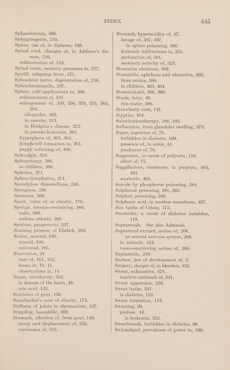 Sphacelotoxin, 598. Sphygmogenin, 210. Spices, use of, in diabetes, 109. ease, 216. echinococcus of, 534. Spinal roots, neurotic processes in, 217. Spirilli, relapsing fever, 571. Splanchnie nerve, degeneration of, 216. Splanchnomegalia, 237. Spleen, cold applications to, 386. echinococcus of, 541. enlargement of, 350, 356, 370, 376, 383, 384, idiopathic, 385. in anemia, 313. in Hodgkin’s disease, 372. in pseudo-leukemia, 382. hyperplasia of, 363, 383. lympl+cell formation in, 361. pappy softening of, 488. Splenalgia, 324. Splenectomy, 386. in children, 386. Splenica, 371. Spleno-lymphatica, 371. Spondylose rhizomélique, 246. Spongiosa, 236. Sporozoa, 506. Sport, value of, in obesity, 176. Springs, bromin-containing, 380. iodin, 380. sodium chlorid, 380. Sputum, gangrenous, 537. Staining process, of Ehrlich, 293. Stains, neutral, 346. triacid, 346. universal, 295. Starvation, 21. cure of, 161, 162. losses in, 10, 11. observations in, 14. Stasis, circulatory, 352. in disease of the heart, 48. uric acid, 132. Statistics of gout, 130. Steinbacher’s cure of obesity, 174. Stiffness of joints in rheumatism, 247. Stippling, basophilic, 300. Stomach, affection of, from gout, 140. atony and displacement of, 335. carcinoma of, 315. 645 Stomach, hyperacidity of, 47. lavage of, 581, 597. in opium poisoning, 596. leukemic infiltrations in, 351. perforation of, 581. secretory activity of, 323. Stomatite ulcéreuse, 389. Stomatitis, aphthous and ulcerative, 403. from arnica, 598. in children, 403, 404. Stomatokaké, 389, 390. Stools, fatty, 46. rice-water, 586. Strawberry cure, 147. Styptics, 454. Substitutiontherapy, 188, 193. Suffocation, from glandular swelling, 373. Sugar, ingestion of, 78. forbidden in diabetes, 109. presence of, in urine, 44. producers of, 78. Suggestion, as cause of polyuria, 118. effect of, 75. Suggillations, enormous, in purpura, 483, 491. scorbutic, 405. Suicide by phosphorus poisoning, 584. Sulphonal poisoning, 591, 592. Sulphur, poisoning, 586. Sulphuric acid, in morbus maculosus, 497. Sun baths of Celsus, 175. Sunstroke, a cause of diabetes insipidus, 119. Suprarenals. See also Adrenals. Suprarenal extract, action of, 208. ~ on central nervous system, 208. in animals, 224. vaso-constricting action of, 208. Suprarenin, 210. Surface, law of development of, 5. Surgery, danger of, in bleeders, 452. Sweat, exhaustive, 478. reactive outbreak of, 341. Sweat apparatus, 258. Sweat baths, 341. in diabetes, 123. Sweat formation, 113. Sweating, 29. profuse, 44. in leukemia, 352. Sweetbreads, forbidden in diabetes, 99. Switzerland, prevalence of goiter in, 190,