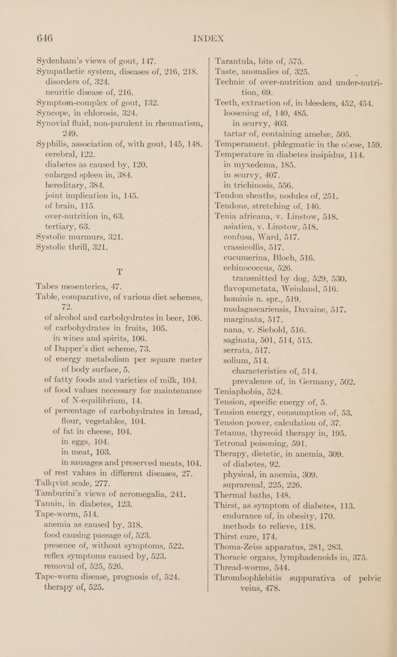 Sydenham’s views of gout, 147. Sympathetic system, diseases of, 216, 218. disorders of, 324. neuritic disease of, 216. Symptom-complex of gout, 132. Syncope, in chlorosis, 324. Synovial fluid, non-purulent in rheumatism, 249. Syphilis, association of, with gout, 145, 148. cerebral, 122. diabetes as caused by, 120. enlarged spleen in, 384. hereditary, 384. joint implication in, 145. ot prams 11a. &gt;, over-nutrition in, 63. tertiary, 63. Systolic murmurs, 321. Systolic thrill, 321. T Tabes mesenterica, 47. Table, comparative, of various diet schemes, 7% of alcohol and carbohydrates in beer, 106. of carbohydrates in fruits, 105. in wines and spirits, 106. of Dapper’s diet scheme, 73. of energy metabolism per square meter of body surface, 5. of fatty foods and varieties of milk, 104. of food values necessary for maintenance of N-equilibrium, 14. of percentage of carbohydrates in bread, flour, vegetables, 104. of fat in cheese, 104. in eggs, 104. in meat, 103. in sausages and preserved meats, 104. of rest values in different diseases, 27. Tallqvist scale, 277. Tamburini’s views of acromegalia, 241. Tannin, in diabetes, 123. Tape-worm, 514. anemia as caused by, 318. food causing passage of, 523. presence of, without symptoms, 522. reflex symptoms caused by, 523. removal of, 525, 526. Tape-worm disease, prognosis of, 524. therapy of, 525, Tarantula, bite of, 575. Taste, anomalies of, 325. 2 Technic of over-nutrition and under-nutri- tion, 69. Teeth, extraction of, in bleeders, 452, 454. loosening of, 140, 485. in scurvy, 403. tartar of, containing amebe, 505. Temperament, phlegmatic in the obese, 159. Temperature in diabetes insipidus, 114. in myxedema, 185. in scurvy, 407. in trichinosis, 556. Tendon sheaths, nodules of, 251. Tendons, stretching of, 146. Tenia africana, v. Linstow, 518. asiatica, v. Linstow, 518. confusa, Ward, 517. crassicollis, 517. cucumerina, Bloch, 516. echinococcus, 526. transmitted by dog, 529, 530. flavopunctata, Weinland, 516. hominis n. spr., 519. madagascariensis, Davaine, 517. marginata, 517. nana, v. Siebold, 516. saginata, 501, 514, 515. serrata, 517. solium, 514. characteristics of, 514. prevalence of, in Germany, 502. Teniaphobia, 524. Tension, specific energy of, 5. Tension energy, consumption of, 53. Tension power, calculation of, 37. Tetanus, thyreoid therapy in, 195. Tetronal poisoning, 591. Therapy, dietetic, in anemia, 309. of diabetes, 92. . physical, in anemia, 309. suprarenal, 225, 226. Thermal baths, 148. Thirst, as symptom of diabetes, 113. endurance of, in obesity, 170. methods to relieve, 118. Thirst cure, 174. Thoma-Zeiss apparatus, 281, 283. Thoracic organs, lymphadenoids in, 375. Thread-worms, 544. Thrombophlebitis suppurativa of pelvic veins, 478.