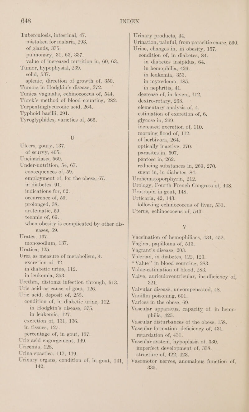 Tuberculosis, intestinal, 47. mistaken for malaria, 293. of glands, 375. pulmonary, 31, 63, 337. value of increased nutrition in, 60, 63. Tumor, hypophysial, 239. solid, 537. splenic, direction of growth of, 350. Tumors in Hodgkin’s disease, 372. Tunica vaginalis, echinococcus of, 544. Türck’s method of blood counting, 282. Turpentinglyeuronie acid, 264. Typhoid bacilli, 291. Tyroglyphides, varieties of, 566. U Uleers, gouty, 137. of scurvy, 405. Uncinariasis, 560. Under-nutrition, 54, 67. consequences of, 59. employment of, for the obese, 67. in diabetes, 91. indications for, 62. occurrence of, 59. prolonged, 38. systematic, 59. ‘technic of, 69. when obesity is complicated by other dis- eases, 69. Urates, 137. monosodium, 137. Uratiea,. 125. Urea as measure of metabolism, 4. excretion of, 42. | in diabetic urine, 112. in leukemia, 353. Urethra, distoma infection through, 513. Uric acid as cause of gout, 126. Uric acid, deposit of, 255. condition of, in diabetic urine, 112. in Hodgkin’s disease, 375. in leukemia, 127. excretion of, 131, 136. in tissues, 127. percentage of, in gout, 137. Uric acid engorgement, 149. Uricemia, 128. Urina spastica, 117, 119. Urinary organs, condition of, in gout, 141, 142. Urinary products, 44. Urination, painful, from parasitic cause, 560. Urine, changes in, in obesity, 157. condition of, in diabetes, 84. in diabetes insipidus, 64. in hemophilia, 426. in leukemia, 353. in myxedema, 185. in nephritis, 41. decrease of, in fevers, 112. dextro-rotary, 268. elementary analysis of, 4. estimation of excretion of, 6. elycose in, 269. increased exeretion of, 110. morning flood of, 112. of herbivora, 264. optically inactive, 270. parasites in, 507. pentose in, 262. reducing substances in, 269, 270. sugar in, in diabetes, 84. Urohematoporphyrin, 212. i Urology, Fourth French Congress of, 448. Urotropin in gout, 148. Urticaria, 42, 143. following echinococcus of liver, 531. Uterus, echinococcus of, 543. V Vaccination of hemophiliacs, 434, 452. Vagina, papilloma of, 513. Vagrant’s disease, 203. Valerian, in diabetes, 122, 123. “ Value’ in blood counting, 283. Value-estimation of blood, 283. Valve, auriculoventricular, insufficiency of, 321. Valvular disease, uncompensated, 48. Vanillin poisoning, 601. Varices in the obese, 69. Vascular apparatus, capacity of, in hemo- philia, 425. : Vascular disturbances of the obese, 158. Vascular formation, deficiency of, 431. retardation of, 431. Vascular system, hypoplasia of, 330. imperfect development of, 338. structure of, 422, 423. Vasomotor nerves, anomalous function of, 335,