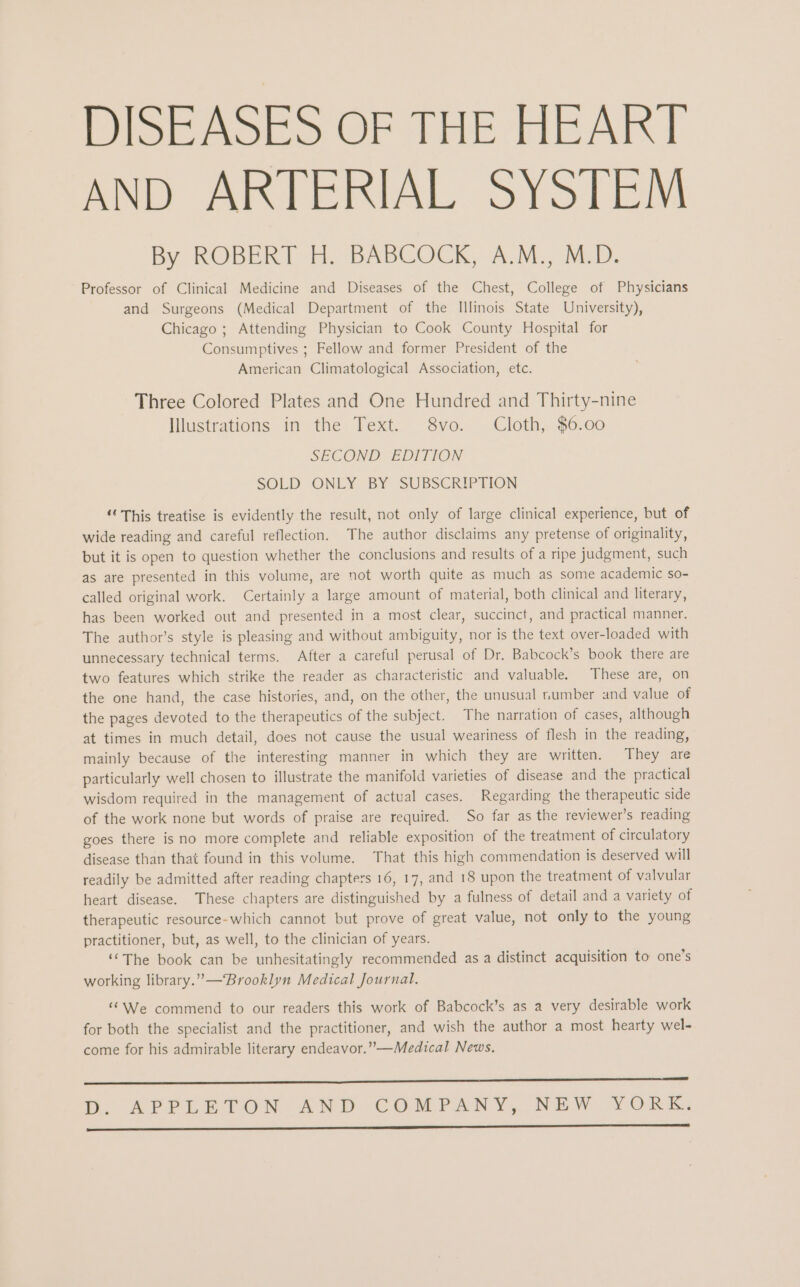 DISEASES OF THE HEART AND ARTERIAL SYSTEM By ROBERT H, BABGOCK, A.M,, M.D. Professor of Clinical Medicine and Diseases of the Chest, College of Physicians and Surgeons (Medical Department of the Illinois State University), Chicago ; Attending Physician to Cook County Hospital for Consumptives ; Fellow and former President of the American Climatological Association, etc. Three Colored Plates and One Hundred and Thirty-nine Illustrations in the Text. 8vo. Cloth, $6.00 SECOND EDITION SOLD ONLY BY SUBSCRIPTION “This treatise is evidently the result, not only of large clinical experience, but of wide reading and careful reflection. The author disclaims any pretense of originality, but it is open to question whether the conclusions and results of a ripe judgment, such as are presented in this volume, are not worth quite as much as some academic so- called original work. Certainly a large amount of material, both clinical and literary, has been worked out and presented in a most clear, succinct, and practical manner. The author’s style is pleasing and without ambiguity, nor is the text over-loaded with unnecessary technical terms. After a careful perusal of Dr. Babcock’s book there are two features which strike the reader as characteristic and valuable. These are, on the one hand, the case histories, and, on the other, the unusual number and value of the pages devoted to the therapeutics of the subject. The narration of cases, although at times in much detail, does not cause the usual weariness of flesh in the reading, mainly because of the interesting manner in which they are written. They are particularly well chosen to illustrate the manifold varieties of disease and the practical wisdom required in the management of actual cases. Regarding the therapeutic side of the work none but words of praise are required. So far as the reviewer’s reading goes there is no more complete and reliable exposition of the treatment of circulatory disease than that found in this volume. That this high commendation is deserved will readily be admitted after reading chapters 16, 17, and 18 upon the treatment of valvular heart disease. These chapters are distinguished by a fulness of detail and a variety of therapeutic resource-which cannot but prove of great value, not only to the young practitioner, but, as well, to the clinician of years. “The book can be unhesitatingly recommended as a distinct acquisition to one’s working library. ’”— Brooklyn Medical Journal. “We commend to our readers this work of Babcock’s as a very desirable work for both the specialist and the practitioner, and wish the author a most hearty wel- come for his admirable literary endeavor.”—Medical News. a en DB, APPLETON AND COMPANY, NEW VORK. EE