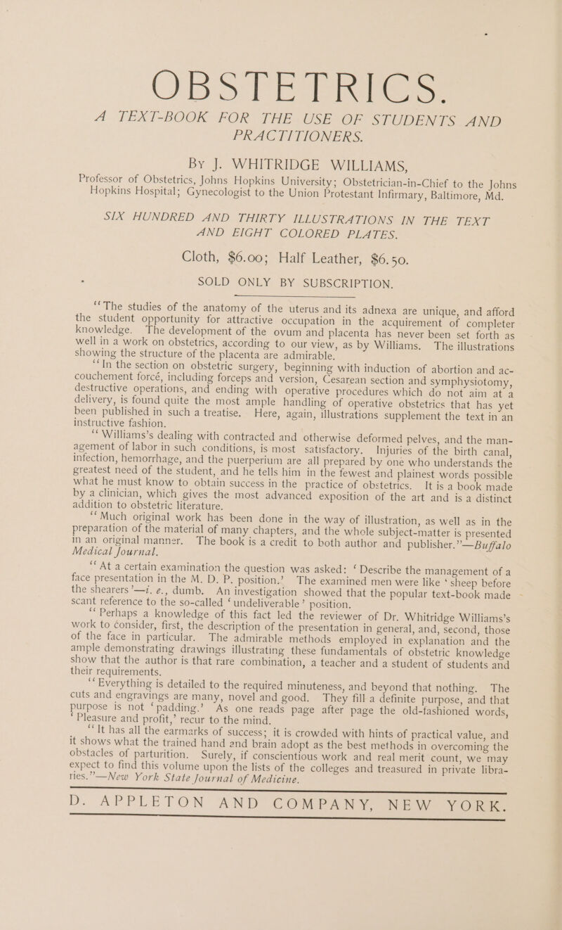 OBSTET Res A. TEXT-BOOK FOR THE. USE OF STUDENTS 778 PRACTITIONERS. By J. WHITRIDGE WILLIAMS, Professor of Obstetrics, Johns Hopkins University; Obstetrician-in-Chief to the Johns Hopkins Hospital; Gynecologist to the Union Protestant Infirmary, Baltimore, Md. SIX HUNDRED AND THIRTY ILLUSTRATIONS IN THE TEXT AND EIGHT COLORED PLATES. Cloth, $6.00; Half Leather, $6.50. SOLD ONLY BY SUBSCRIPTION. “The studies of the anatomy of the uterus and its adnexa are unique, and afford the student opportunity for attractive occupation in the acquirement of completer knowledge. The development of the ovum and placenta has never been set forth as well in a work on obstetrics, according to our view, as by Williams. The illustrations showing the structure of the placenta are admirable. “In the section on obstetric surgery, beginning with induction of abortion and ac- couchement forcé, including forceps and version, Cesarean section and symphysiotomy, destructive operations, and ending with operative procedures which do not aim at a delivery, is found quite the most ample handling of operative obstetrics that has yet been published in such a treatise. Here, again, illustrations supplement the text in an instructive fashion. ‘ Williams’s dealing with contracted and otherwise deformed pelves, and the man- agement of labor in such conditions, is most satisfactory. Injuries of the birth canal, infection, hemorrhage, and the puerperium are all prepared by one who understands the greatest need of the student, and he tells him in the fewest and plainest words possible what he must know to obtain success in the practice of obstetrics. It is a book made by a clinician, which gives the most advanced exposition of the art and is a distinct addition to obstetric literature. “Much original work has been done in the way of illustration, as well as in the preparation of the material of many chapters, and the whole subject-matter is presented in an original manner. The book is a credit to both author and publisher.” —Bu/ffalo Medical Journal. “At a certain examination the question was asked: ‘ Describe the management of a face presentation in the M. D. P. position.’ The examined men were like ‘sheep before the shearers ’—7. ¢., dumb. An investigation showed that the popular text-book made scant reference to the so-called ‘ undeliverable’ position. ‘“Perhaps a knowledge of this fact led the reviewer of Dr. Whitridge Williams’s work to Consider, first, the description of the presentation in general, and, second, those of the face in particular. The admirable methods employed in explanation and the ample demonstrating drawings illustrating these fundamentals of obstetric knowledge show that the author is that rare combination, a teacher and a student of students and their requirements. ‘“ Everything is detailed to the required minuteness, and beyond that nothing. The cuts and engravings are many, novel and good. They fill a definite purpose, and that purpose is not ‘padding.’ “As one reads page after page the old-fashioned words, ‘Pleasure and profit,’ recur to the mind. “It has all the earmarks of success; it is crowded with hints of practical value, and it shows what the trained hand and brain adopt as the best methods in overcoming the obstacles of parturition. Surely, if conscientious work and real merit count, we may expect to find this volume upon the lists of the colleges and treasured in private libra- ries.” —New York State Journal of Medicine. D. APPLETON AND COMPANY, NEW vos. ere ee