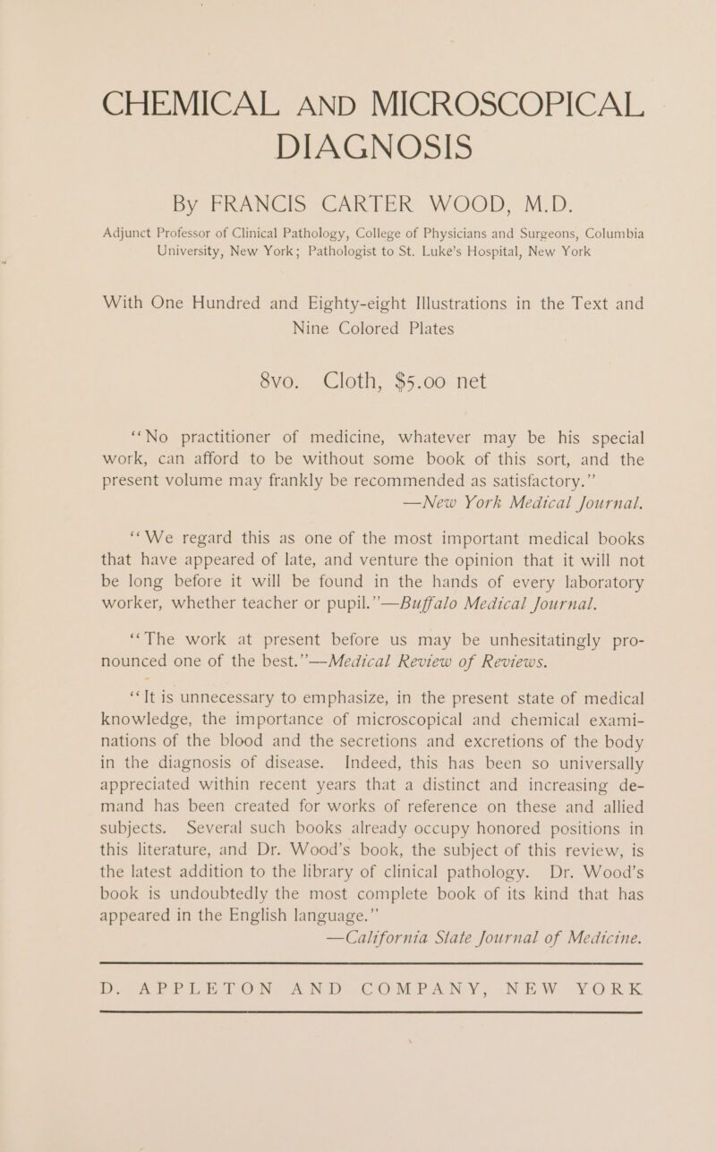 CHEMICAL AND MICROSCOPICAL DIAGNOSIS By FRANCIS CARTER WOOD, MB. Adjunct Professor of Clinical Pathology, College of Physicians and Surgeons, Columbia University, New York; Pathologist to St. Luke’s Hospital, New York With One Hundred and Eighty-eight Illustrations in the Text and Nine Colored Plates 8vo. Cloth, $5.00 net “No practitioner of medicine, whatever may be his special work, can afford to be without some book of this sort, and the present volume may frankly be recommended as satisfactory.” — New York Medical Journal. “We regard this as one of the most important medical books that have appeared of late, and venture the opinion that it will not be long before it will be found in the hands of every laboratory worker, whether teacher or pupil.” —Buffalo Medical Journal. “The work at present before us may be unhesitatingly pro- nounced one of the best.”—Medical Review of Reviews. “It is unnecessary to emphasize, in the present state of medical knowledge, the importance of microscopical and chemical exami- nations of the blood and the secretions and excretions of the body in the diagnosis of disease. Indeed, this has been so universally appreciated within recent years that a distinct and increasing de- mand has been created for works of reference on these and allied subjects. Several such books already occupy honored positions in this literature, and Dr. Wood’s book, the subject of this review, is the latest addition to the library of clinical pathology. Dr. Wood’s book is undoubtedly the most complete book of its kind that has appeared in the English language.” — California State Journal of Medicine. IHR a DIESEL O NEAR N DECO MPANY, NEW. YORK