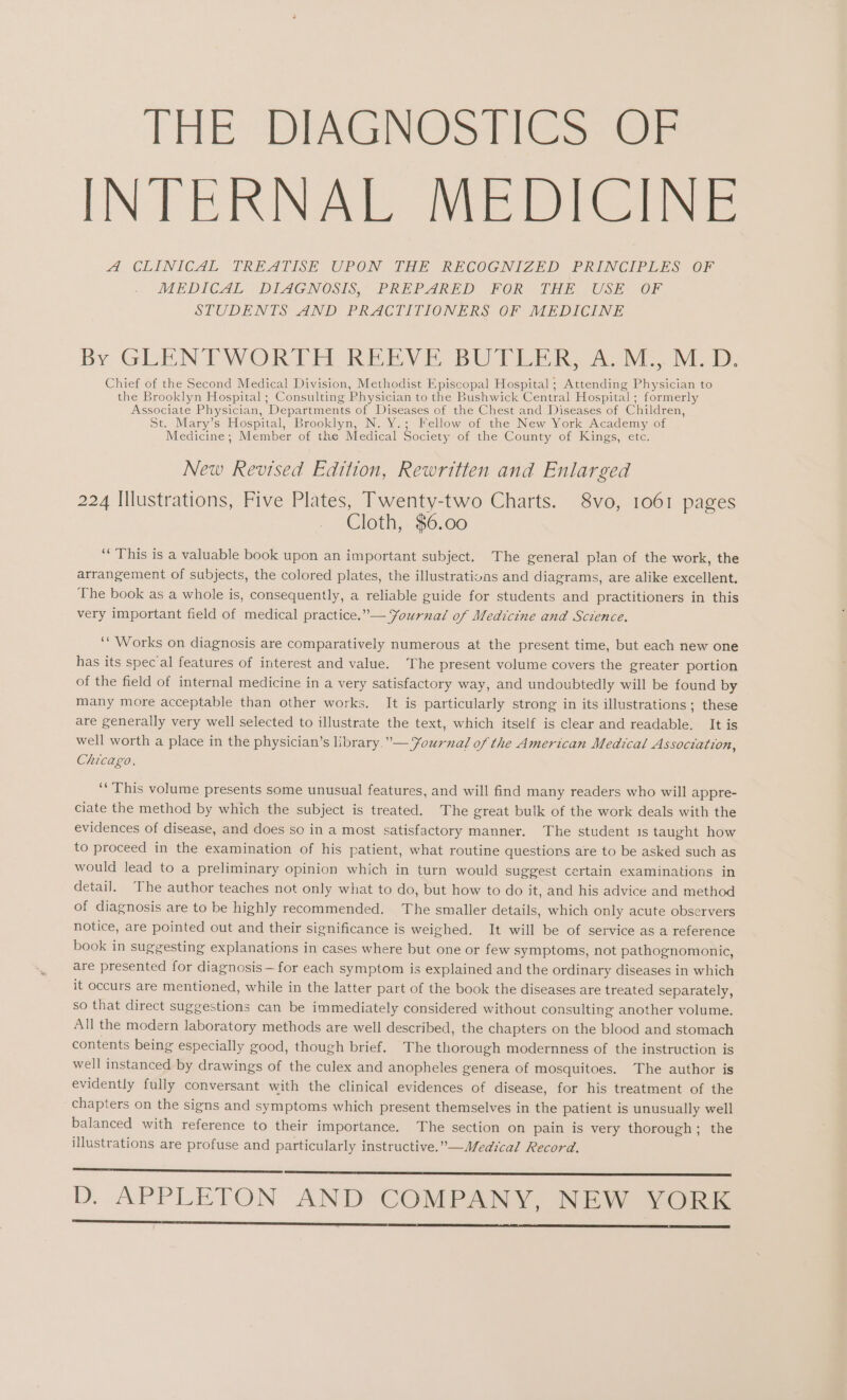 THE DIAGNOSTICS OF INTERNAL MEDICINE A CLINICAL TREATISE UPON THE RECOGNIZED PRINCIPLES OF MEDICAL DILAGNOSIS, PREPARED FOR THE USE: OF STUDENTS AND PRACTITIONERS OF MEDICINE By GLENTWORTH REEVE, BUTLER, 2». Oi. M.D. Chief of the Second Medical Division, Methodist Episcopal Hospital; Attending Physician to the Brooklyn Hospital; Consulting Physician to the Bushwick Central Hospital; formerly Associate Physician, Departments of Diseases of the Chest and Diseases of Children, St. Mary’s Hospital, Brooklyn, N. Y.; Fellow of the New York Academy of Medicine; Member of the Medical Society of the County of Kings, etc. New Revised Edition, Rewritten and Enlarged 224 Illustrations, Five Plates, Twenty-two Charts. 8vo, 1061 pages Cloth, $6.00 “ This is a valuable book upon an important subject. The general plan of the work, the arrangement of subjects, the colored plates, the illustrations and diagrams, are alike excellent. The book as a whole is, consequently, a reliable guide for students and practitioners in this very important field of medical practice.” — Journal of Medicine and Science. ““ Works on diagnosis are comparatively numerous at the present time, but each new one has its spec’al features of interest and value. The present volume covers the greater portion of the field of internal medicine in a very satisfactory way, and undoubtedly will be found by many more acceptable than other works. It is particularly strong in its illustrations; these are generally very well selected to illustrate the text, which itself is clear and readable, It is well worth a place in the physician’s library. ”— Yournal of the American Medical Association, Chicago, ““ This volume presents some unusual features, and will find many readers who will appre- ciate the method by which the subject is treated. The great bulk of the work deals with the evidences of disease, and does so in a most satisfactory manner. The student 1s taught how to proceed in the examination of his patient, what routine questions are to be asked such as would lead to a preliminary opinion which in turn would suggest certain examinations in detail. The author teaches not only what to do, but how to do it, and his advice and method of diagnosis are to be highly recommended. The smaller details, which only acute observers notice, are pointed out and their significance is weighed. It will be of service as a reference book in suggesting explanations in cases where but one or few symptoms, not pathognomonic, are presented for diagnosis —for each symptom is explained and the ordinary diseases in which it occurs are mentioned, while in the latter part of the book the diseases are treated separately, so that direct suggestions can be immediately considered without consulting another volume. All the modern laboratory methods are well described, the chapters on the blood and stomach contents being especially good, though brief. The thorough modernness of the instruction is well instanced by drawings of the culex and anopheles genera of mosquitoes. The author is evidently fully conversant with the clinical evidences of disease, for his treatment of the chapters on the signs and symptoms which present themselves in the patient is unusually well balanced with reference to their importance. The section on pain is very thorough; the illustrations are profuse and particularly instructive.”— Medical Record. D. APPLETON AND COMPANY, NEW YORK