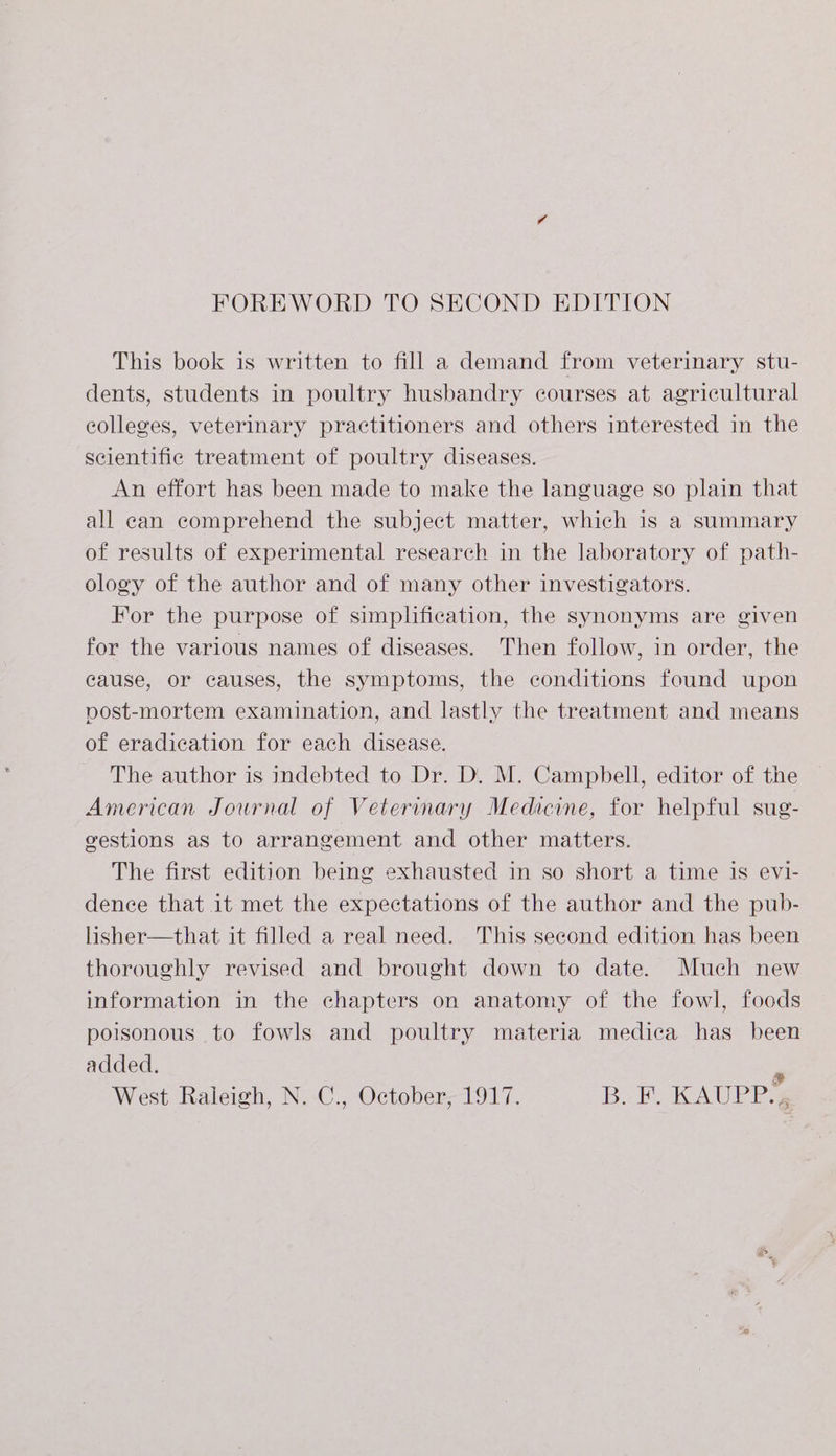 FOREWORD TO SECOND EDITION This book is written to fill a demand from veterinary stu- dents, students in poultry husbandry courses at agricultural colleges, veterinary practitioners and others interested in the scientific treatment of poultry diseases. An effort has been made to make the language so plain that all can comprehend the subject matter, which is a summary of results of experimental research in the laboratory of path- ology of the author and of many other investigators. For the purpose of simplification, the synonyms are given for the various names of diseases. Then follow, in order, the cause, or causes, the symptoms, the conditions found upon vost-mortem examination, and lastly the treatment and means of eradication for each disease. The author is indebted to Dr. D. M. Campbell, editor of the American Journal of Veterinary Medicine, for helpful sug- gestions as to arrangement and other matters. The first edition being exhausted in so short a time is evi- dence that it met the expectations of the author and the pub- lisher—that it filled a real need. This second edition has been thoroughly revised and brought down to date. Much new information in the chapters on anatomy of the fowl, foods poisonous to fowls and poultry materia medica has been added. P West Raleigh, N. C., October, 1917. BoE. KAUPP ss
