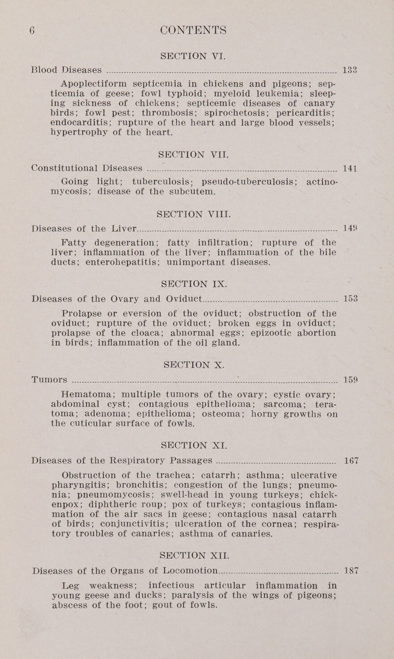 SECTION VI. Blood Diseases Apoplectiform septicemia in chickens and pigeons; sep- ticemia of geese; fowl typhoid; myeloid leukemia; sleep- ing sickness of chickens; septicemic diseases of canary birds; fowl pest; thrombosis; spirochetosis; pericarditis; endocarditis; rupture of the heart and large blood vessels; hypertrophy of the heart. SECTION VILE. Constitutional Diseases Going light; tuberculosis; pseudo-tuberculosis; actino- mycosis; disease of the subcutem. SHCTION | VELI: Diseases&lt;or: Lite lv Cree See Ne oe oe ee ee Fatty degeneration; fatty infiltration; rupture of the liver; inflammation of the liver; inflammation of the bile ducts; enterohepatitis; unimportant diseases. SECTION IX. Diseases of the Ovary and Oviduct Prolapse or eversion of the oviduct; obstruction of the oviduct; rupture of the oviduct; broken eggs in oviduct; prolapse of the cloaca; abnormal eggs; epizootic abortion in birds; inflammation of the oil gland. SECTION X. Tumors Hematoma; multiple tumors of the ovary; cystic ovary; abdominal cyst; contagious epithelioma; sarcoma; tera- toma; adenoma; epithelioma; osteoma; horny growths on the cuticular surface of fowls. SECTION XI. Diseases of the Respiratory Passages Obstruction of the trachea; catarrh; asthma; ulcerative pharyngitis; bronchitis; congestion of the lungs; pneumo- nia; pneumomycosis; swell-head in young turkeys; chick- enpox; diphtheric roup; pox of turkeys; contagious inflam- mation of the air sacs in geese; contagious nasal catarrh of birds; conjunctivitis; ulceration of the cornea; respira- tory troubles of canaries; asthma of canaries. SECTION XII. Diseases of the Organs of Locomotion Leg weakness; infectious articular inflammation in young geese and ducks; paralysis of the wings of pigeons; abscess of the foot; gout of fowls. 141 148 167 187
