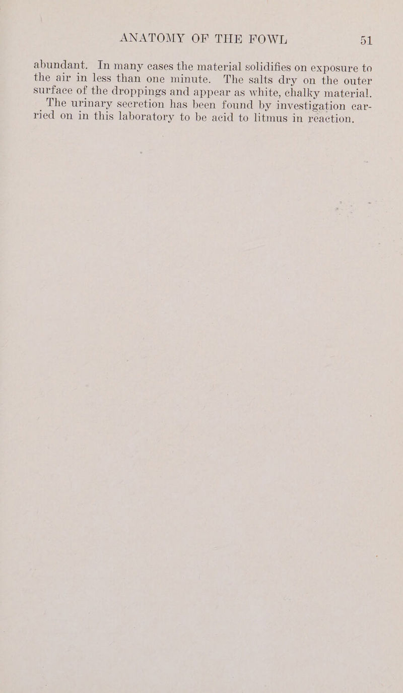 abundant. In many cases the material solidifies on exposure to the air in less than one minute. The salts dry on the outer surface of the droppings and appear as white, chalky material. The urinary secretion has been found by investigation car- ried on in this laboratory to be acid to litmus in reaction.