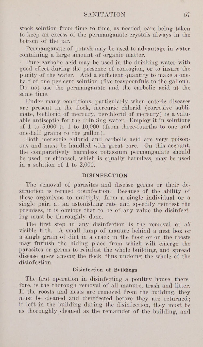 stock solution from time to time, as needed, care being taken to keep an excess of the permanganate crystals always in the bottom: of the jar. Permanganate of potash may be used to advantage in water containing a large amount of organic matter. Pure carbolic acid may be used in the drinking water with good effect during the presence of contagion, or to insure the purity of the water. Add a sufficient quantity to make a one- half of one per cent solution (five teaspoonfuls to the gallon). Do not use the permanganate and the ecarbolic acid at the same time. Under many conditions, particularly when enteric diseases are present in the flock, mercuric chlorid (corrosive subli- mate, bichlorid of mercury, perchlorid of mercury) is a valu- able antiseptic for the drinking water. Employ it in solutions of 1 to 5,000 to 1 to 10,000 (from three-fourths to one and one-half grains to the gallon). Both mereuric chlorid and ecarbolic acid are very poison- ous and must be handled with great care. On this account, the comparatively harmless potassium permanganate should be used, or chinosol, which is equally harmless, may be used in a solution of 1 to 2,000. DISINFECTION The removal of parasites and disease germs or their de- struction is termed disinfection. Because of the ability of these organisms to multiply, from a single individual or a single pair, at an astonishing rate and speedily reinfest the premises, it 1s obvious that to be of any value the disinfect- ing must be thoroughly done. The first step in any disinfection is the removal of all visible filth. A small lump of manure behind a nest box or a single grain of dirt in a crack in the floor or on the roosts may furnish the hiding place from which wili emerge the parasites or germs to reinfest the whole building, and spread disease anew among the flock, thus undoing the whole of the disinfection. Disinfection of Buildings The first operation in disinfecting a poultry house, there- fore, is the thorough removal of all manure, trash and litter. If the roosts and nests are removed from the building, they must be cleaned and disinfected before they are returned ; if left in the building during the disinfection, they must. be as thoroughly cleaned as the remainder of the building, and