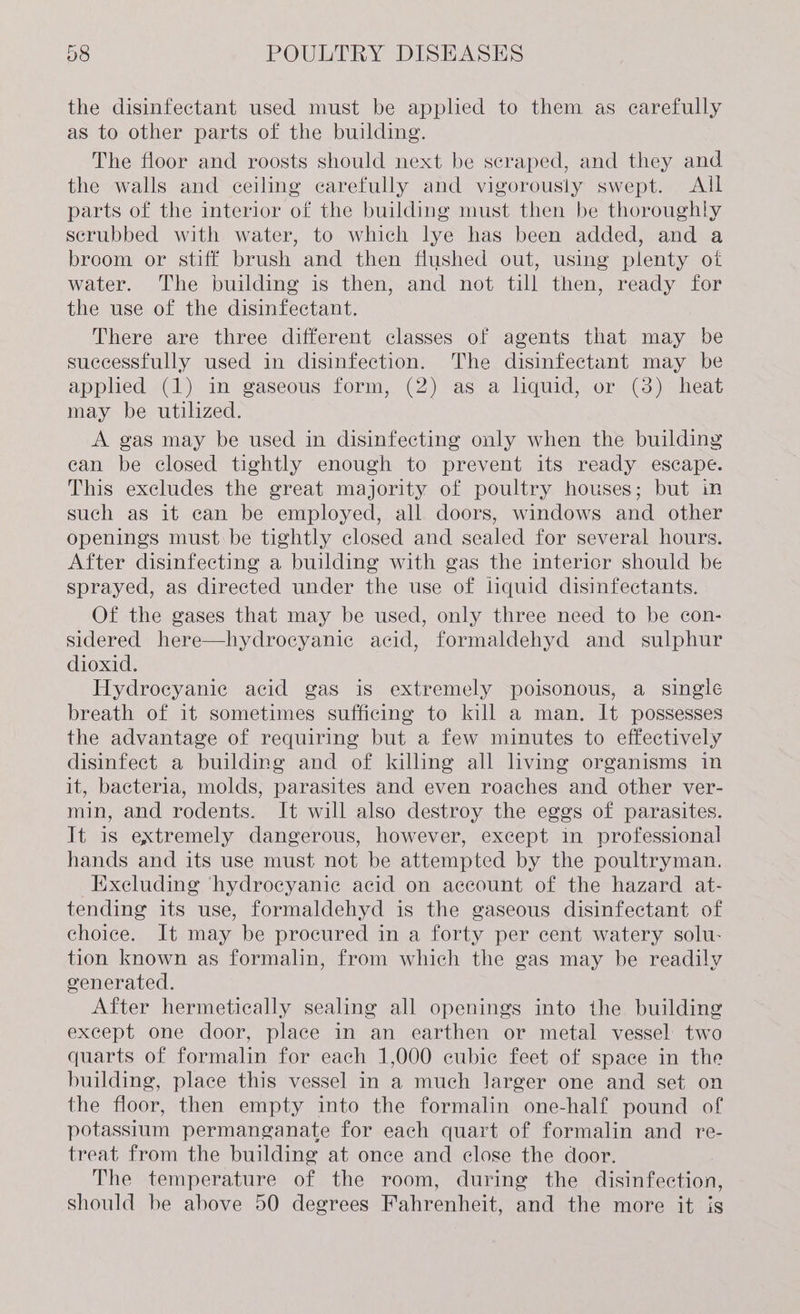 the disinfectant used must be applied to them as carefully as to other parts of the building. The floor and roosts should next be scraped, and they and the walls and ceiling carefully and vigorously swept. All parts of the interior of the building must then be thoroughly scrubbed with water, to which lye has been added, and a broom or stiff brush and then flushed out, using plenty ot water. The building is then, and not till then, ready for the use of the disinfectant. There are three different classes of agents that may be successfully used in disinfection. The disinfectant may be applied (1) in gaseous form, (2) as a liquid, or (3) heat may be utilized. A gas may be used in disinfecting only when the building can be closed tightly enough to prevent its ready escape. This excludes the great majority of poultry houses; but in such as it can be employed, all doors, windows and other openings must be tightly closed and sealed for several hours. After disinfecting a building with gas the intericr should be sprayed, as directed under the use of liquid disinfectants. Of the gases that may be used, only three need to be con- sidered here—hydrocyanic acid, formaldehyd and sulphur dioxid. Hydrocyanie acid gas is extremely poisonous, a single breath of it sometimes sufficing to kill a man. It possesses the advantage of requiring but a few minutes to effectively disinfect a building and of killing all living organisms in it, bacteria, molds, parasites and even roaches and other ver- min, and rodents. It will also destroy the eggs of parasites. It is extremely dangerous, however, except in professional hands and its use must not be attempted by the poultryman. Excluding ‘hydrocyanie acid on account of the hazard at- tending its use, formaldehyd is the gaseous disinfectant of choice. It may be procured in a forty per cent watery solu- tion known as formalin, from which the gas may be readily venerated. After hermetically sealing all openings into ihe building except one door, place in an earthen or metal vessel two quarts of formalin for each 1,000 cubie feet of space in the building, place this vessel in a much larger one and set on the floor, then empty into the formalin one-half pound of potassium permanganate for each quart of formalin and re- treat, from the building at once and close the door. The temperature of the room, during the disinfection, should be above 50 degrees Fahrenheit, and the more it is