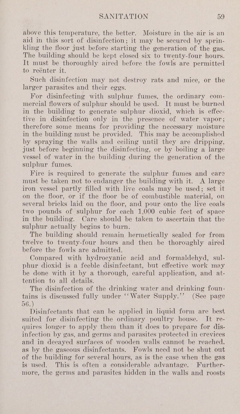 above this temperature, the better. Moisture in the air is an aid in this sort of disinfection; it may be secured by sprin- kling the floor just before starting the generation of the gas. The building should be kept closed six to twenty-four hours. It must be thoroughly aired before the fowls are permitted to reenter it. Such disinfection may not destroy rats and mice, or the larger parasites and their eggs. For disinfecting with sulphur fumes, the ordinary com- mercial flowers of sulphur should be used. It must be burned in the building to generate sulphur dioxid, which is effec- tive in disinfection only in the presence of water vapor; therefore some means for providing the necessary moisture in the building must be provided. This may be accomplished by spraying the walls and ceiling until they are dripping, just before beginning the disinfecting, or by boiling a large vessel of water in the building during the generation of the sulphur fumes. Fire is required to generate the sulphur fumes and care must be taken not to endanger the building with it. &lt;A large iron vessel partly filled with live coals may be used; set it on the floor, or if the floor be of combustible material, on several bricks laid on the floor, and pour onto the live coals two pounds of sulphur for each 1,000 cubic feet of space in the building. Care should be taken to ascertain that the sulphur actually begins to burn. _ The building should remain hermetically sealed for from twelve to twenty-four hours and then be thoroughly aired before the fowls are admitted. Compared with hydrocyanic acid and formaidehyd, sul- phur dioxid is a feeble disinfectant, but effective work may be done with it by a thorough, careful application, and at- tention to all details. The disinfection of the drinking water and drinking foun- tains is discussed fully under ‘‘ Water Supply.’’ (See page D6...) Disinfectants that can be applied in liquid form are best suited for disinfecting the ordinary poultry house. It re- quires longer to apply them than it does to prepare for dis- infection by gas, and germs and parasites protected in crevices and in decayed surfaces of wooden walls cannot be reached. as by the gaseous disinfectants. Fowls need not be shut out of the building for several hours, as is the case when the gas is used. This is often a considerable advantage. Further- more, the germs and parasites hidden in the walls and roosts