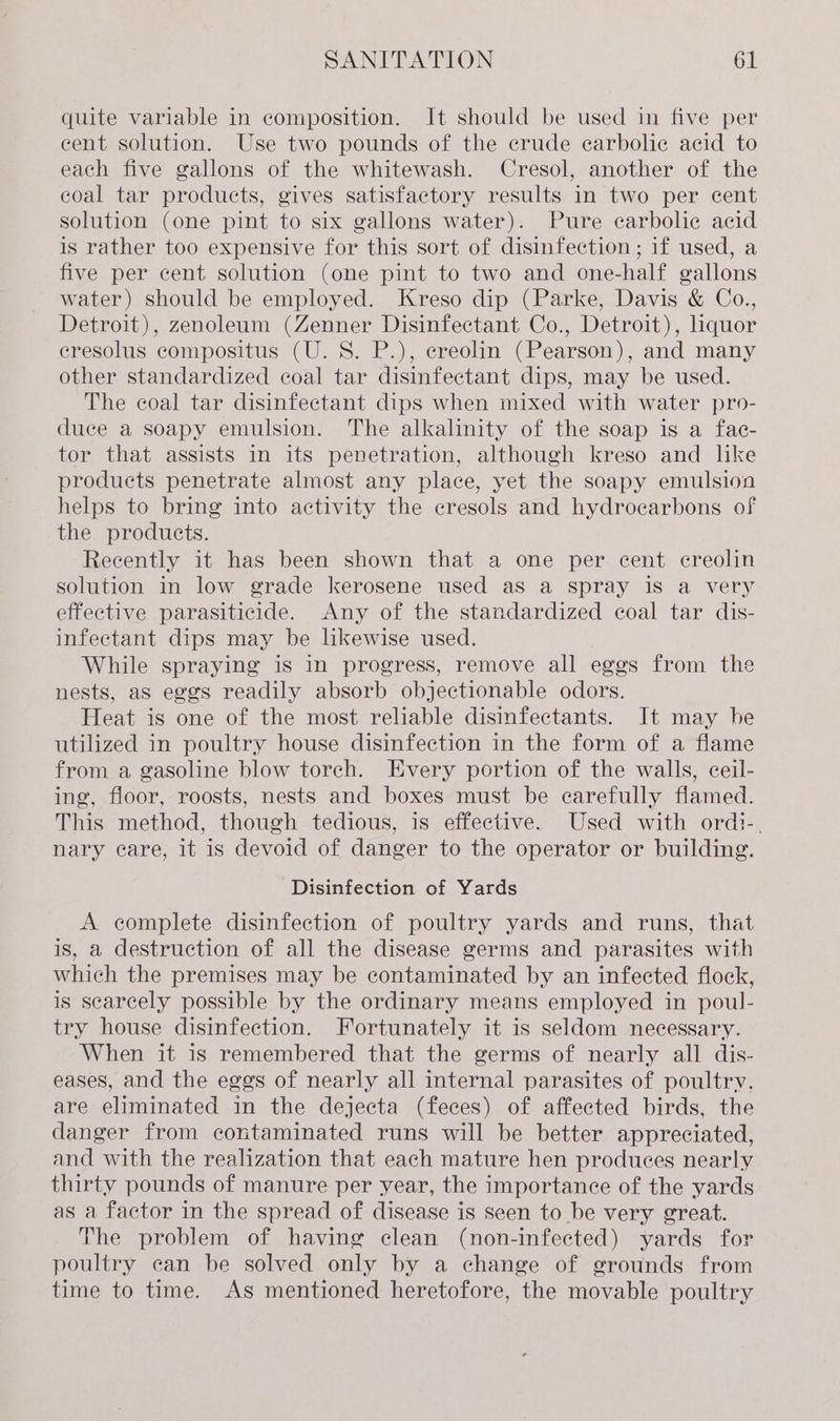 quite variable in composition. It should be used in five per cent solution. Use two pounds of the crude ecarbolie acid to each five gallons of the whitewash. Cresol, another of the coal tar products, gives satisfactory results in two per cent solution (one pint to six gallons water). Pure carbolic acid is rather too expensive for this sort of disinfection; if used, a five per cent solution (one pint to two and one-half gallons water) should be employed. Kreso dip (Parke, Davis &amp; Co., Detroit), zenoleum (Zenner Disinfectant Co., Detroit), liquor cresolus compositus (U.S. P.), ereolin (Pearson), and many other standardized coal tar disinfectant dips, may be used. The coal tar disinfectant dips when mixed with water pro- duce a soapy emulsion. The alkalinity of the soap is a fac- tor that assists in its penetration, although kreso and lke products penetrate almost any place, yet the soapy emulsion helps to bring into activity the cresols and hydrocarbons of the products. Recently it has been shown that a one per. cent creolin solution in low grade kerosene used as a spray iS a very effective parasiticide. Any of the standardized coal tar dis- infectant dips may be likewise used. While spraying is in progress, remove all eges from the nests, as eggs readily absorb objectionable odors. Heat is one of the most reliable disinfectants. It may he utilized in poultry house disinfection in the form of a flame from a gasoline blow torch. Every portion of the walls, ceil- ing, floor, roosts, nests and boxes must be carefully flamed. This method, though tedious, is effective. Used with ordi-. nary care, it is devoid of danger to the operator or building. Disinfection of Yards A complete disinfection of poultry yards and runs, that is, a destruction of all the disease germs and parasites with which the premises may be contaminated by an infected flock, is scarcely possible by the ordinary means employed in poul- try house disinfection. Fortunately it is seldom necessary. When it is remembered that the germs of nearly all dis- eases, and the eggs of nearly all internal parasites of poultry. are eliminated in the dejecta (feces) of affected birds, the danger from contaminated runs will be better appreciated, and with the realization that each mature hen produces nearly thirty pounds of manure per year, the importance of the yards as a factor in the spread of disease is seen to be very great. The problem of having clean (non-infected) yards for poultry can be solved only by a change of grounds from time to time. As mentioned heretofore, the movable poultry