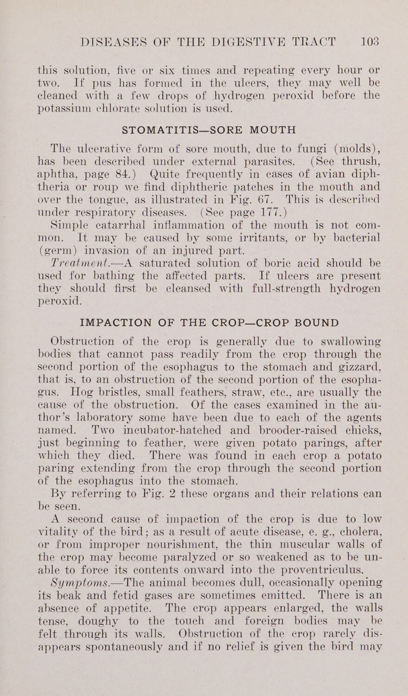 this solution, five or six times and repeating every hour or two. If pus has formed in the ulcers, they may well be cleaned with a few drops of hydrogen peroxid before the potassium chlorate solution is used. STOMATITIS—SORE MOUTH The ulcerative form of sore mouth, due to fungi (molds), has been described under external parasites. (See thrush, aphtha, page 84.) Quite frequently in cases of avian diph- theria or roup we find diphtheric patches in the mouth and over the tongue, as illustrated in Fig. 67. This is described under respiratory diseases. (See page 177.) Simple catarrhal inflammation of the mouth is not com- mon. It may be caused by some irritants, or by bacterial (germ) invasion of an injured part. Treatment.—A. saturated solution of boric acid should be used for bathing the affected parts. If ulcers are present they should first be cleansed with full-strength hydrogen peroxid. IMPACTION OF THE CROP—CROP BOUND Obstruction of the crop is generally due to swallowing bodies that cannot pass readily from the crop through the second portion of the esophagus to the stomach and gizzard, that is, to an obstruction of the second portion of the esopha- gus. Hog bristles, small feathers, straw, ete., are usually the cause of the obstruction. Of the cases examined in the au- thor’s laboratory some have been due to each of the agents named. ‘Two incubator-hatched and _ brooder-raised chicks, just beginning to feather, were given potato parings, after which they died. There was found in each crop a potato paring extending from the crop through the second portion of the esophagus into the stomach. By referring to Fig. 2 these organs and their relations can be seen. A second cause of impaction of the crop is due to low vitality of the bird; as a result of acute disease, e. g., cholera, or from improper nourishment, the thin muscular walls of the crop may become paralyzed or so weakened as to be un- able to force its contents onward into the proventriculus. Symptoms.—The animal becomes dull, occasionally opening its beak and fetid gases are sometimes emitted. There is an absence of appetite. The crop appears enlarged, the walls tense, doughy to the touch and foreign bodies may be felt through its walls. Obstruction of the crop rarely dis- appears spontaneously and if no relief is given the bird may