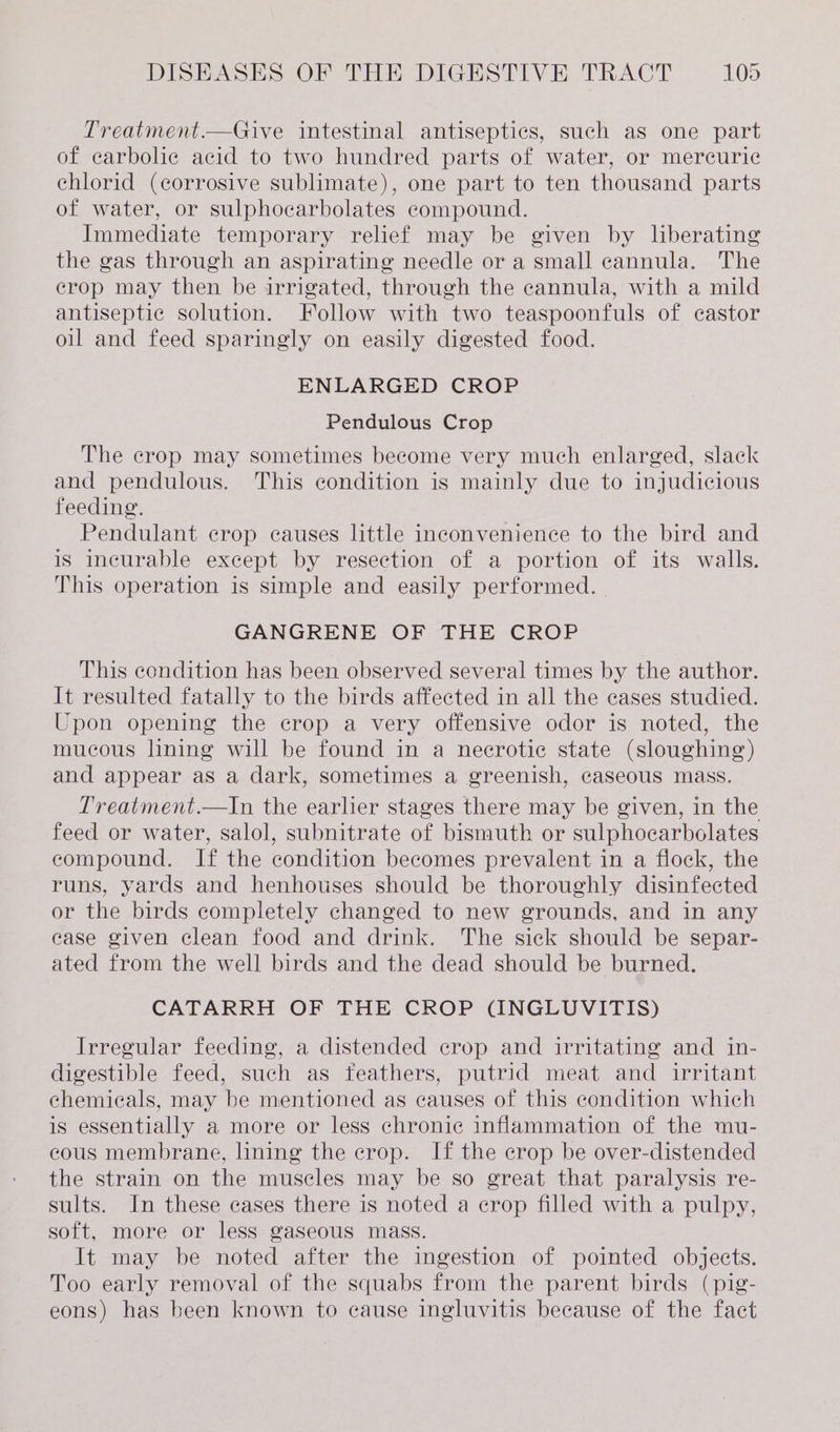Treatment.—Give intestinal antiseptics, such as one part of carbolic acid to two hundred parts of water, or mercuric chlorid (corrosive sublimate), one part to ten thousand parts of water, or sulphocarbolates compound. Immediate temporary relief may be given by liberating the gas through an aspirating needle or a small cannula. The crop may then be irrigated, through the cannula, with a mild antiseptic solution. Follow with two teaspoonfuls of castor oil and feed sparingly on easily digested food. ENLARGED CROP Pendulous Crop The crop may sometimes become very much enlarged, slack and pendulous. This condition is mainly due to injudicious feeding. Pendulant crop causes little inconvenience to the bird and is incurable except by resection of a portion of its walls. This operation is simple and easily performed. | GANGRENE OF THE CROP This condition has been observed several times by the author. It resulted fatally to the birds affected in all the cases studied. Upon opening the crop a very offensive odor is noted, the mucous lining will be found in a necrotic state (sloughing) and appear as a dark, sometimes a greenish, caseous mass. Treatment.—In the earlier stages there may be given, in the feed or water, salol, subnitrate of bismuth or sulphocarbolates compound. If the condition becomes prevalent in a flock, the runs, yards and henhouses should be thoroughly disinfected or the birds completely changed to new grounds, and in any ease given clean food and drink. The sick should be separ- ated from the well birds and the dead should be burned. CATARRH OF THE CROP (INGLUVITIS) Irregular feeding, a distended crop and irritating and in- digestible feed, such as feathers, putrid meat and _ irritant chemicals, may be mentioned as causes of this condition which is essentially a more or less chronic inflammation of the mu- cous membrane, lining the crop. If the crop be over-distended the strain on the muscles may be so great that paralysis re- sults. In these cases there is noted a crop filled with a pulpy, soft, more or less gaseous mass. It may be noted after the ingestion of pointed objects. Too early removal of the squabs from the parent birds (pig- eons) has been known to cause ingluvitis because of the fact