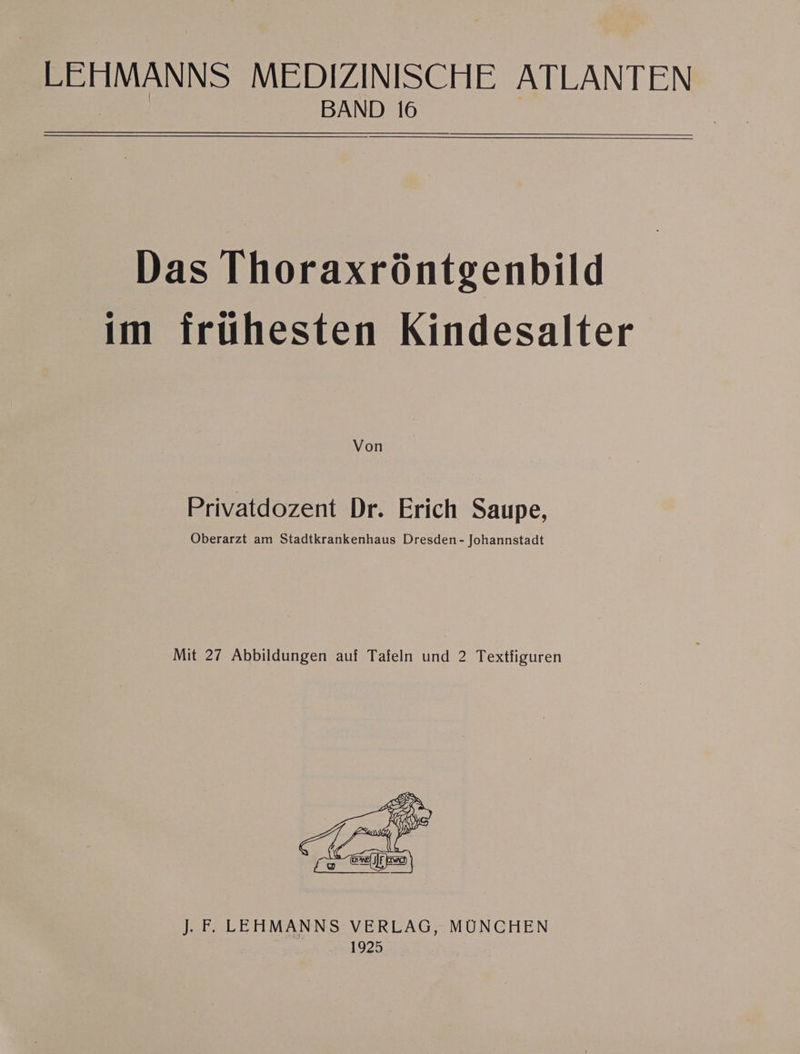 LEHMANNS MEDIZINISCHE ATLANTEN | BAND 16 Das Thoraxröntgenbild im frühesten Kindesalter Von Privatdozent Dr. Erich Saupe, Oberarzt am Stadtkrankenhaus Dresden - Johannstadt Mit 27 Abbildungen auf Tafeln und 2 Textfiguren J. FE LEHMANNS VERLAG, MÜNCHEN