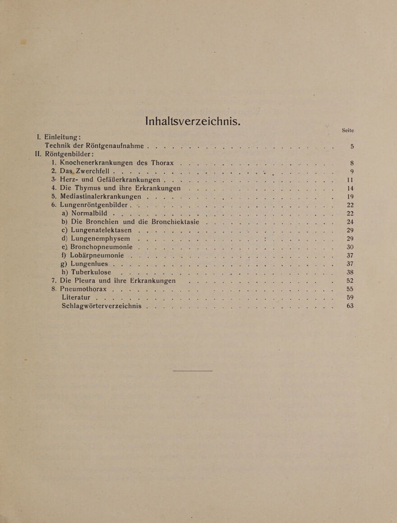 Inhaltsverzeichnis. Seite I. Einleitung: Br ee RONIS enAuttlahe Sue N TE 5 II. Röntgenbilder: Beruochenerkrankungerädess Tharaw u 1 Men 8 2.,Dass Zwerchiell, 77.200: , Be A Eh Te ie RR USA Ne LEN N 9 3: Herz- und Gr ranklopen A re er ER EN N 11 Ba ihvmuseund.tire Erkrankımgen: 2 ala 2 nmel en 14 Be SlinalecKTaner EINE ea 19 EC HLOLLSENDUGELT. SB ee De N RE ET, 22 a) Normalbild . . . . EEE RR NEN N 22 b) Die Bronchien und die Bröhchiektasie RE RE A AT Arenn 24 Cab ingenalelckt sen REN EN non 29 IE ee per N TO ER nn. 29 PABTONEDODREIIIDTIER EL RE a a EN EEN 30 PER), DC AT ONE RE ER N NER EN 37 De Le Da N EEE A ee NT 37 h) Tuberkulose . . . Et VA TREE HE SED aa A a en, 38 7. Die Pleura und ihre Ererasknpen Ne EL ENTE REN POHRENDER u ’ 52 En eteintonnorasen N ey Rn: I RR Re 55 Biteratur ee 3 her Sie NEST ee Kr a ERS IRE Pure BEE 59 lasnänehverseichnise RE RER a EEE 63