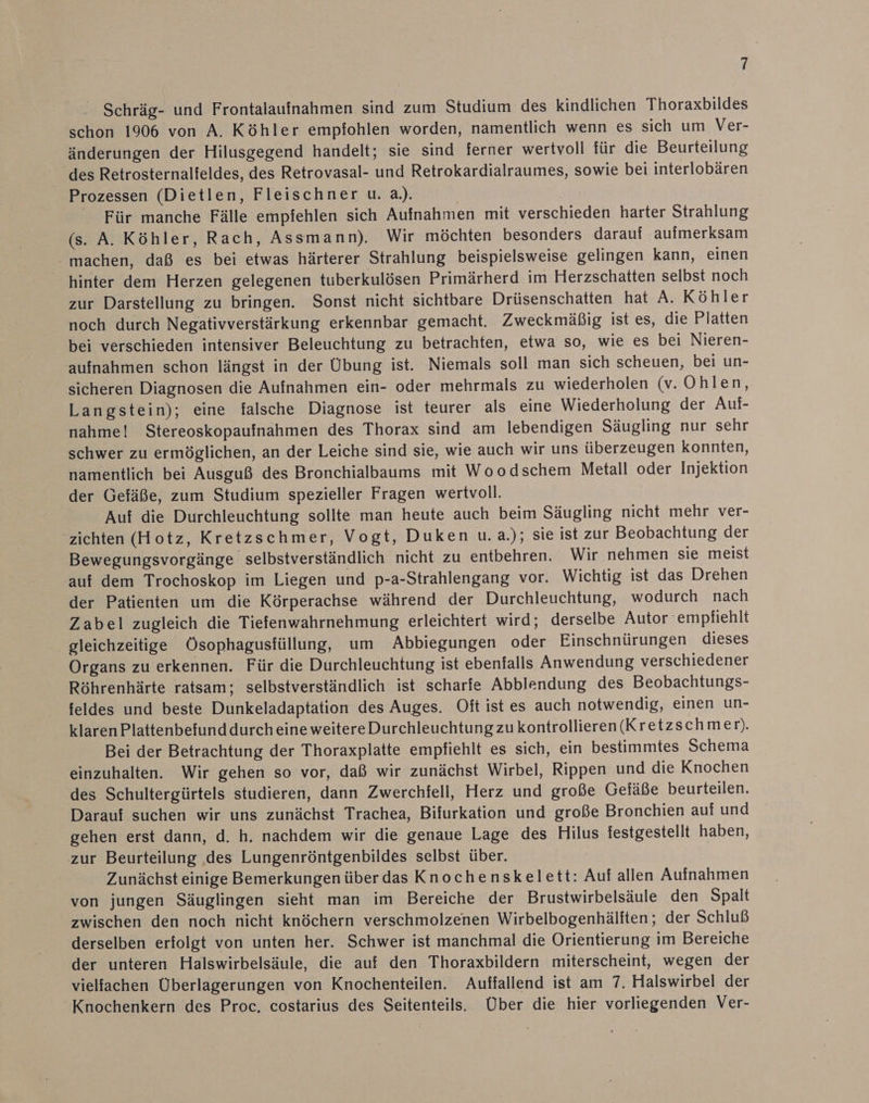 % Schräg- und Frontalaufnahmen sind zum Studium des kindlichen Thoraxbildes schon 1906 von A. Köhler empfohlen worden, namentlich wenn es sich um Ver- änderungen der Hilusgegend handelt; sie sind ferner wertvoll für die Beurteilung des Retrosternalteldes, des Retrovasal- und Retrokardialraumes, sowie bei interlobären Prozessen (Dietlen, Fleischner u. a.). Für manche Fälle empfehlen sich Aufnahmen mit verschieden harter Strahlung (s. A. Köhler, Rach, Assmann). Wir möchten besonders darauf aufmerksam machen, daß es bei etwas härterer Strahlung beispielsweise gelingen kann, einen hinter dem Herzen gelegenen tuberkulösen Primärherd im Herzschatten selbst noch zur Darstellung zu bringen. Sonst nicht sichtbare Drüsenschatten hat A. Köhler noch durch Negativverstärkung erkennbar gemacht. Zweckmäßig ist es, die Platten bei verschieden intensiver Beleuchtung zu betrachten, etwa so, wie es bei Nieren- aufnahmen schon längst in der Übung ist. Niemals soll man sich scheuen, bei un- sicheren Diagnosen die Aufnahmen ein- oder mehrmals zu wiederholen (v. Ohlen, Langstein); eine falsche Diagnose ist teurer als eine Wiederholung der Auf- nahme! Stereoskopaufnahmen des Thorax sind am lebendigen Säugling nur sehr schwer zu ermöglichen, an der Leiche sind sie, wie auch wir uns überzeugen konnten, namentlich bei Ausguß des Bronchialbaums mit Woodschem Metall oder Injektion der Gefäße, zum Studium spezieller Fragen wertvoll. Auf die Durchleuchtung sollte man heute auch beim Säugling nicht mehr ver- ‘zichten (Hotz, Kretzschmer, Vogt, Duken u. a.); sie ist zur Beobachtung der Bewegungsvorgänge selbstverständlich nicht zu entbehren. Wir nehmen sie meist auf dem Trochoskop im Liegen und p-a-Strahlengang vor. Wichtig ist das Drehen der Patienten um die Körperachse während der Durchleuchtung, wodurch nach Zabel zugleich die Tiefenwahrnehmung erleichtert wird; derselbe Autor empfiehlt gleichzeitige Ösophagusfüllung, um Abbiegungen oder Einschnürungen dieses Organs zu erkennen. Für die Durchleuchtung ist ebenfalls Anwendung verschiedener Röhrenhärte ratsam; selbstverständlich ist scharfe Abblendung des Beobachtungs- feldes und beste Dunkeladaptation des Auges. Oft ist es auch notwendig, einen un- klaren Plattenbefunddurcheine weitereDurchleuchtung zu kontrollieren (Kretzschmer). Bei der Betrachtung der Thoraxplatte empfiehlt es sich, ein bestimmtes Schema einzuhalten. Wir gehen so vor, daß wir zunächst Wirbel, Rippen und die Knochen des Schultergürtels studieren, dann Zwerchfell, Herz und große Gefäße beurteilen. Darauf suchen wir uns zunächst Trachea, Bifurkation und große Bronchien auf und gehen erst dann, d. h. nachdem wir die genaue Lage des Hilus festgestellt haben, zur Beurteilung des Lungenröntgenbildes selbst über. Zunächst einige Bemerkungen über das Knochenskelett: Auf allen Aufnahmen von jungen Säuglingen sieht man im Bereiche der Brustwirbelsäule den Spalt zwischen den noch nicht knöchern verschmolzenen Wirbelbogenhälften; der Schluß derselben erfolgt von unten her. Schwer ist manchmal die Orientierung im Bereiche der unteren Halswirbelsäule, die auf den Thoraxbildern miterscheint, wegen der vielfachen Überlagerungen von Knochenteilen. Auffallend ist am 7. Halswirbel der Knochenkern des Proc, costarius des Seitenteils, Über die hier vorliegenden Ver-