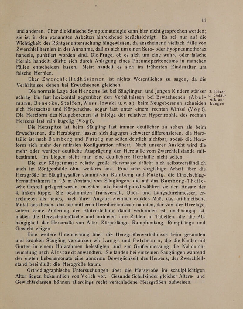und anderen. Über die klinische Symptomatologie kann hier nicht gesprochen werden; sie ist in den genannten Arbeiten hinreichend berücksichtigt. Es sei nur auf die Wichtigkeit der Röntgenuntersuchung hingewiesen, da anscheinend vielfach Fälle von Zwerchfellhernien in der Annahme, daß es sich um einen Sero- oder Pyopneumothorax handele, punktiert worden sind. Die Frage, ob es sich um eine wahre oder falsche Hernie handelt, dürfte sich durch Anlegung eines Pneumoperitoneums in manchen Fällen entscheiden lassen. Meist handelt es sich im frühesten Kindesalter um falsche Hernien, | Über Zwerchielladhäsionen ist nichts Wesentliches zu sagen, da die Verhältnisse denen bei Erwachsenen gleichen. Die normale Lage des Herzens ist bei Säuglingen und jungen Kindern stärker schräg bis fast horizontal gegenüber den Verhältnissen bei Erwachsenen (Abel- mann, Benecke, Steffen, Wassilewski u.v.a.), beim Neugeborenen schneiden sich Herzachse und Körperachse sogar fast unter einem rechten Winkel (Vogt). Die Herzform des Neugeborenen ist infolge der relativen Hypertrophie des rechten Herzens fast rein kugelig (Vogt). Die Herzspitze ist beim Säugling fast immer deutlicher zu sehen als beim Erwachsenen, die Herzbögen lassen sich dagegen schwerer differenzieren, die Herz- taille ist nach Bamberg und Putzig nur selten deutlich sichtbar, sodaß die Herz- form sich mehr der mitralen Konfiguration nähert. Nach unserer Ansicht wird die mehr oder weniger deutliche Ausprägung der Herztaille vom Zwerchfellstande mit- bestimmt. Im Liegen sieht man eine deutlichere Herztaille nicht selten. Die zur Körpermasse relativ große Herzmasse drückt sich selbstverständlich auch im Röntgenbilde ohne weiteres aus. Eine sehr sorgfältige Arbeit über die Herzgröße im Säuglingsalter stammt von Bamberg und Putzig, die Einzelschlag- Fernaufnahmen in 1,5 m Abstand von Säuglingen, die auf das Bamberg-Theile- sche Gestell gelagert waren, machten; als Einstellpunkt wählten sie den Ansatz der 4. linken Rippe. Sie bestimmten Transversal-, Quer- und Längsdurchmesser, er- rechneten als neues, nach ihrer Angabe ziemlich exaktes Maß, das arithmetische Mittel aus diesen, das sie mittleren Herzdurchmesser nannten, der von der Herzlage, sofern keine Änderung der Blutverteilung damit verbunden ist, unabhängig ist, maßen die Herzschattenfläche und ordneten ihre Zahlen in Tabellen, die die Ab- hängigkeit der Herzmaße von Alter, Körperlänge, Rumpfiumfang, Rumpflänge und Gewicht zeigen. Eine weitere Untersuchung über die Herzgrößenverhältnisse beim gesunden und kranken Säugling verdanken wir Lange und Feldmann, die die Kinder mit Gurten in einem Holzrahmen befestigten und zur Größenmessung die Nahdurch- leuchtung nach Altstaedt anwandten. Sie fanden bei einzelnen Säuglingen während der ersten Lebensmonate eine abnorme Beweglichkeit des Herzens, der Zwerchiell- stand beeinflußt die Herzgröße kaum. Orthodiagraphische Untersuchungen über die Herzgröße im schulpflichtigen Alter liegen bekanntlich von Veith vor. Gesunde Schulkinder gleicher Alters- und Gewichtsklassen können allerdings recht verschiedene Herzgrößen aufweisen. 3. Herz- u. Gefäß- erkräan- kungen