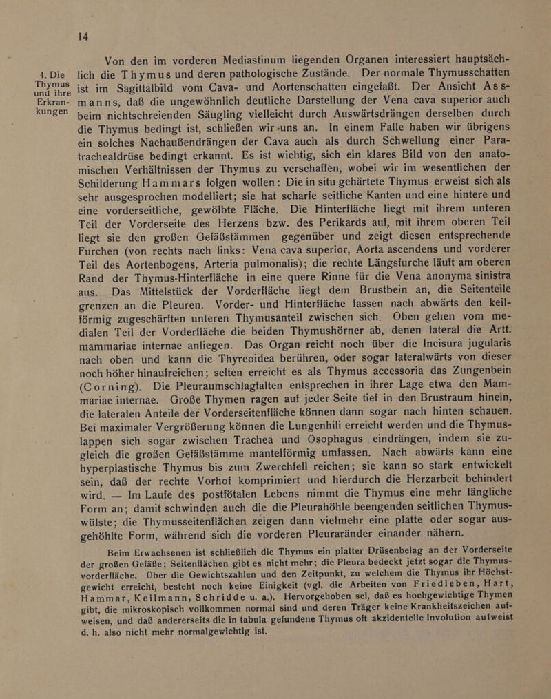 Thymus und ihre Erkran- kungen 14 Von den im vorderen Mediastinum liegenden Organen interessiert hauptsäch- ist im Sagittalbild vom Cava- und Aortenschatten eingefaßt. Der Ansicht Ass- manns, daß die ungewöhnlich deutliche Darstellung der Vena cava superior auch beim nichtschreienden Säugling vielleicht durch Auswärtsdrängen derselben durch die Thymus bedingt ist, schließen wir-uns an. In einem Falle haben wir übrigens ein solches Nachaußendrängen der Cava auch als durch Schwellung einer Para- trachealdrüse bedingt erkannt. Es ist wichtig, sich ein klares Bild von den anato- mischen Verhältnissen der Thymus zu verschaffen, wobei wir im wesentlichen der Schilderung Hammars folgen wollen: Die in situ gehärtete Thymus erweist sich als sehr ausgesprochen modelliert; sie hat scharfe seitliche Kanten und eine hintere und eine vorderseitliche, gewölbte Fläche. Die Hinterfläche liegt mit ihrem unteren Teil der Vorderseite des Herzens bzw. des Perikards auf, mit ihrem oberen Teil liegt sie den großen Gefäßstämmen gegenüber und zeigt diesen entsprechende Furchen (von rechts nach links: Vena cava superior, Aorta ascendens und vorderer Teil des Aortenbogens, Arteria pulmonalis); die rechte Längsfurche läuft am oberen Rand der Thymus-Hinterfläche in eine quere Rinne für die Vena anonyma sinistra aus. Das Mittelstick der Vorderfläche liegt dem Brustbein an, die Seitenteile grenzen an die Pleuren. Vorder- und Hinterfläche fassen nach abwärts den keil- förmig zugeschärften unteren Thymusanteil zwischen sich. Oben gehen vom me- dialen Teil der Vorderfläche die beiden Thymushörner ab, denen lateral die Artt. mammariae internae anliegen. Das Organ reicht noch über die Incisura jugularis nach oben und kann die Thyreoidea berühren, oder sogar lateralwärts von dieser noch höher hinaufreichen; selten erreicht es als Thymus accessoria das Zungenbein (Corning). Die Pleuraumschlagfalten entsprechen in ihrer Lage etwa den Mam- mariae internae. Große Thymen ragen auf jeder Seite tief in den Brustraum hinein, die lateralen Anteile der Vorderseitenfläche können dann sogar nach hinten schauen. Bei maximaler Vergrößerung können die Lungenhili erreicht werden und die Thymus- lappen sich sogar zwischen Trachea und Ösophagus eindrängen, indem sie zu- gleich die großen Gefäßstämme mantelförmig umfassen. Nach abwärts kann eine hyperplastische Thymus bis zum Zwerchfell reichen, sie kann so stark entwickelt sein, daß der rechte Vorhof komprimiert und hierdurch die Herzarbeit behindert wird. — Im Laufe des postfötalen Lebens nimmt die Thymus eine mehr längliche Form an; damit schwinden auch die die Pleurahöhle beengenden seitlichen Thymus- wülste; die Thymusseitenflächen zeigen dann vielmehr eine platte oder sogar aus- gehöhlte Form, während sich die vorderen Pleuraränder einander nähern. Beim Erwachsenen ist schließlich die Thymus ein platter Drüsenbelag an der Vorderseite der großen Gefäße; Seitenflächen gibt es nicht mehr; die Pleura bedeckt jetzt sogar die Thymus- vorderfläche. Über die Gewichtszahlen und den Zeitpunkt, zu welchem die Thymus ihr Höchst- gewicht erreicht, besteht noch keine Einigkeit (vgl. die Arbeiten von Friedleben, Hart, Hammar, Keilmann, Schridde u. a.). Hervorgehoben sei, daß es hochgewichtige Thymen gibt, die mikroskopisch vollkommen normal sind und deren Träger keine Krankheitszeichen auf- weisen, und daß andererseits die in tabula gefundene Thymus oft akzidentelle Involution aufweist d. h. also nicht mehr normalgewichtig ist.