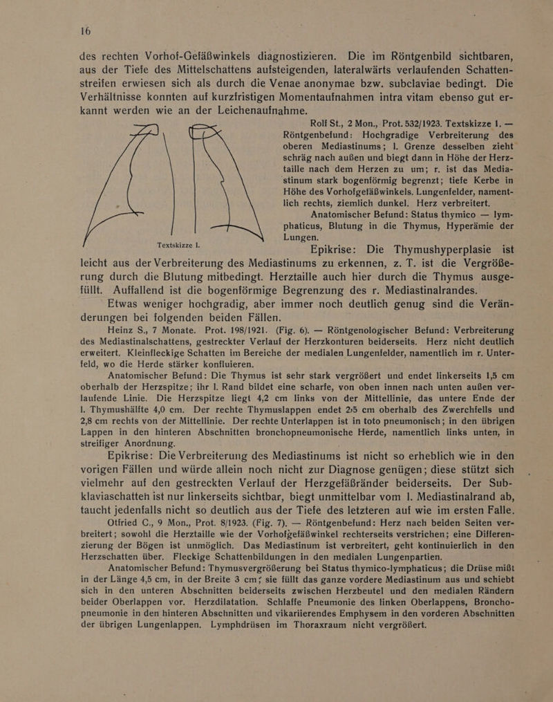 des rechten Vorhof-Gefäßwinkels diagnostizieren. Die im Röntgenbild sichtbaren, aus der Tiefe des Mittelschattens aufsteigenden, lateralwärts verlaufenden Schatten- streifen erwiesen sich als durch die Venae anonymae bzw. subclaviae bedingt. Die Verhältnisse konnten auf kurzfristigen Momentaufnahmen intra vitam ebenso gut er- kannt werden wie an der Leichenaufnahme. Rolf St., 2 Mon., Prot. 532/1923. Textskizze I. — Röntgenbefund: Hochgradige Verbreiterung des oberen Mediastinums; 1. Grenze desselben zieht schräg nach außen und biegt dann in Höhe der Herz- taille nach dem Herzen zu um; r. ist das Media- stinum stark bogenförmig begrenzt; tiefe Kerbe in Höhe des Vorhofgefäßwinkels. Lungenfelder, nament- lich rechts, ziemlich dunkel. Herz verbreitert. Anatomischer Befund: Status thymico — Iym- phaticus, Blutung in die Thymus, Hyperämie der Lungen. Epikrise: Die Thymushyperplasie ist leicht aus der Verbreiterung des Mediastinums zu erkennen, z. T. ist die Vergröße- rung durch die Blutung mitbedingt. Herztaille auch hier durch die Thymus ausge- füllt. Auffallend ist die bogenförmige Begrenzung des r. Mediastinalrandes. Etwas weniger hochgradig, aber immer noch deutlich genug sind die Verän- derungen bei folgenden beiden Fällen. | Heinz S., 7 Monate. Prot. 198/1921. (Fig. 6). — Röntgenolögischer Befund: Verbreiterung des Mediastinalschattens, gestreckter Verlauf der Herzkonturen beiderseits. Herz nicht deutlich erweitert. Kleinfleckige Schatten im Bereiche der medialen Lungenfelder, namentlich im r. Unter- feld, wo die Herde stärker konfluieren. Anatomischer Befund: Die Thymus ist sehr stark vergrößert und endet linkerseits 1,5 cm oberhalb der Herzspitze; ihr I. Rand bildet eine scharfe, von oben innen nach unten außen ver- laufende Linie. Die Herzspitze liegt 4,2 cm links von der Mittellinie, das untere Ende der l. Thymushälite 4,0 cm. Der rechte Thymuslappen endet 35 cm oberhalb des Zwerchiells und 2,8 cm rechts von der Mittellinie. Der rechte Unterlappen ist in toto pneumonisch; in den übrigen Lappen in den hinteren Abschnitten bronchopneumonische Herde, namentlich links unten, in streifiger Anordnung. Epikrise: Die Verbreiterung des Mediastinums ist nicht so erheblich wie in den vorigen Fällen und würde allein noch nicht zur Diagnose genügen; diese stützt sich vielmehr auf den gestreckten Verlauf der Herzgefäßränder beiderseits. Der Sub- klaviaschatten ist nur linkerseits sichtbar, biegt unmittelbar vom 1. Mediastinalrand ab, taucht jedenfalls nicht so deutlich aus der Tiefe des letzteren auf wie im ersten Falle. Otfried C., 9 Mon., Prot. 8/1923. (Fig. 7). — Röntgenbefund: Herz nach beiden Seiten ver- breitert; sowohl die Herztaille wie der Vorhofgefäßwinkel rechterseits verstrichen; eine Differen- zierung der Bögen ist unmöglich. Das Mediastinum ist verbreitert, geht kontinuierlich in den Herzschatten über. Fleckige Schattenbildungen in den medialen Lungenpartien. Anatomischer Befund: Thymusvergrößerung bei Status thymico-Iymphaticus; die Drüse mißt in der Länge 4,5 cm, in der Breite 3 cm; sie füllt das ganze vordere Mediastinum aus und schiebt sich in den unteren Abschnitten beiderseits zwischen Herzbeutel und den medialen Rändern beider Oberlappen vor. Herzdilatation. Schlaffe Pneumonie des linken Oberlappens, Broncho- pneumonie in den hinteren Abschnitten und vikariierendes Emphysem in den vorderen Abschnitten der übrigen Lungenlappen. Lymphdrüsen im Thoraxraum nicht vergrößert. Textskizze I.