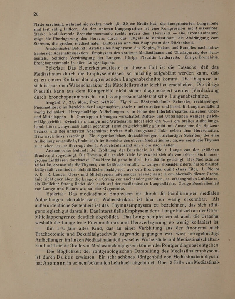 Platte erscheint, während sie rechts noch 1,5—2,0 cm Breite hat; die komprimierten Lungenteile sind fast völlig luftleer. An den unteren Lungenpartien ist eine Kompression nicht erkennbar. Starke, konfluierende Bronchopneumonie rechts neben dem Herzrand. — Die Frontalaufnahme zeigt die Überlagerung des Herzens durch das luftgefüllte Mediastinum, die Abdrängung vom Sternum, die großen, mediastinalen Luftblasen und das Emphysem der Rückenhaut. Anatomischer Befund: Artefizielles Emphysem des Kopfes, Halses und Rumpfes nach intra- . trachealer Adrenalininjektion. Emphysem des vorderen Mediastinums und Überlagerung des Herz- beutels. Seitliche Verdrängung der Lungen. Eitrige Pleuritis beiderseits. Eitrige Bronchitis. Bronchopneumonie in allen Lungenlappen. Epikrise: Das Bemerkenswerteste an diesem Fall et die Tatsache, daß das Mediastinum durch die Emphysemblasen so mächtig aufgebläht werden kann, daß es zu einem Kollaps der angrenzenden Lungenabschnitte kommt. Die Diagnose an sich ist aus dem Wabencharakter der Mittelfellstruktur leicht zu erschließen. Die eitrige Pleuritis kann aus dem Röntgenbild nicht sicher diagnostiziert werden (Verdeckung durch bronchopneumonische und kompressionsatelektatische Lungenabschnitte). Irmgard V., 2'/a Mon., Prot. 574/1923. Fig. 9. — Röntgenbefund: Schmaler, rechtsseitiger Pneumothorax im Bereiche der Lungenspitze, sowie r. unten außen und basal. R. Lunge auffallend wenig kollabiert. Unregelmäßige Aufhellungen r. in Höhe des Interlobärspaltes zwischen Ober- und Mittellappen. R. Oberlappen homogen verschattet, Mittel- und Unterlappen weniger gleich- mäßig getrübt. Zwischen r. Lunge und Wirbelsäule findet sich ein ®«—1 cm breites Aufhellungs- band. Linke Lunge nach außen gedrängt, ziemlich gleichmäßig getrübt, mit Ausnahme des Spitzen- bezirks und des untersten Abschnitts; breites Aufhellungsband links neben dem Herzschatten. Herz nach links verdrängt. Ein eigentümlicher, dreieckförmiger, strichartiger Schatten, der eine Aufhellung umschließt, findet sich im Bereiche des oberen Mediastinums, da, wo sonst die Thymus zu suchen ist; er überragt den I. Wirbelsäulenrand um 2 cm nach außen. Anatomischer Befund: Bei Eröffnung der Brusthöhle ist die r. Lunge von der seitlichen Brustwand abgedrängt. Die Thymus, die an sich klein ist, erweist sich als von erbsen- bis bohnen- großen Luftblasen durchsetzt. Das Herz ist ganz in die 1. Brusthälite gedrängt. Das Mediastinum selbst ist, ebenso wie die Thymus, von Luftblasen erfüllt. L. Lunge: Konsistenz derb, Farbe blaurot, Luftgehalt vermindert, Schnittfläche fleckig-rot; aus den Bronchien quillt etwas Eiter. L. Pleura o. B. R. Lunge: Ober- und Mittellappen miteinander verwachsen; I cm oberhalb dieser Grenz- linie zieht quer über die Lunge ein Strang von aneinander gereihten, ca. erbsengroßen Luitblasen, ein ähnlicher Strang findet sich auch auf der mediastinalen Lungenfläche. Übrige Beschaffenheit von Lunge und Pleura wie auf der Gegenseite. Epikrise: Das mediastinale Emphysem ist durch die bandiörmigen medialen Aufhellungen charakterisiert; Wabenstruktur ist hier nur wenig erkennbar. Als außerordentliche Seltenheit ist das Thymusemphysem zu bezeichnen, das sich rönt- genologisch gut darstellt. Das interstitielle Emphysem derr. Lunge hat sich an der Ober- Mittellappengrenze deutlich abgebildet. Das Lungenemphysem ist auch die Ursache, weshalb die Lunge trotz Pneumothorax und Herzverlagerung so wenig kollabiert ist. Ein 1°/ı Jahr altes Kind, das an einer Verblutung aus der Anonyma nach Tracheotomie und Dekubitalgeschwür zugrunde gegangen war, wies unregelmäßige Aufhellungen im linken Mediastinalanteil zwischen Wirbelsäule und Mediastinalschatten- randauf.Leichte Grade von Mediastinalemphysem können der Röntgendiagnose entgehen. Die Möglichkeit der röntgenologischen Darstellüng des Mediastinalemphysems ist durch Duken erwiesen. Ein sehr schönes Röntgenbild von Mediastinalemphysem hat Assmann in seinem bekannten Lehrbuch abgebildet. Über 2 Fälle von Mediastinal-