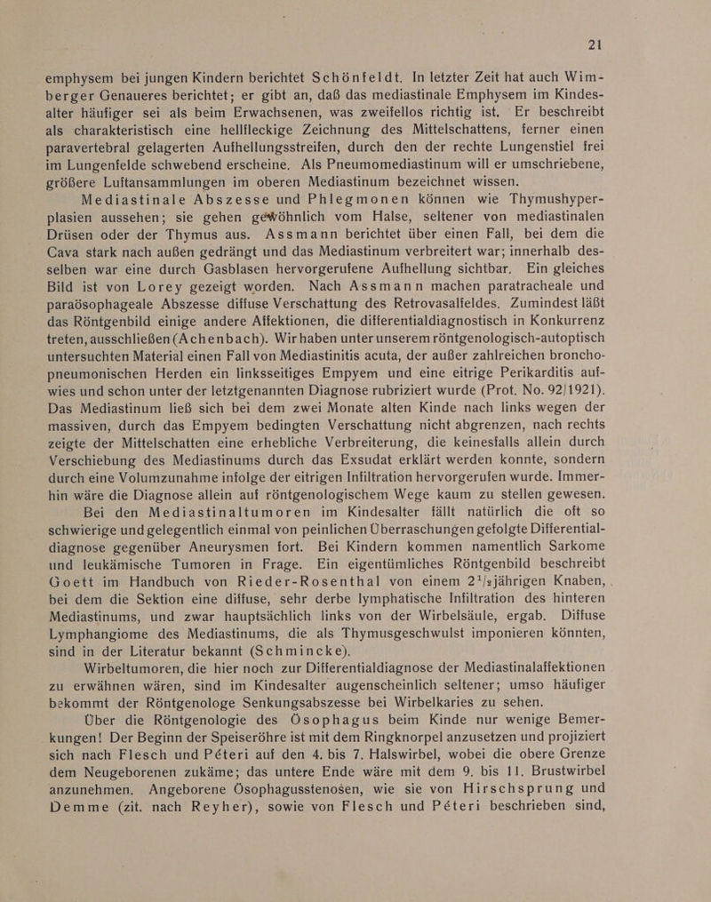 emphysem bei jungen Kindern berichtet Schönfeldt. In letzter Zeit hat auch Wim- berger Genaueres berichtet; er gibt an, daß das mediastinale Emphysem im Kindes- alter häufiger sei als beim Erwachsenen, was zweifellos richtig ist. Er beschreibt als charakteristisch eine hellfleckige Zeichnung des Mittelschattens, ferner einen paravertebral gelagerten Aufhellungsstreifen, durch den der rechte Lungenstiel frei im Lungenfelde schwebend erscheine. Als Pneumomediastinum will er umschriebene, größere Luitansammlungen im oberen Mediastinum bezeichnet wissen. Mediastinale Abszesse und Phlegmonen können wie Thymushyper- plasien aussehen; sie gehen gewöhnlich vom Halse, seltener von mediastinalen Drüsen oder der Thymus aus. Assmann berichtet über einen Fall, bei dem die Cava stark nach außen gedrängt und das Mediastinum verbreitert war; innerhalb des- selben war eine durch Gasblasen hervorgerufene Aufhellung sichtbar. Ein gleiches Bild ist von Lorey gezeigt worden. Nach Assmann machen paratracheale und paraösophageale Abszesse diffuse Verschattung des Retrovasalieldes. Zumindest läßt das Röntgenbild einige andere Affektionen, die differentialdiagnostisch in Konkurrenz treten, ausschließen(Achenbach). Wir haben unter unserem röntgenologisch-autoptisch untersuchten Material einen Fall von Mediastinitis acuta, der außer zahlreichen broncho- pneumonischen Herden ein linksseitiges Empyem und eine eitrige Perikarditis auf- wies und schon unter der letztgenannten Diagnose rubriziert wurde (Prot. No. 92]1921). Das Mediastinum ließ sich bei dem zwei Monate alten Kinde nach links wegen der massiven, durch das Empyem bedingten Verschattung nicht abgrenzen, nach rechts zeigte der Mittelschatten eine erhebliche Verbreiterung, die keinesfalls allein durch Verschiebung des Mediastinums durch das Exsudat erklärt werden konnte, sondern durch eine Volumzunahme infolge der eitrigen Infiltration hervorgerufen wurde. Immer- hin wäre die Diagnose allein auf röntgenologischem Wege kaum zu stellen gewesen. Bei den Mediastinaltumoren im Kindesalter fällt natürlich die oft so schwierige und gelegentlich einmal von peinlichen Überraschungen gefolgte Difierential- diagnose gegenüber Aneurysmen fort. Bei Kindern kommen namentlich Sarkome und leukämische Tumoren in Frage. Ein eigentümliches Röntgenbild beschreibt Goett im Handbuch von Rieder-Rosenthal von einem 2!/sjährigen Knaben, , bei dem die Sektion eine diffuse, sehr derbe Iymphatische Infiltration des hinteren Mediastinums, und zwar hauptsächlich links von der Wirbelsäule, ergab. Diffuse Lymphangiome des Mediastinums, die als Thymusgeschwulst imponieren könnten, sind in der Literatur bekannt (Schmincke). Wirbeltumoren, die hier noch zur Differentialdiagnose der Mediastinalaffektionen zu erwähnen wären, sind im Kindesalter augenscheinlich seltener; umso häufiger bekommt der Röntgenologe Senkungsabszesse bei Wirbelkaries zu sehen. Über die Röntgenologie des Ösophagus beim Kinde nur wenige Bemer- . kungen! Der Beginn der Speiseröhre ist mit dem Ringknorpel anzusetzen und projiziert sich nach Flesch und Pe&amp;teri auf den 4. bis 7. Halswirbel, wobei die obere Grenze dem Neugeborenen zukäme; das untere Ende wäre mit dem 9. bis 11. Brustwirbel anzunehmen. Angeborene Ösophagusstenosen, wie sie von Hirschsprung und Demme (zit. nach Reyher), sowie von Flesch und Peteri beschrieben sind,