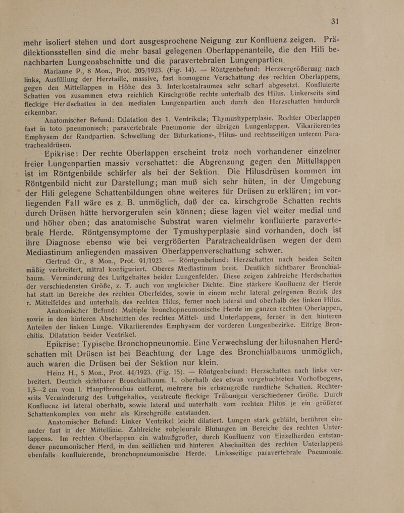 mehr isoliert stehen und dort ausgesprochene Neigung zur Konfluenz zeigen. Prä- dilektionsstellen sind die mehr basal gelegenen .Oberlappenanteile, die den Hili be- nachbarten Lungenabschnitte und die paravertebralen Lungenpartien. Marianne P., 8 Mon., Prot. 205/1923. (Fig. 14). — Röntgenbefund: Herzvergrößerung nach links, Ausfüllung der Herztaille, massive, fast homogene Verschattung des rechten Oberlappens, gegen den Mittellappen in Höhe des 3. Interkostalraumes sehr scharf abgesetzt. Konfluierte Schatten von zusammen etwa reichlich Kirschgröße rechts unterhalb des Hilus. Linkerseits sind fleckige Herdschatten in den medialen Lungenpartien auch durch den Herzschatten hindurch erkennbar. Anatomischer Befund: Dilatation des 1. Ventrikels; Thymushyperplasie. Rechter Oberlappen fast in toto pneumonisch; paravertebrale Pneumonie der übrigen Lungenlappen. Vikariierendes Emphysem der Randpartien. Schwellung der Bifurkations-, Hilus- und rechtsseitigen unteren Para- trachealdrüsen. Epikrise: Der rechte Oberlappen erscheint trotz noch vorhandener einzelner freier Lungenpartien massiv verschattet: die Abgrenzung gegen den Mittellappen ist im Röntgenbilde schärfer als bei der Sektion. Die Hilusdrüsen kommen im Röntgenbild nicht zur Darstellung; man muß sich sehr hüten, in der Umgebung “ der Hili gelegene Schattenbildungen ohne weiteres für Drüsen zu erklären; im vor- liegenden Fall wäre es z. B. unmöglich, daß der ca. kirschgroße Schatten rechts durch Drüsen hätte hervorgerufen sein können; diese lagen viel weiter medial und und höher oben; das anatomische Substrat waren vielmehr konfluierte paraverte- brale Herde. Röntgensymptome der Tymushyperplasie sind vorhanden, doch ist ihre Diagnose ebenso wie bei vergrößerten Paratrachealdrüsen wegen der dem Mediastinum anliegenden massiven Oberlappenverschattung schwer. Gertrud Gr., 8 Mon., Prot. 91/1923. — Röntgenbefund: Herzschatten nach beiden Seiten mäßig verbreitert, mitral konfiguriert. Oberes Mediastinum breit. Deutlich sichtbarer Bronchial- baum. Verminderung des Luftgehaltes beider Lungenfelder. Diese zeigen zahlreiche Herdschatten der verschiedensten Größe, z. T. auch von ungleicher Dichte. Eine stärkere Konfluenz der Herde hat statt im Bereiche des rechten Oberfeldes, sowie in einem mehr lateral gelegenen Bezirk des r. Mittelfeldes und unterhalb des rechten Hilus, ferner noch lateral und oberhalb des linken Hilus. Anatomischer Befund: Multiple bronchopneumonische Herde im ganzen rechten Oberlappen, sowie in den hinteren Abschnitten des rechten Mittel- und Unterlappens, ferner in den hinteren Anteilen der linken Lunge. Vikariierendes Emphysem der vorderen Lungenbezirke. Eitrige Bron- chitis. Dilatation beider Ventrikel. Epikrise: Typische Bronchopneunomie. Eine Verwechslung der hilusnahen Herd- schatten mit Drüsen ist bei Beachtung der Lage des Bronchialbaums unmöglich, auch waren die Drüsen bei der Sektion nur klein. Heinz H., 5 Mon., Prot. 44/1923. (Fig. 15). — Röntgenbefund: Herzschatten nach links ver- breitert. Deutlich sichtbarer Bronchialbaum. L. oberhalb des etwas vorgebuchteten Vorhofbogens, 1,5—2 cm vom |. Hauptbronchus entfernt, mehrere bis erbsengroße rundliche Schatten. Rechter- seits Verminderung des Luftgehaltes, verstreute fleckige Trübungen verschiedener Größe. Durch Konfluenz ist lateral oberhalb, sowie lateral und unterhalb vom rechten Hilus je ein größerer Schattenkomplex von mehr als Kirschgröße entstanden. Anatomischer Befund: Linker Ventrikel leicht dilatiert. Lungen stark gebläht, berühren ein- ander fast in der Mittellinie. Zahlreiche subpleurale Blutungen im ‘Bereiche des rechten Unter- lappens. Im rechten Oberlappen ein walnußgroßer, durch Konfluenz von Einzelherden entstan- dener pneumonischer Herd, in den seitlichen und hinteren Abschnitten des rechten Unterlappens ebenfalls konfluierende, bronchopneumonische Herde. Linksseitige paravertebrale Pneumonie.