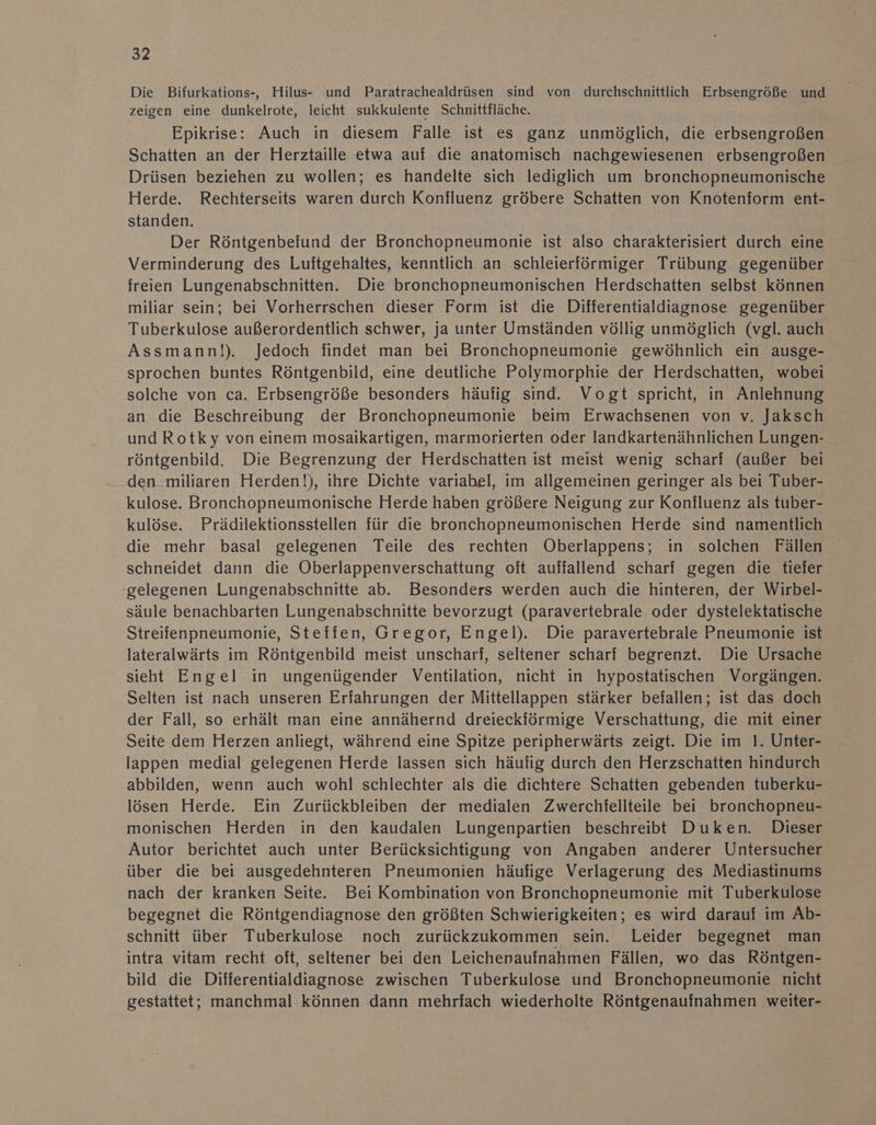 Die Bifurkations-, Hilus- und Paratrachealdrüsen sind von durchschnittlich Erbsengröße und zeigen eine dunkelrote, leicht sukkulente Schnittfläche. Epikrise: Auch in diesem Falle ist es ganz unmöglich, die erbsengroßen Schatten an der Herztaille etwa auf die anatomisch nachgewiesenen erbsengroßen Drüsen beziehen zu wollen; es handelte sich lediglich um bronchopneumonische Herde. Rechterseits waren durch Konfluenz. gröbere Schatten von Knotenform ent- standen. Der Röntgenbefund der Bronchopneumonie ist also charakterisiert durch eine Verminderung des Luiftgehaltes, kenntlich an schleierförmiger Trübung gegenüber freien Lungenabschnitten. Die bronchopneumonischen Herdschatten selbst können miliar sein; bei Vorherrschen dieser Form ist die Differentialdiagnose gegenüber Tuberkulose außerordentlich schwer, ja unter Umständen völlig unmöglich (vgl. auch Assmann!). Jedoch findet man bei Bronchopneumonie gewöhnlich ein ausge- sprochen buntes Röntgenbild, eine deutliche Polymorphie der Herdschatten, wobei solche von ca. Erbsengröße besonders häufig sind. Vogt spricht, in Anlehnung an die Beschreibung der Bronchopneumonie beim Erwachsenen von v. Jaksch und Rotky von einem mosaikartigen, marmorierten oder landkartenähnlichen Lungen- röntgenbild. Die Begrenzung der Herdschatten ist meist wenig scharf (außer bei den miliaren Herden!), ihre Dichte variabel, im allgemeinen geringer als bei Tuber- kulose. Bronchopneumonische Herde haben größere Neigung zur Konfluenz als tuber- kulöse. Prädilektionsstellen für die bronchopneumonischen Herde sind namentlich die mehr basal gelegenen Teile des rechten Oberlappens; in solchen Fällen schneidet dann die Oberlappenverschattung oft auffallend scharf gegen die tiefer gelegenen Lungenabschnitte ab. Besonders werden auch die hinteren, der Wirbel- säule benachbarten Lungenabschnitte bevorzugt (paravertebrale oder dystelektatische Streifenpneumonie, Steffen, Gregor, Engel). Die paravertebrale Pneumonie ist lateralwärts im Röntgenbild meist unscharf, seltener scharf begrenzt. Die Ursache sieht Engel in ungenügender Ventilation, nicht in hypostatischen Vorgängen. Selten ist nach unseren Erfahrungen der Mittellappen stärker befallen; ist das doch der Fall, so erhält man eine annähernd dreieckförmige Verschattung, die mit einer Seite dem Herzen anliegt, während eine Spitze peripherwärts zeigt. Die im 1. Unter- lappen medial gelegenen Herde lassen sich häufig durch den Herzschatten hindurch abbilden, wenn auch wohl schlechter als die dichtere Schatten gebenden tuberku- lösen Herde. Ein Zurückbleiben der medialen Zwerchfellteile bei bronchopneu- monischen Herden in den kaudalen Lungenpartien beschreibt Duken. Dieser Autor berichtet auch unter Berücksichtigung von Angaben anderer Untersucher über die bei ausgedehnteren Pneumonien häufige Verlagerung des Mediastinums nach der kranken Seite. Bei Kombination von Bronchopneumonie mit Tuberkulose begegnet die Röntgendiagnose den größten Schwierigkeiten; es wird darauf im Ab- schnitt über Tuberkulose noch zurückzukommen sein. Leider begegnet man intra vitam recht oft, seltener bei den Leichenaufnahmen Fällen, wo das Röntgen- bild die Differentialdiagnose zwischen Tuberkulose und Bronchopneumonie nicht gestattet; manchmal können dann mehrfach wiederholte Röntgenaufnahmen weiter-