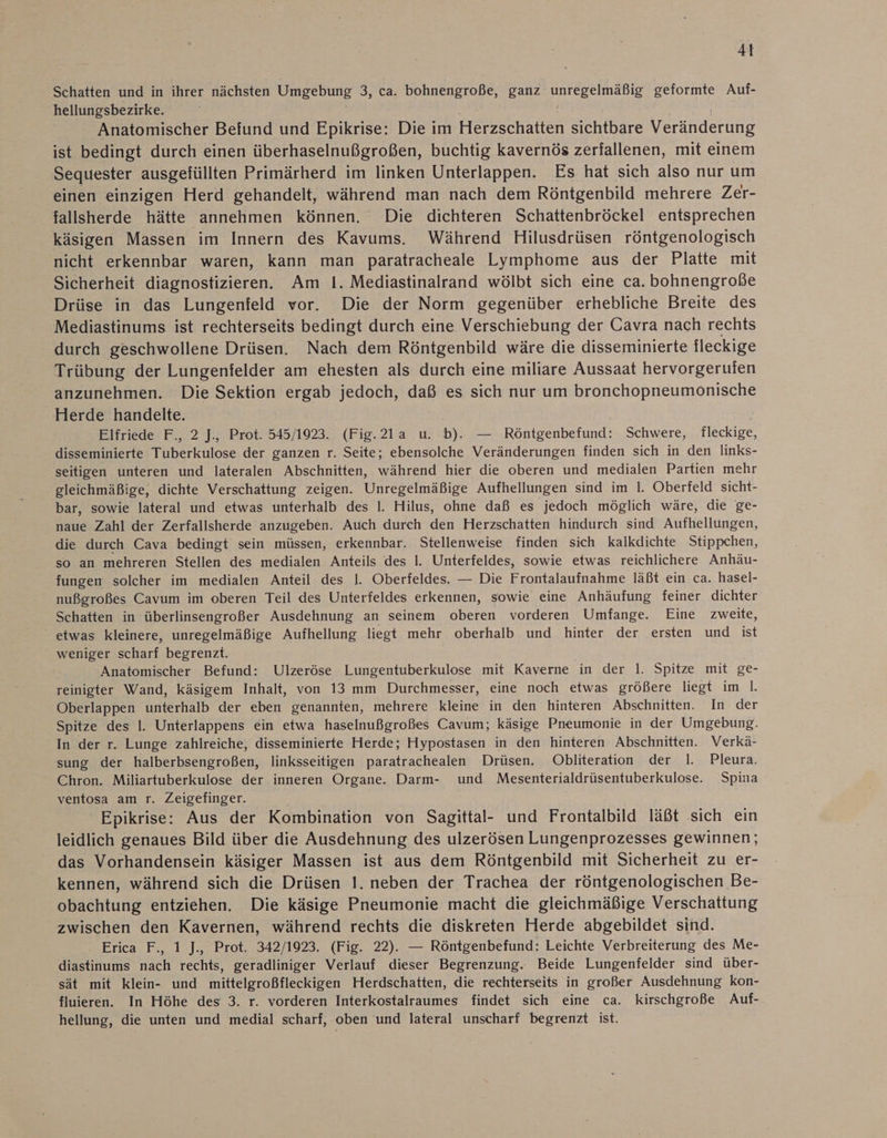 Schatten und in ihrer nächsten Umgebung 3, ca. bohnengroße, ganz De nee geformte Auf- hellungsbezirke. Anatomischer Befund und Epikrise: Die im Herzschatten sichtbare Veränderung ist bedingt durch einen überhaselnußgroßen, buchtig kavernös zerfallenen, mit einem Sequester ausgefüllten Primärherd im linken Unterlappen. Es hat sich also nur um einen einzigen Herd gehandelt, während man nach dem Röntgenbild mehrere Zer- fallsherde hätte annehmen können. Die dichteren Schattenbröckel entsprechen käsigen Massen im Innern des Kavums. Während Hilusdrüsen röntgenologisch nicht erkennbar waren, kann man paratracheale Lymphome aus der Platte mit Sicherheit diagnostizieren. Am I. Mediastinalrand wölbt sich eine ca. bohnengroße Drüse in das Lungenfeld vor. Die der Norm gegenüber erhebliche Breite des Mediastinums ist rechterseits bedingt durch eine Verschiebung der Cavra nach rechts durch geschwollene Drüsen. Nach dem Röntgenbild wäre die disseminierte fleckige Trübung der Lungenfelder am ehesten als durch eine miliare Aussaat hervorgerufen anzunehmen. Die Sektion ergab jedoch, daß es sich nur um bronchopneumonische Herde handelte. Elfriede F., 2 J., Prot. 545/193. (Fig.21a u. b). — Röntgenbefund: Schwere, fleckige, disseminierte Tuberkulose der ganzen r. Seite; ebensolche Veränderungen finden sich in den links- seitigen unteren und lateralen Abschnitten, während hier die oberen und medialen Partien mehr gleichmäßige, dichte Verschattung zeigen. Unregelmäßige Aufhellungen sind im I. Oberfeld sicht- bar, sowie lateral und etwas unterhalb des I. Hilus, ohne daß es jedoch möglich wäre, die ge- naue Zahl der Zerfallsherde anzugeben. Auch durch den Herzschatten hindurch sind Aufhellungen, die durch Cava bedingt sein müssen, erkennbar. Stellenweise finden sich kalkdichte Stippchen, so an mehreren Stellen des medialen Anteils des l. Unterfeldes, sowie etwas reichlichere Anhäu- fungen solcher im medialen Anteil des l. Oberfeldes. — Die Frontalaufnahme läßt ein ca. hasel- nußgroßes Cavum im oberen Teil des Unterfeldes erkennen, sowie eine Anhäufung feiner dichter Schatten in überlinsengroßer Ausdehnung an seinem oberen vorderen Umfange. Eine zweite, etwas kleinere, unregelmäßige Aufhellung liegt mehr oberhalb und hinter der ersten und ist weniger scharf begrenzt. Anatomischer Befund: Ulzeröse Lungentuberkulose mit Kaverne in der 1. Spitze mit ge- reinigter Wand, käsigem Inhalt, von 13 mm Durchmesser, eine noch etwas größere liegt im |. Oberlappen unterhalb der eben genannten, mehrere kleine in den hinteren Abschnitten. In der Spitze des I. Unterlappens ein etwa haselnußgroßes Cavum; käsige Pneumonie in der Umgebung. In der r. Lunge zahlreiche, disseminierte Herde; Hypostasen in den hinteren Abschnitten. Verkä- sung der halberbsengroßen, linksseitigen paratrachealen Drüsen. Obliteration der I. Pleura. Chron. Miliartuberkulose der inneren Organe. Darm- und Mesenterialdrüsentuberkulose. Spina ventosa am r. Zeigefinger. Epikrise: Aus der Kombination von Sagittal- und Frontalbild läßt sich ein leidlich genaues Bild über die Ausdehnung des ulzerösen Lungenprozesses gewinnen; das Vorhandensein käsiger Massen ist aus dem Röntgenbild mit Sicherheit zu er- kennen, während sich die Drüsen I. neben der Trachea der röntgenologischen Be- obachtung entziehen. Die käsige Pneumonie macht die gleichmäßige Verschattung zwischen den Kavernen, während rechts die diskreten Herde abgebildet sind. Erica F., 1 J., Prot. 342/1923. (Fig. 22). — Röntgenbefund: Leichte Verbreiterung des Me- diastinums nach rechts, geradliniger Verlauf dieser Begrenzung. Beide Lungenfelder sind über- sät mit klein- und mittelgroßfleckigen Herdschatten, die rechterseits in großer Ausdehnung kon- fluieren. In Höhe des 3. r. vorderen Interkostalraumes findet sich eine ca. kirschgroße Auf- hellung, die unten und medial scharf, oben und lateral unscharf begrenzt ist.