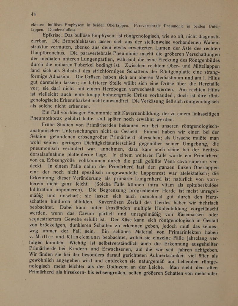 ektasen, bullöses Emphysem in beiden Oberlappen. Paravertebrale Pneumonie in beiden Unter- lappen. Duodenalulkus. Epikrise: Das bullöse Emphysem ist röntgenologisch, wie so oft, nicht diagnosti- zierbar. Die Bronchiektasen lassen sich aus der stellenweise vorhandenen Waben- struktur vermuten, ebenso aus dem etwas erweiterten Lumen der Äste des rechten Hauptbronchus. Die paravertebrale Pneumonie macht die gröberen Verschattungen der medialen unteren Lungenpartien, während die feine Fleckung des Röntgenbildes durch die miliaren Tuberkel bedingt ist. Zwischen rechtem Ober- und Mittellappen fand sich als Substrat des strichförmigen Schattens der Röntgenplatte eine strang- förmige Adhäsion. Die Drüsen haben sich am oberen Mediastinum und am 1. Hilus gut darstellen lassen; an letzterer Stelle wölbt sich eine Drüse iiber die Herztaille vor; sie darf nicht mit einem Herzbogen verwechselt werden. Am rechten Hilus ist vielleicht auch eine knapp bohnengroße Drüse vorhanden; doch ist ihre rönt- genologische Erkennbarkeit nicht einwandfrei. Die Verkäsung ließ sich röntgenologisch als solche nicht erkennen. Ein Fall von käsiger Pneumonie mit Kavernenbildung, der zu einem linksseitigen Pneumothorax geführt hatte, soll später noch erwähnt werden. Frühe Stadien von Primärherden bekamen wir bei unseren röntgenologisch- anatomischen Untersuchungen nicht zu Gesicht. Einmal haben wir einen bei der Sektion gefundenen erbsengroßen Primärherd übersehen; als Ursache mußte man wohl seinen geringen Dichtigkeitsunterschied gegenüber seiner Umgebung, die pneumonisch verändert war, annehmen, dazu kam noch seine bei der Ventro- dorsalaufnahme plattenierne Lage. In einem weiteren Falle wurde ein Primärherd von ca. Erbsengröße vollkommen durch die prall gefüllte Vena cava superior ver- deckt. In einem Falle nahm der Primärherd fast den ganzen linken Oberlappen ein; der noch nicht spezifisch umgewandelte Lappenrest war atelektatisch; die Erkennung dieser Veränderung als primärer Lungenherd ist natürlich von vorn- herein nicht ganz leicht. (Solche Fälle können intra vitam als epituberkulöse Infiltration imponieren). Die Begrenzung progredienter Herde ist meist unregel- mäßig und unscharf; sie lassen sich auch manchmal gut durch den Herz- schatten hindurch abbilden. Kavernösen Zerfall des Herdes haben wir mehrfach beobachtet. Dabei kann unter Umständen multiple Höhlenbildung vorgetäuscht werden, wenn das Cavum partiell und unregelmäßig von Käsemassen oder sequestriertem Gewebe erfüllt ist. Der Käse kann sich röntgenologisch in Gestalt von bröckeligen, dunkleren Schatten zu erkennen geben, jedoch muß das keines- weg immer der Fall sein. Ein schönes Material von Primärinfekten haben v. Müller und Klinckmann beobachtet, wobei sie einzelne Fälle jahrelang ver- folgen konnten. Wichtig ist selbstverständlich auch die Erkennung ausgeheilter Primärherde bei Kindern und Erwachsenen, auf die wir seit Jahren achtgeben. Wir finden sie bei der besonders darauf gerichteten Aufmerksamkeit viel öfter als gewöhnlich angegeben wird und entdecken sie naturgemäß am Lebenden röntge- nologisch meist leichter als der Obduzent an der Leiche. Man sieht den .alten Primärherd als hirsekorn- bis erbsengroßen, selten größeren Schatten von mehr oder