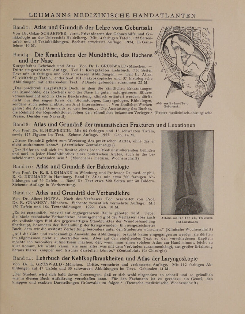 Bandı: Atlas und Grundriß der Lehre vom Geburtsakt Von Dr. Oskar SCHAEFFER, vorm. Privatdozent der Geburtshilfe und Gy- näkologie an der Universität Heidelberg. Mit 14 farbigen Tafeln, 122 Serien- tafel- und 43 Textabbildungen. Sechste erweiterte Auflage. 1924. In Ganz- leinen 10 M. Band4: Die Krankheiten der Mundhöhle, des Rachens und der Nase Kurzgefaßtes Lehrbuch und Atlas. Von Dr. L. GRÜNWALD-München. — Dritte umgearbeitete Auflage. TeilI: Kurzgefaßtes Lehrbuch. 756 Seiten Text mit 10 farbigen und 220 schwarzen Abbildungen. — Teil II: Atlas. 57 vielfarbige Tafeln, enthaltend 104 makroskopische und 37 histologische Abbildungen mit erklärendem Text. 2 Bände gebunden zusammen 22 M. „Das prachtvoll ausgestattete Buch, in dem die sämtlichen Erkrankungen der Mundhöhle, des Rachens und der Nase in guten naturgetreuen Bildern ‚veranschaulicht und in klarer Beschreibung klinisch erläutert werden, dürfte nicht nur den engen Kreis der Stomatologen, Laryngologen, Rhinologen, sondern auch jeden praktischen Arzt interessieren... Von ähnlichen Werken gehört die Arbeit Grünwalds zu den besten... Die Ausstattung des Buches, die Reinheit der Reproduktionen loben den rühmlichst bekannten Verleger.“ (Pester medizinisch-chirurgische Presse, Desider von Navratil) Band8: Atlas und Grundriß der traumatischen Frakturen und Luxationen Von Prof. Dr. H. HELFERICH, Mit 64 farbigen und 16 schwarzen Tafeln, Sa sowie 427 Figuren im Text. Zehnte Auflage. 1922. Geb. 14M. S ; „Dieser Grundriß gehört zum Werkzeug des praktischen Arztes, ohne das er nicht auskommen kann.“ (Aerztlicher Zentralanzeiger) „Der Helferich soll sich im Besitze eines jeden Medizinstudierenden befinden und muß in jeder Handbibliothek eines praktischen Arztes, auch in der be- scheidensten vorhanden sein.“ (Münchener medizin. Wochenschrift) Band ro: Atlas und Grundriß der Bakteriologie Von Prof. Dr. K. B. LEHMANN in Würzburg und Professor Dr. med. et phil, R. O. NEUMANN in Hamburg. Band I: Atlas mit etwa 700 farbigen Ab- bildungen auf 79 Tafeln. — Band II: Text etwa 800 Seiten mit 30 Bildern. Siebente Auflage in Vorbereitung. Band ı3: Atlas und Grundriß der Verbandlehre Von Dr. Albert HOFFA. Nach des Verfassers Tod bearbeitet von Prof. Dr. R. GRASHEY - München. Siebente wesentlich vermehrte Auflage. Mit 170 Tafeln und 154 Textabbildungen. 1922. Geb. 10 M. „Es ist erstaunlich, wieviel auf engbegrenztem Raum geboten wird. Ueber a We die bloße technische Verbandlehre herausgehend gibt der Verfasser aber auch Abbild. aus Helferich, Frakturen ein vollständiges Bild des gegenwärtigen Standpunktes der Wundbehandlung und Luxationen überhaupt, besonders der Behandlung der Kriegswunden. Ein ausgezeichnetes Buch, dem wir die weiteste Verbreitung besonders unter den Studenten wünschen,“ (Klinische Wochenschrift) „Auf die Güte und zweckmäßige Auswahl der Abbildungen braucht kaum eingegangen zu werden, sie dürften im allgemeinen nicht zu übertreffen sein. Aber auf den einleitenden Text zu den verschiedenen Kapiteln möchte ich besonders aufmerksam machen, der, wenn man einen solchen Atlas zur Hand nimmt, leicht zu kurz kommt. Ich wüßte kaum, wie man alles, was mit dem Verbinden zusammenhängt, aus großer Erfahrung heraus klarer, knapper und frischer darstellen könnte.“ (Zentralblatt für Chirurgie) Band ı4: Lehrbuch der Kehlkopfkrankheiten und Atlas der Laryngosk opie Von Dr. L. GRÜNWALD- München. Dritte, vermehrte und verbesserte Auflage. Mit 112 farbigen Ab- bildungen auf 47 Tafeln und 35 schwarzen Abbildungen im Text. Gebunden 14 M. „Der Student wird sich bald davon überzeugen, daß er sich wohl nirgendwo so schnell und so gründlich wie in diesem Buch Aufklärung verschaffen kann. Für den Fachmann ist es geradezu ein Genuß, den knappen und exakten Darstellungen Grünwalds zu folgen.“ (Deutsche medizinische Wochenschrift) re