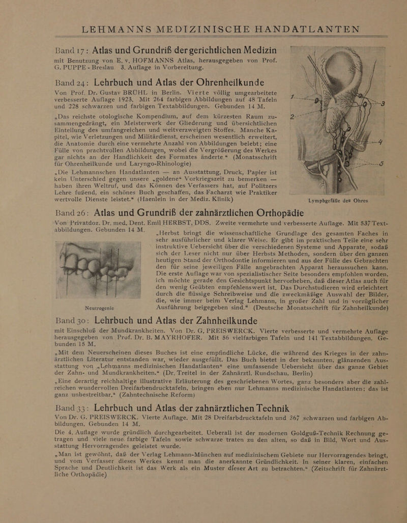 Band ı7: Atlas und Grundriß der gerichtlichen Medizin mit Benutzung von E. v, HOFMANNS Atlas, herausgegeben von Prof. G. PUPPE - Breslau. 3. Auflage in Vorbereitung. Band 24: Lehrbuch und Atlas der Ohrenheilkunde Von Prof. Dr. Gustav BRÜHL in Berlin. Vierte völlig umgearbeitete / verbesserte Auflage 1923. Mit 264 farbigen Abbildungen auf 48 Tafeln &gt; und 228 schwarzen und farbigen Textabbildungen. Gebunden 14 M. „Das reichste otologische Kompendium, auf dem kürzesten Raum zu- 2- sammengedrängt, ein Meisterwerk der Gliederung und übersichtlichen Einteilung des umfangreichen und weitverzweigten Stoffes. Manche Ka- pitel, wie Verletzungen und Militärdienst, erscheinen wesentlich erweitert, die Anatomie durch eine vermehrte Anzahl von Abbildungen belebt; eine Fülle von prachtvollen Abbildungen, wobei die Vergrößerung des Werkes gar nichts an der Handlichkeit des Formates änderte.* (Monatsschrift für Ohrenheilkunde und Laryngo-Rhinologie) „Die Lehmannschen Handatlanten — an Ausstattung, Druck, Papier ist kein Unterschied gegen unsere „goldene“ Vorkriegszeit zu bemerken — haben ihren Weltruf, und das Können des Verfassers hat, auf Politzers ai 1 Lehre fußend, ein schönes Buch geschaffen, das Facharzt wie Praktiker \ SR wertvolle Dienste leistet.“ (Haenlein in der Mediz. Klinik) 'Lympbgefäße des Ohres Band 26: Atlas und Grundriß der zahnärztlichen Orthopädie Von Privatdoz. Dr. med. Dent. Emil HERBST, DDS. Zweite vermehrte und verbesserte Auflage. Mit 537 Text- sbbildene en En EL. „Herbst bringt die wissenschaftliche Grundlage des gesamten Faches in sehr ausführlicher und klarer Weise. Er gibt iın praktischen Teile eine sehr instruktive Uebersicht über die verschiedenen Systeme und Apparate, sodaß sich der Leser nicht nur über Herbsts Methoden, sondern über den ganzen heutigen Stand der Orthodontie informieren und aus der Fülle des Gebrachten den für seine jeweiligen Fälle angebrachten Apparat heraussuchen kann. Die erste Auflage war von spezialistischer Seite besonders empfohlen worden, ich möchte gerade den Gesichtspunkt hervorheben, daß dieser Atlas auch für den wenig Geübten empfehlenswert ist. Das Durchstudieren wird erleichtert durch die flüssige Schreibweise und die zweckmäßige Auswahl der Bilder, die, wie immer beim Verlag Lehmann, in großer Zahl und in vorzüglicher Neutrogenie Ausführung beigegeben sind.“ (Deutsche Monatsschrift für Zahnheilkunde) Band 30: Lehrbuch und Atlas der Zahnheilkunde mit Einschluß der Mundkrankheiten. Von Dr. G. PREISWERCK. Vierte verbesserte und vermehrte Auflage herausgegeben von Prof. Dr. BB MAYRHOFER. Mit 56 vielfarbigen Tafeln und 141 Textabbildungen. Ge- bunden 15 M. „Mit dem Neuerscheinen dieses Buches ist eine empfindliche Lücke, die während des Krieges in der zahn- ärztlichen Literatur entstanden war, wieder ausgefüllt. Das Buch bietet in der bekannten, glänzenden Aus- stattung von „Lehmanns medizinischen Handatlanten“ eine umfassende Uebersicht über das ganze Gebiet der Zahn- und Mundkrankheiten.* (Dr. Treitel in der Zahnärztl. Rundschau, Berlin) „Eine derartig reichhaltige illustrative Erläuterung des geschriebenen Wortes, ganz besonders aber die zahl- reichen wundervollen Dreifarbendrucktafeln, bringen eben nur Lehmanns medizinische Handatlanten; das ist ganz unbestreitbar.* (Zahntechnische Reform) Band 33: Lehrbuch und Atlas der zahnärztlichen Technik Von Dr. G. PREISWERCK. Vierte Auflage. Mit 28 Dreifarbdrucktafeln und 367 schwarzen und farbigen Ab- bildungen. Gebunden 14 M, Die 4. Auflage wurde gründlich durchgearbeitet. Ueberall ist der modernen Goldguß-Technik Rechnung ge- tragen und viele neue. farbige Tafeln sowie schwarze traten zu den alten, so daß in Bild, Wort und Aus- stattung Hervorragendes geleistet wurde. „Man ist gewöhnt, daß der Verlag Lehmann-München auf medizinischem Gebiete nur Hervorragendes bringt, und vom Verfasser dieses Werkes kennt man die anerkannte Gründlichkeit. In seiner klaren, einfachen Sprache und Deutlichkeit ist das Werk als ein Muster dieser Art zu betrachten.“ (Zeitschrift für Zahnärzt- liche Orthopädie)