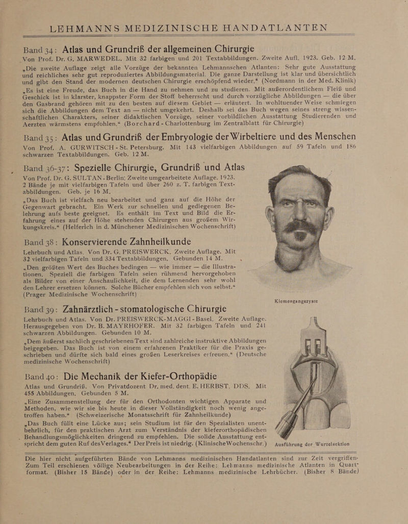 Band 34: Atlas und Grundriß der allgemeinen Chirurgie Von Prof. Dr. G. MARWEDEL. Mit 32 farbigen und 201 Textabbildungen. Zweite Aufl. 1923. Geb. 12 M. „Die zweite Auflage zeigt alle Vorzüge der bekannten Lehmannschen Atlanten: Sehr gute Ausstattung und reichliches sehr gut reproduziertes Abbildungsmiaterial. Die ganze Darstellung ist klar und übersichtlich und gibt den Stand der modernen deutschen Chirurgie erschöpfend wieder,* (Nordmann in der Med. Klinik) „Es ist eine Freude, das Buch in die Hand zu nehmen und zu studieren. Mit außerordentlichem Fleiß und Geschick ist in klarster, knappster Form der Stoff beherrscht und durch vorzügliche Abbildungen — die über den Gasbrand gehören mit zu den besten auf diesem Gebiet — erläutert. In wohltuender Weise schmiegen sich die Abbildungen dem Text an — nicht umgekehrt. Deshalb sei, das Buch wegen seines streng wissen- schaftlichen Charakters, seiner didaktischen Vorzüge, seiner vorbildlichen Ausstattung Studierenden und Aerzten wärmstens empfohlen.“ (Borchard- Charlottenburg im Zentralblatt für Chirurgie) Band 35: Atlas und Grundriß der Embryologie der Wirbeltiere und des Menschen Von Prof. A. GURWITSCH -St. Petersburg. Mit 143 vielfarbigen Abbildungen auf 59 Tafeln und 186 schwarzen Textabbildungen. Geb. 12M. Band 36-37: Spezielle Chirurgie, Grundriß und Atlas Von Prof. Dr. G. SULTAN -Berlin. Zweite umgearbeitete Auflage. 1923. 2 Bände je mit vielfarbigen Tafeln und über 260 z. T. farbigen Text- abbildungen. Geb. je 16 M. „Das Buch ist vielfach neu bearbeitet und ganz auf die Höhe der Gegenwart gebracht. Ein Werk zur schnellen und gediegenen Be- lehrung aufs beste geeignet. Es enthält im Text und Bild die Er- fahrung eines auf der Höhe stehenden Chirurgen aus großem Wir- kungskreis.* (Helferich in d. Münchener Medizinischen Wochenschrift) Band 38: Konservierende Zahnheilkunde Lehrbuch und Atlas. Von Dr. G. PREISWERCK. Zweite Auflage. Mit 32 vielfarbigen Tafeln und 334 Textabbildungen. Gebunden 14 M. „Den größten Wert des Buches bedingen — wie immer — die Illustra- tionen, Speziell die farbigen Tafeln seien rühmend hervorgehoben als Bilder von einer Anschaulichkeit, die dem Lernenden sehr wohl den Lehrer ersetzen können. Solche Bücher empfehlen sich von selbst.* (Prager Medizinische Wochenschrift) Kiemengangszyste Band 39: Zahnärztlich - stomatologische Chirurgie Lehrbuch und Atlas. Von Dr. PREISWERCK-MAGGI-Basel. Zweite Auflage. Herausgegeben von Dr. B.MAYRHOFER. Mit 32 farbigen Tafeln und 241 schwarzen Abbildungen. Gebunden 10 M. ; „Dem äußerst sachlich geschriebenen Text sind zahlreiche instruktive Abbildungen beigegeben. Das Buch ist von einem erfahrenen Praktiker für die Praxis ge- schrieben und dürfte sich bald eines großen Leserkreises erfreuen.“ (Deutsche medizinische Wochenschrift) Band 4o: Die Mechanik der Kiefer-Orthopädie Atlas und Grundriß. Von Privatdozent Dr. med. dent. E. HERBST, DDS. Mit 455 Abbildungen, Gebunden 5 M. „Eine Zusammenstellung der für den Orthodonten wichtigen Apparate und Methoden, wie wir sie bis heute in dieser Vollständigkeit noch wenig ange- troffen haben.“ (Schweizerische Monatsschrift für Zahnheilkunde) „Das Buch füllt eine Lücke aus; sein Studium ist für den Spezialisten unent- behrlich, für den praktischen Arzt zum Verständnis der kieferorthopädischen . Behandlungsmöglichkeiten dringend zu empfehlen. Die solide Ausstattung ent- ® spricht dem guten Ruf desVerlages.* DerPreis ist niedrig. (KlinischeWochenschr.) Ausführung der Wurzelsektion Die hier nicht aufgeführten Bände von Lehmanns medizinischen Handatlanten sind zur Zeit vergriffen- Zum: Teil erschienen völlige Neubearbeitungen in der Reihe: Lehmanns medizinische Atlanten in Quart” format. (Bisher 15 Bände) oder in der Reihe: Lehmanns medizinische Lehrbücher. (Bisher 8 Bände)