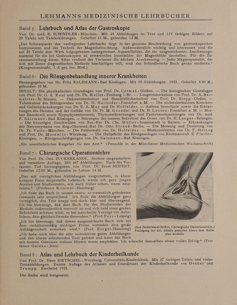 Band 5: Lehrbuch und Atlas der Gastroskopie Von Dr. med. R. SCHINDLER - München. Mit 45 Abbildungen im Text und 119 farbigen Bildern auf 20 Tafeln mit Tafelerklärungen. Geheftet Il M., gebunden 13 M. „Der Schwerpunkt des vorliegenden Lehrbuchs liegt in der genauen Beschreibung von gastroskopischen Instrumenten und der Technik der Magenbeleuchtung. Außerordentlich wichtig und interessant sind die auf 20 Tafeln dem Werk beigegebenen naturgetreuen Aquarellbilder, die ein ausgezeichnetes Anschauungs- material für die bei Gastroskopien zu erwartenden Innenbilder der Magenhöhle darstellen. Für die Zu- sammenstellung dieses Atlas verdient der Verfasser die höchste Anerkennung. — Jeder Magenspezialist, der sich mit dieser diagnostischen Methode beschäftigen will, muß das Schindlersche Buch genau studieren.“ (Kongreßzentralbl. f. d. ges. inn. Med.) Band6: Die Röntgenbehandlung innerer Krankheiten Herausgegeben von Dr. Fritz SALZMANN -Bad Kissingen. Mit 55 Abbildungen. 1923, Geheftet 8.50 M., gebunden 10 M. INHALT: Die physikalischen Grundlagen von Prof. Dr. Cermak - Gießen. — Die biologischen Grundlagen von Prof. Dr. G. A. Rost und Dr. Ph. Keller- Freiburg i. Br. — Lungentuberkulose von Prof. Dr. A. Bac- meister-St. Blasien. — Drüsentuberkulose und Bauchfelltuberkulose von Prof. Dr. Stepp - Gießen. — Tuberkulose des Stützgewebes von Dr. H. Holfelder-Frankfurt a.M. —- Die nichttuberkulosen Knochen- und Gelenkerkrankungen von Dr. E. A. May und Dr. Holfelder. — Asthma bronchiale sowie die Erkran- kungen des Herzens und der Gefäße von Dr. Fr. M. Groedel und Dr. H. Lossen - Frankfurt a. M. — Mor- bus Basedowii sowie Hypophysentumoren, Thymuserkrankungen und Pankreaserkrankungen von Dr. med. F. Salzmann-Bad Kissingen. — Störungen der inneren Sekretion des Ovars von Dr. H. Langer - Erlangen. — Die bösartigen Geschwülste von San.-Rat Dr. Chr. Müller-Immenstadt in Bayern. — Erkrankungen des Nervensystems von Reg.-Obermed.-Rat Dr. Otto Strauß-Berlin. — Die Messung und Dosierung von Dr. Fr. Voltz- München. — Die Felderwahl von Dr. Holfelder. — Blutkrankheiten von Dr. F. Herzog und Prof. Dr. Morawitz- Würzburg. — Die Haftpflicht des Röntgenologen von Rechtsanwalt E. Pfeifer- Kissingen. — Röntgenschädigungen von Dr. Salzmann-Bad Kissingen. „Ein unentbehrlicher Ratgeber für den Arzt,* (Penzoldt in der Münchener Medizinischen Wochenschrift) Band7: Chirurgische Operationslehre Von Prof. Dr. Otto ZUCKERKANDL. Sechste umgearbeitete und vermehrte Auflage. Mit 487 Abbildungen. Nach des Ver- fassers Tod herausgegeben von Prof. Dr. Ernst SEIFERT. Geheftet 12,50 M., gebunden in Leinen 14M. „Das mit vorzüglichen Abbildungen ausgestattete, in klarer . knapper Form dargestellte Lehrbuch werde ich gern jungen Aerzten und Studierenden, wie auch früher schon, warm emp- fehlen.“ (Professor Kümmel- Hamburg) „Ich finde das Buch in seinem neuen, so wesentlich geänderten Gewande sehr ansprechend. Ich finde die Abbildungen ganz vorzüglich, den Text knapp und doch klar und überzeugend. Ich bin überzeugt, daß dies Buch für den Studierenden der Medizin außerordentlich wertvoll ist und sich bald einer großen Beliebtheit erfreuen wird; es hat mancherlei Vorzüge vor Aehn- lichem, dem gleichen Zwecke dienendem.“ (Prof. Payr- Leipzig) Se „Ich bin überzeugt, daß dieses ausgezeichnete Buch sich bei an se ee er rn dem verhältnismäßig niedrigen Preise weiterhin eine große Anhängerschaft erwerben wird.“ (Prof. Ringel-Hamburg) „Ich habe mich über die sehr instruktiven guten Abbildungen und den klaren erläuternden Text gefreut und kann das Buch N mit bestem Gewissen meinen Hörern warm empfehlen. Ich wünsche demselben einen vollen Erfolg.“ (Pro- fessor Guleke- Jena) Band$: Atlas und Lehrbuch der Kinderheilkunde Von Prof. Dr. Hans RIETSCHEL - Würzburg, Universitäts-Kinderklinik. Mit 37 farbigen Tafeln und vielen Textabbildungen. Zweite Auflage des Atlasses und Grundrisses der Kinderheilkunde von Hecker und Trumpp. Erscheint 1925. (Aus Zuckerkandl-Seifert, Chirurgische Operationslehre,) Freilegung der Art, tibialis posterior hinter dem Malle- olus medialis Die Reihe wird fortgesetzt.