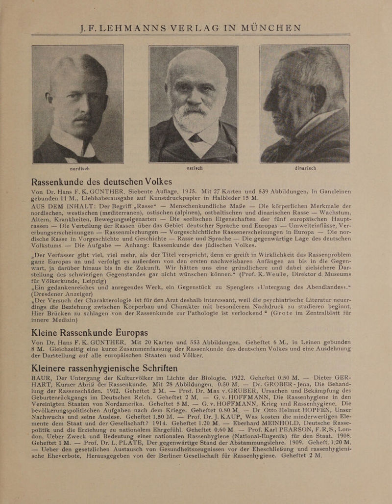 Rassenkunde des deutschen Volkes Von Dr. Hans F.K.GÜNTHER. Siebente Auflage. 1925. Mit 27 Karten und 539 Abbildungen. In Ganzleinen gebunden II M,, Liebhaberausgabe auf Kunstdruckpapier in Halbleder 15 M. AUS DEM INHALT: Der Begriff „Rasse“ — Menschenkundliche Maße — Die körperlichen Merkmale der nordischen, westischen (mediterranen), ostischen (alpinen), ostbaltischen und dinarischen Rasse — Wachstum, Altern, Krankheiten, Bewegungseigenarten — Die seelischen Eigenschaften der fünf europäischen Haupt- rassen — Die Verteilung der Rassen über das Gebiet deutscher Sprache und Europas — Umwelteinflüsse, Ver- erbungserscheinungen — Rassenmischungen — Vorgeschichtliche Rassenerscheinungen in Europa — Die nor- dische Rasse in Vorgeschichte und Geschichte — Rasse und Sprache — Die gegenwärtige Lage des deutschen Volkstums — Die Aufgabe — Anhang: Rassenkunde des jüdischen Volkes. „Der Verfasser gibt viel, viel mehr, als der Titel verspricht, denn er greift in Wirklichkeit das Rassenproblem ganz Europas an und verfolgt es außerdem von den ersten nachweisbaren Anfängen an bis in die Gegen- wart, ja darüber hinaus bis in die Zukunft. Wir hätten uns eine gründlichere und dabei zielsichere Dar- stellung des schwierigen Gegenstandes gar nicht wünschen können.“ (Prof. K.Weule, Direktor d. Museums für Völkerkunde, Leipzig) „Ein gedankenreiches und anregendes Werk, ein Gegenstück zu Spenglers »Untergang des Abendlandes«.“ (Dresdener Anzeiger) „Der Versuch der Charakterologie ist für den Arzt deshalb interessant, weil die psychiatrische Literatur neuer- dings die Beziehung zwischen Körperbau und Charakter mit besonderem Nachdruck zu studieren beginnt, Hier Brücken zu schlagen von der Rassenkunde zur Pathologie ist verlockend * (Grote im Zentralblatt für innere Medizin) Kleine Rassenkunde Europas Von Dr. Hans F.K. GÜNTHER. Mit 20 Karten und 553 Abbildungen. Geheftet 6 M., in Leinen gebunden 8 M. Gleichzeitig eine kurze Zusammenfassung der Rassenkunde des deutschen Volkes und eine Ausdehnung der Darstellung auf alle europäischen Staaten und Völker. Kleinere rassenhygienische Schriften BAUR, Der Untergang der Kulturvölker im Lichte der Biologie. 1922. Geheftet 0.50 M. — Dieter GER- HART, Kurzer Abriß der Rassenkunde. Mit 28 Abbildungen, 0.50 M. — Dr. GROBER- Jena, Die Behand- lung der Rassenschäden. 1912. Geheftet 2 M. — Prof. Dr. Max v.GRUBER, Ursachen und Bekämpfung des Geburtenrückgangs im Deutschen Reich. Geheftet 2 M, G.v. HOFFMANN, Die Rassenhygiene in den Vereinigten Staaten von Nordamerika. Geheftet 5M. — G.v. HOFFMANN, Krieg und Rassenhygiene. Die bevölkerungspolitischen Aufgaben nach dem Kriege. ‚Geheftet 0.30 M. — Dr Otto Helmut HOPFEN, Unser Nachwuchs und seine Auslese. Geheftet 1.50 M. — Prof. Dr. J. KAUP, Was kosten die minderwertigen Ele- mente dem Staat und der Gesellschaft? 1914. Geheftet 1.20 M. — Eberhard MEINHOLD, Deutsche Rasse- politik und die Erziehung zu nationalem Ehrgefühl. Geheftet 0.60 M — Prof. Karl PEARSON, F.R,S., Lon- “ don, Ueber Zweck und Bedeutung einer nationalen Rassenhygiene (National-Eugenik) für den Staat. 1908. Geheftet IM. — Prof. Dr. L. PLATE, Der gegenwärtige Stand der Abstammungslehre. 1909. Geheft. 1.20M. — Ueber den gesetzlichen Austausch von Gesundheitszeugnissen vor der Eheschließung und rassenhygieni- sche Eheverbote, Herausgegeben von der Berliner Gesellschaft für Rassenhygiene. Geheftet 2M.