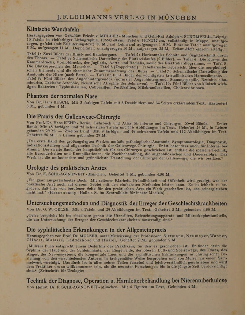 ac E Fr Ei; v 5 u J.F.LEHMANNS VERLAG INMÜNCHEN i Klinische Wandtafeln T . Herausgegeben von Geh.-Rat Friedr. v. MÜLLER - München und Geh,-Rat Adolph v. STRÜMPELL-Leipzig. 10 Tafeln in vielfarbiger Lithographie, 106140 cm, Tafel 6 140%X212 cm, vollständig in Mappe, unaufge- zogen, gefalzt (mit Erläuterungstext) 50 M., auf Leinwand aufgezogen 110 M. Einzelne Tafel: unaufgezogen 5 M., aufgezogen 11 M. Doppeltafel: unaufgezogen 10 M., aufgezogen 22 M, Erläut.-Heft einzeln 40 Pfg. Tafel 1: Zwei Bilder der Brust- und Bauchorgane. — Tafel 2: Horizontaler Schnitt und Sagittalschnitt durch den Thorax. — Tafel 3: Schematische Darstellung des Blutkreislaufes (2 Bilder). — Tafel 4: Die Kurven des Kammerdrucks, Vorhofdrucks, der Jugilaris, Aorta und Radialis, sowie des Elektrokardiogramms. — Tafel 5: Die Blutkörperchen des Menschen, — Tafel 6 (Doppeltafel): Tabellarische Uebersicht über die morphologi- schen Elemente und die chemische Zusammensetzung des Blutes. — Tafel 7: Schematische Darstellung der Anatomie der Niere (nach Peter). — Tafel 8: Fünf Bilder der wichtigsten kristallinischen Harnsedimente. — Tafel 9: Fünf Bilder des Augenhintergrundes (normaler Augenhintergrund, Stauungspapille, Retinitis albu-. minurica, Tabische Atrophie, Neuritische Atrophie der Sehnerven). — Tafel 10: Fünf Bilder von klinisch wich- tigen Bakterien: Typhusbazillen, Colibazillen, Pestbazillen, Milzbrandbazillen, Choleravibrionen. Phantom der normalen Nase Von Dr. Hans BUSCH, Mit 3 farbigen Tafeln mit 6 Deckbildern und 34 Seiten erklärendem Text. Kartoniert 3 M., gebunden 4 M. Die Praxis der Gallenwege-Chirurgie Von Prof. Dr. Hans KEHR -Berlin, Lehrbuch und Atlas für Interne und Chirurgen. Zwei Bände, — Erster Band: Mit 48 farbigen und 23 schwarzen Tafeln und 116 Abbildungen im Text. Geheftet 26 M., in Leinen gebunden 29 M. — Zweiter Band: Mit 9 farbigen und 46 schwarzen Tafeln und 112 Abbildungen im Text. Geheftet 26 M., in Leinen gebunden 29 M. „Der erste Band des großangelegten Werkes umfaßt pathologische Anatomie, Symptomatologie, Diagnostik, Indikationsstellung und allgemeine Technik der Gallenwege-Chirurgie, Er ist besonders auch für Interne be- stimmt. Der zweite Band, der hauptsächlich für den Chirurgen geschrieben ist, enthält die spezielle Technik, alle Besonderheiten und Komplikationen, die Nachbehandlung, die augenblicklichen und Dauererfolge. Das Werk ist die umfassendste und gründlichste Darstellung der Chirurgie der Gallenwege, die wir besitzen,“ Urologie des praktischen Arztes Von Dr. F. SCHLAGINTWEIT- München. Geheftet 3 M., gebunden 4.50 M. „Ein ganz ausgezeichnetes Buch. Mit seltener Klarheit, Gründlichkeit und Offenheit wird gezeigt, was der praktische Arzt auch auf diesem Gebiet mit den einfachsten Methoden leisten kann. Es ist lebhaft zu be- grüßen, daß hier von berufener Seite für den praktischen Arzt ein Werk geschaffen ist, das seinesgleichen nicht hat.“ (Hassencamp-Halle a.S. im Zentralblatt für innere Medizin) _ Untersuchungsmethoden und Diagnostik der Erreger der Geschlechtskrankheiten Von Dr. G.W.OELZE. Mit 4 Tafeln und 29 Abbildungen im Text. Geheftet 3 M., gebunden 4,50 M. „Oelze bespricht bis ins einzelnste genau die Utensilien, Beleuchtungsapparate und Mikroskopbestandteile, die zur Untersuchung der Erreger der Geschlechtskrankheiten notwendig sind.“ Die syphilitischen Erkrankungen in der Allgemeinpraxis Herausgegeben von Prof. Dr. MULZER, unter Mitwirkung der Professoren Sittmann, Neumayer, Wanner, Gilbert, Malaise, Ledderhose und Husler. Geheftet 7 M., gebunden 9 M. „Mulzers Buch entspricht einem Bedürfnis des Praktikers, für den es geschrieben ist. Er findet darin die Syphilis der Haut und der Schleimhäute, der Eingeweide, der oberen Luft- und Speisewege, des Ohres, des Auges, des Nervensystems, die kongenitale Lues und die syphilitischen Erkrankungen in chirurgischer Be- ‚ziehung von den verschiedensten Autoren in fachgemäßer Weise besprochen und von Mulzer zu einem Sam- melwerk vereinigt. Das Buch ist in allen seinen Teilen fesselnd und leichtverständlich geschrieben und wird dem Praktiker um so willkommener sein, als die neuesten Forschungen bis in die jüngste Zeit berücksichtigt sind,“ (Zeitschrift für Urologie) Technik der Diagnose, Operation u. Harnleiterbehandlung bei Nierentuberkulose