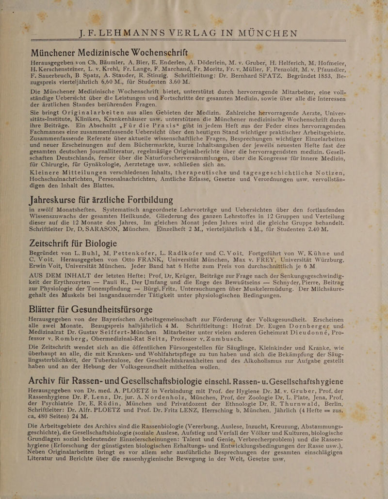 ”. | m. f + Münchener Medizinische Wochenschrift. Ä Herausgegeben von Ch. Bäumler, A. Bier, E. Enderlen, A. Döderlein, M. v. Gruber, H. Helferich, M, Hofmeier, H.Kerschensteiner, L.v. Krehl, Fr. Lange, F. Marchand, Fr. Moritz, Fr. v, Müller, F, Penzoldt, M.v. Pfaundler, F. Sauerbruch, B. Spatz, A. Stauder, R, Stinzig. ‚Schriftleitung: Dr. Bernhard SPATZ. Begründet 1853. Be- zugspreis vierteljährlich 6,60 M., für Studenten 3.60 M. Die Münchener Medizinische Wochenschrift bietet, unterstützt durch hervorragende Mitarbeiter, eine voll- ständige Uebersicht über die Leistungen und Fortschritte der gesamten Medizin, sowie über alle die Interessen der ärztlichen Standes berührenden Fragen. ' Sie bringt Originalarbeiten aus allen Gebieten der Medizin. Zahlreiche hervorragende Aerzte, Univer- sitäts-Institute, Kliniken, Krankenhäuser usw. unterstützen die Münchener medizinische Wochenschrift durch ihre Beiträge. Ein Abschnitt „Für die Praxis“ gibt in jedem Heft aus der Feder eines hervorragenden Fachmannes eine zusammenfassende Uebersicht über den heutigen Stand wichtiger praktischer Arbeitsgebiete. Zusammenfassende Referate über aktuelle wissenschaftliche Fragen, Besprechungen wichtiger Einzelarbeiten und neuer Erscheinungen auf dem Büchermarkte, kurze Inhaltsangaben der jeweils neuesten Hefte fast der gesamten deutschen Journalliteratur, regelmäßige Originalberichte über die hervorragendsten medizin. Gesell- schaften Deutschlands, ferner über die Naturforscherversammlungen, über die Kongresse für innere Medizin, für Chirurgie, für Gynäkologie, Aerztetage usw, schließen sich an. Kleinere Mitteilungen verschiedenen Inhalts, therapeutische und tagesgeschichtliche Notizen, Hochschulnachrichten, Personalnachrichten, Amtliche Erlasse, Gesetze und Verordnungen usw. vervollstän- digen den Inhalt des Blattes. Jahreskurse für ärztliche Fortbildung in zwölf Monatsheften. Systematisch angeordnete Lehrvorträge und Uebersichten über den fortlaufenden Wissenszuwachs der gesamten Heilkunde. Gliederung des ganzen Lehrstoffes in 12 Gruppen und Verteilung dieser auf die 12 Monate des Jahres, Im gleichen Monat jeden Jahres wird die gleiche Gruppe behandelt. Schriftleiter Dr, D.SARASON, München, Einzelheft 2 M., vierteljährlich 4M., für Studenten 2.40 M. Zeitschrift für Biologie Begründet von L. Buhl, M. Pettenkofer, L. Radlkofer und C. Voit, Fortgeführt von W, Kühne und C. Voit. Herausgegeben von Otto FRANK, Universität München, Max v. FREY, Universität Würzburg. Erwin Voit, Universität München. Jeder Band hat 6 Hefte zum Preis von durchschnittlich je 6 M. AUS DEM INHALT der letzten Hefte: Prof, Dr. Krüger, Beiträge zur Frage nach der Senkungsgeschwindig- keit der Erythrozyten — Pauli R., Der Umfang und die Enge des Bewußtseins — Schnyder, Pierre, Beitrag zur Physiologie der Tonempfindung — Bürgi,Fritz, Untersuchungen über Muskelermüdung. Der Milchsäure- gehalt des Muskels bei langandauernder Tätigkeit unter physiologischen Bedingungen. Blätter für Gesundheitsfürsorge Herausgegeben von der Bayerischen Arbeitsgemeinschaft zur Förderung der Volksgesundheit. Erscheinen alle zwei Monate. Bezugspreis halbjährlich 4M. Schriftleitung: Hofrat Dr. Eugen Dornberger und Medizinalrat Dr. Gustav Seiffert-München. Mitarbeiter unter vielen anderen Geheimrat Dieudonne&amp;, Pro- Die Zeitschrift wendet sich an die öffentlichen Fürsorgestellen für Säuglinge, Kleinkinder und Kranke, wie überhaupt an alle, die mit Kranken- und Wohlfahrtspflege zu tun haben und sich die Bekämpfung der Säug- lingssterblichkeit, der Tuberkulose, der Geschlechtskrankheiten und des Alkoholismus zur Aufgabe gestellt haben und an der Hebung der Volksgesundheit mithelfen wollen. Archiv für Rassen- und Gesellschaftsbiologie einschl. Rassen- u. Gesellschaftshygiene Herausgegeben von Dr. med. A. PLOETZ in Verbindung mit Prof. der Hygiene Dr. M.v. Gruber, Prof. der Rassenhygiene Dr. F. Lenz, Dr. jur. A.Nordenholz, München, Prof. der Zoologie Dr, L. Plate, Jena, Prof, der Psychiatrie Dr.E. Rüdin, München und Privatdozent der Ethnologie Dr, R. Thurnwald, Berlin, Schriftleiter: Dr. Alfr. PLOETZ und Prof. Dr. Fritz LENZ, Herrsching b, München, Jährlich (4 Hefte = zus. ca, 480 Seiten) 24 M. Die Arbeitsgebiete des Archivs sind die Rassenbiologie (Vererbung, Auslese, Inzucht, Kreuzung, Abstammungs- geschichte), die Gesellschaftsbiologie (soziale Auslese, Aufstieg und Verfall der Völker und Kulturen, biologische Grundlagen sozial bedeutender Einzelerscheinungen: Talent und Genie, Verbrecherproblem) und die Rassen- hygiene (Erforschung der günstigsten biologischen Erhaltungs- und Entwicklungsbedingungen der Rasse usw.). Neben Originalarbeiten bringt es vor allem sehr ausführliche Besprechungen der gesamten einschlägigen Literatur und Berichte über die rassenhygienische Bewegung in der Welt, Gesetze usw, I u .