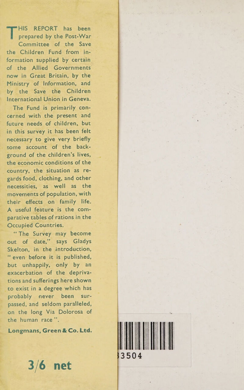 HIS REPORT has been prepared by the Post-War Committee of the Save the Children Fund from _ in- of the Allied Governments now in Great Britain, by the Ministry of Information, and by the Save the Children International Union in Geneva. The Fund is primarily con- cerned with the present and future needs of children, but in this survey it has been felt necessary to give very briefly some account of the back- ground of the children’s lives, the economic conditions of the country, the situation as re- gards food, clothing, and other necessities, as well as the movements of population, with their effects on family life. A useful feature is the com- parative tables of rations in the Occupied Countries. “The Survey may become out of date,” says Gladys Skelton, in the introduction, ““even before it is published, but unhappily, only by an exacerbation of the depriva- tions and sufferings here shown to exist in a degree which has probably never been sur- passed, and seldom paralleled, on the long Via Dolorosa of the human race”’. Longmans, Green &amp; Co. Ltd. 3/6 net mu 3504