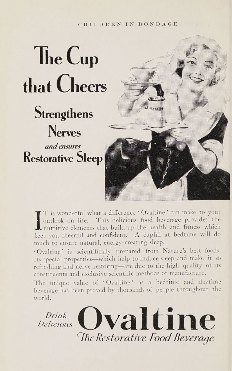 CTI. PR EIN! ING B OLN D.ALGE The Cup that Cheers Strengthens N erves and ensures Restorative Sleep T is wonderful what a difference ‘ Ovaltine’ can make to your outlook on life. This delicious food beverage provides the nutritive elements that build up the health and fitness which keep you cheerful and confident. A cupful at bedtime will do much to ensure natural, energy-creating sleep. ‘Ovaltine’ is scientifically prepared from Nature’s best foods. Its special properties—which help to induce sleep and make it so refreshing and nerve-restoring—are due to the high quality of its constituents and exclusive scientific methods of manufacture. The unique value of ‘Ovaltine’ as a bedtime and daytime beverage has been proved by thousands of people throughout the world. “ Ovaltine ‘The Restorative Food Beverage