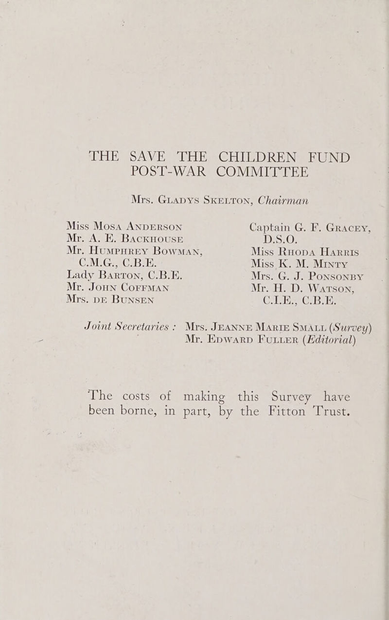 THE SAVE THE -CHIPDREN] EUND POST-WAR COMMITTEE Mrs. GLADYS SKELTON, Chairman Miss Mosa ANDERSON Captain G. F. Gracey, Mr. A. EK. BAcKHOUSE DS: 0; Mr. HumpHrey Bowman, Miss Ruopa Harris C.M.G., C.B.E. Miss K. M. Minty Lady Barton, C.B.E. Mrs. G. J. PONSONBY Mr. JoHN CoFFMAN Mr. H. D. Watson, Mrs. DE BUNSEN CA ie Gree Joint Secretaries : Mrs. JEANNE MARIE SMALL (Survey) | Mr. Epwarp FULLER (Editorial) The costs of making this Survey have been borne, in part, by the Fitton Trust.