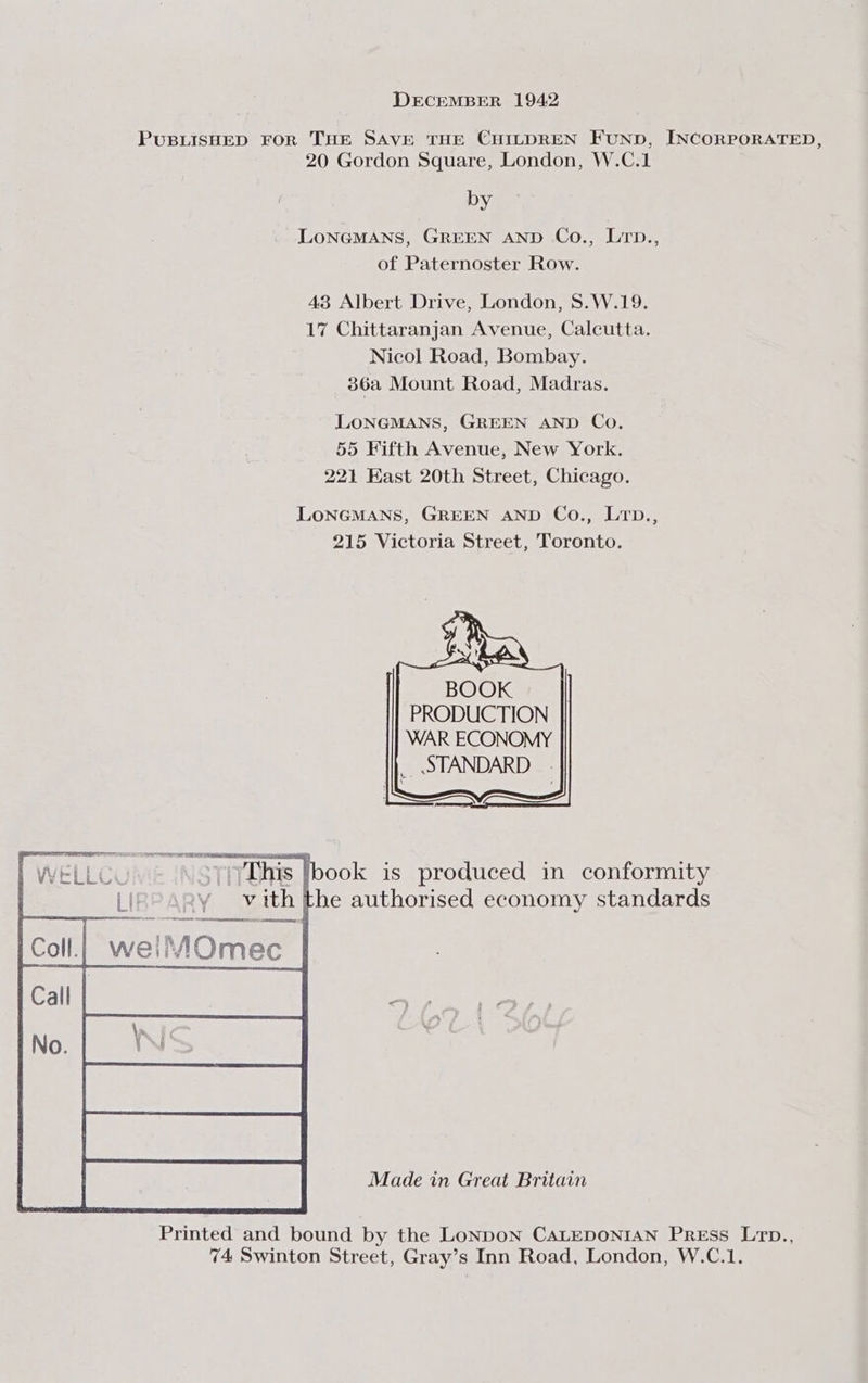 PUBLISHED FOR THE SAVE THE CHILDREN FUND, INCORPORATED, 20 Gordon Square, London, W.C.1 by LONGMANS, GREEN AND Co., LTrp., of Paternoster Row. 43 Albert Drive, London, S.W.19. 17 Chittaranjan Avenue, Calcutta. Nicol Road, Bombay. 36a Mount Road, Madras. LONGMANS, GREEN AND Co. 55 Fifth Avenue, New York. 221 East 20th Street, Chicago. LONGMANS, GREEN AND Co., LTD., 215 Victoria Street, Toronto. This Ibook is produced in conformity LI 2y vith the authorised economy standards weiMOmec Made in Great Britain Printed and bound by the Lonpon CALEDONIAN Press Lrtop., 74 Swinton Street, Gray’s Inn Road, London, W.C.1.