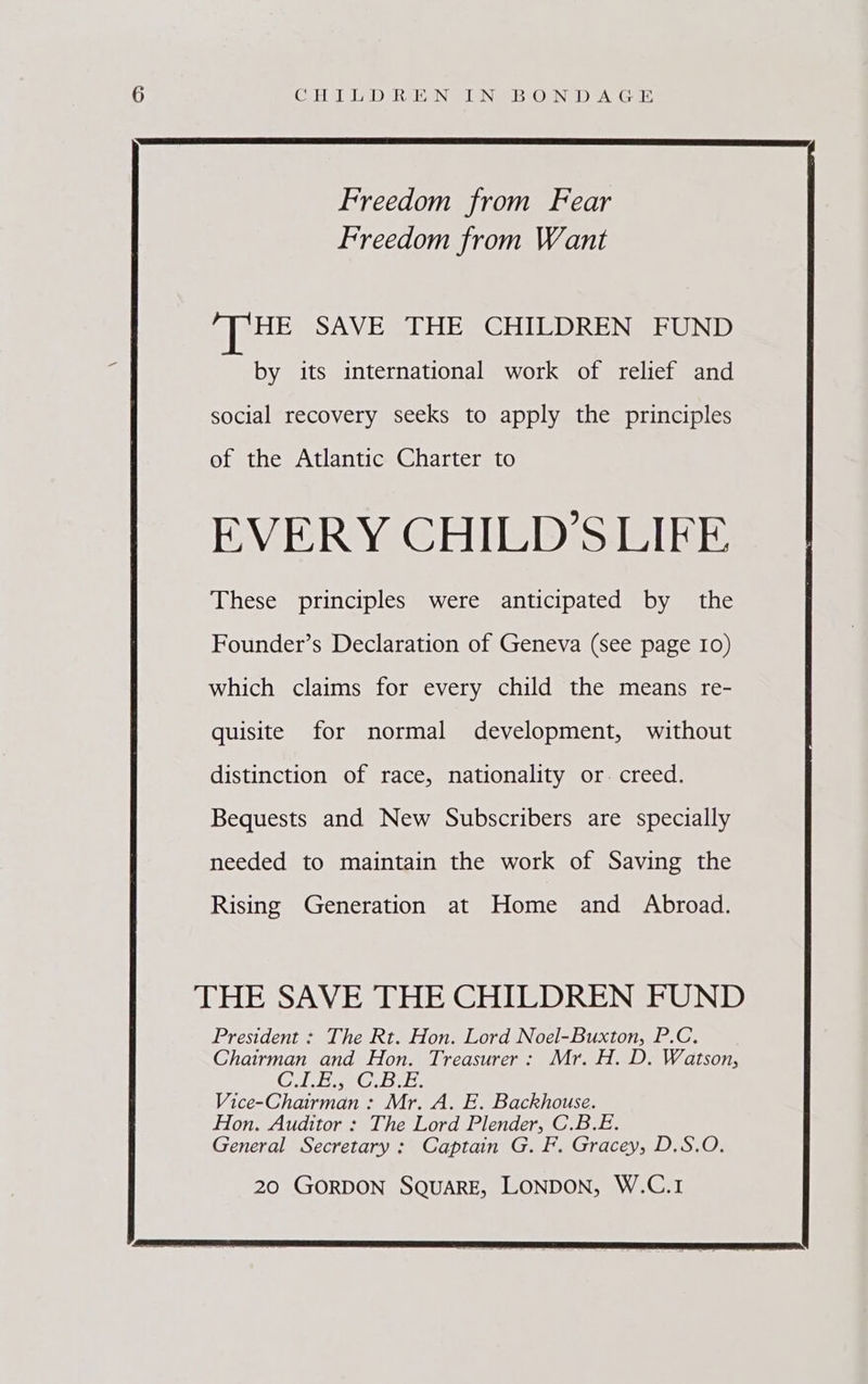 CoH UD RABIN @LIN BOA DTA Ge Freedom from Fear Freedom from Want ‘THE SAVE THE CHILDREN FUND by its international work of relief and social recovery seeks to apply the principles of the Atlantic Charter to EVERY CHILD'S LIFE These principles were anticipated by the Founder’s Declaration of Geneva (see page Io) which claims for every child the means re- quisite for normal development, without distinction of race, nationality or. creed. Bequests and New Subscribers are specially needed to maintain the work of Saving the Rising Generation at Home and Abroad. THE SAVE THE CHILDREN FUND President : The Rt. Hon. Lord Noel-Buxton, P.C. Chairman and Hon. Treasurer: Mr. H. D. Watson, CU ERG. Be, Vice-Chairman : Mr. A. E. Backhouse. Hon. Auditor : The Lord Plender, C.B.E. General Secretary: Captain G. F. Gracey, D.S.O. 20 GORDON SQUARE, LONDON, W.C.1
