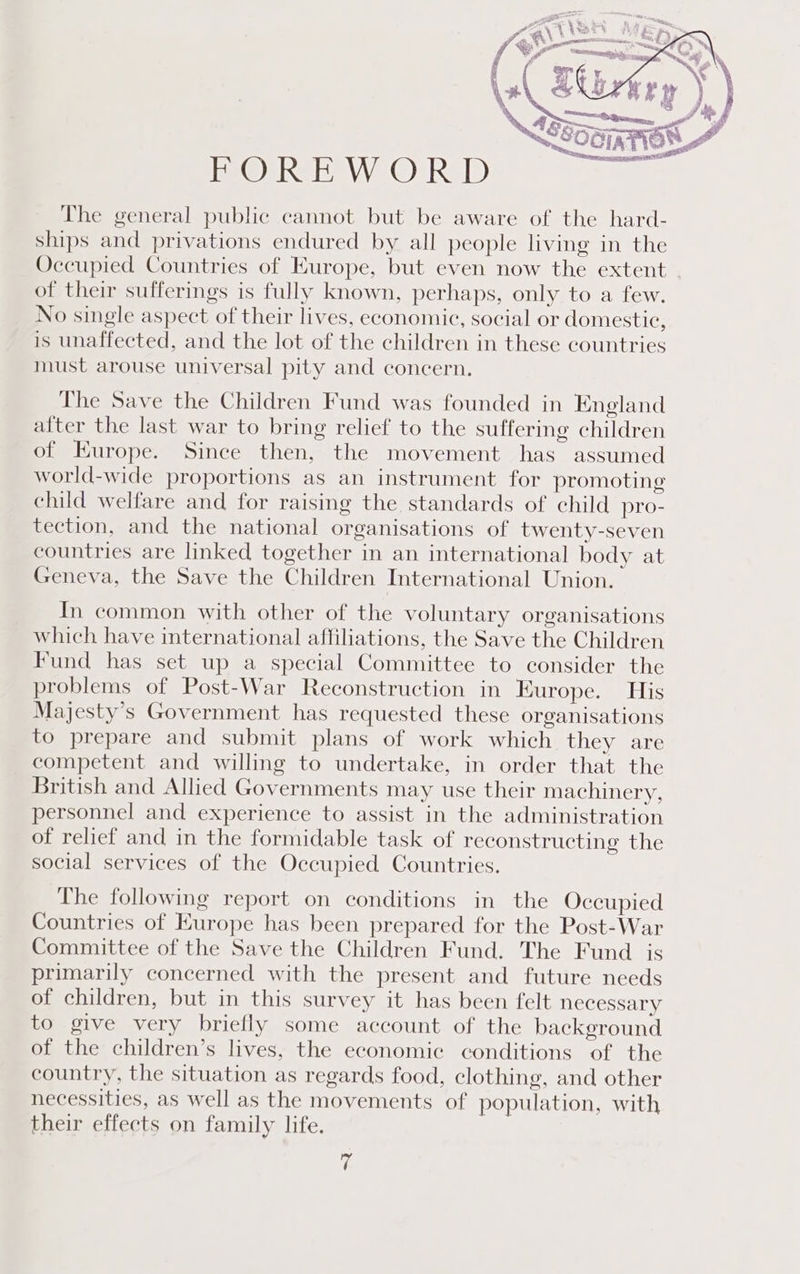 FOREWORD The general public cannot but be aware of the hard- ships and privations endured by all people living in the Occupied Countries of Europe, but even now the extent of their sufferings is fully known, perhaps, only to a few. No single aspect of their lives, economic, social or domestic, is unaffected, and the lot of the children in these countries must arouse universal pity and concern. The Save the Children Fund was founded in England after the last war to bring relief to the suffering children of Europe. Since then, the movement has assumed world-wide proportions as an instrument for promoting child welfare and for raising the standards of child pro- tection, and the national organisations of twenty-seven countries are linked together in an international body at Geneva, the Save the Children International Union. In common with other of the voluntary organisations which have international affiliations, the Save the Children Fund has set up a special Committee to consider the problems of Post-War Reconstruction in Europe. His Majesty’s Government has requested these organisations to prepare and submit plans of work which they are competent and willing to undertake, in order that the British and Allied Governments may use their machinery, personnel and experience to assist in the administration of relief and in the formidable task of reconstructing the social services of the Occupied Countries. The following report on conditions in the Occupied Countries of Europe has been prepared for the Post-War Committee of the Save the Children Fund. The Fund is primarily concerned with the present and future needs of children, but in this survey it has been felt necessary to give very briefly some account of the background of the children’s lives, the economic conditions of the country, the situation as regards food, clothing, and other necessities, as well as the movements of population, with their effects on family life. fc