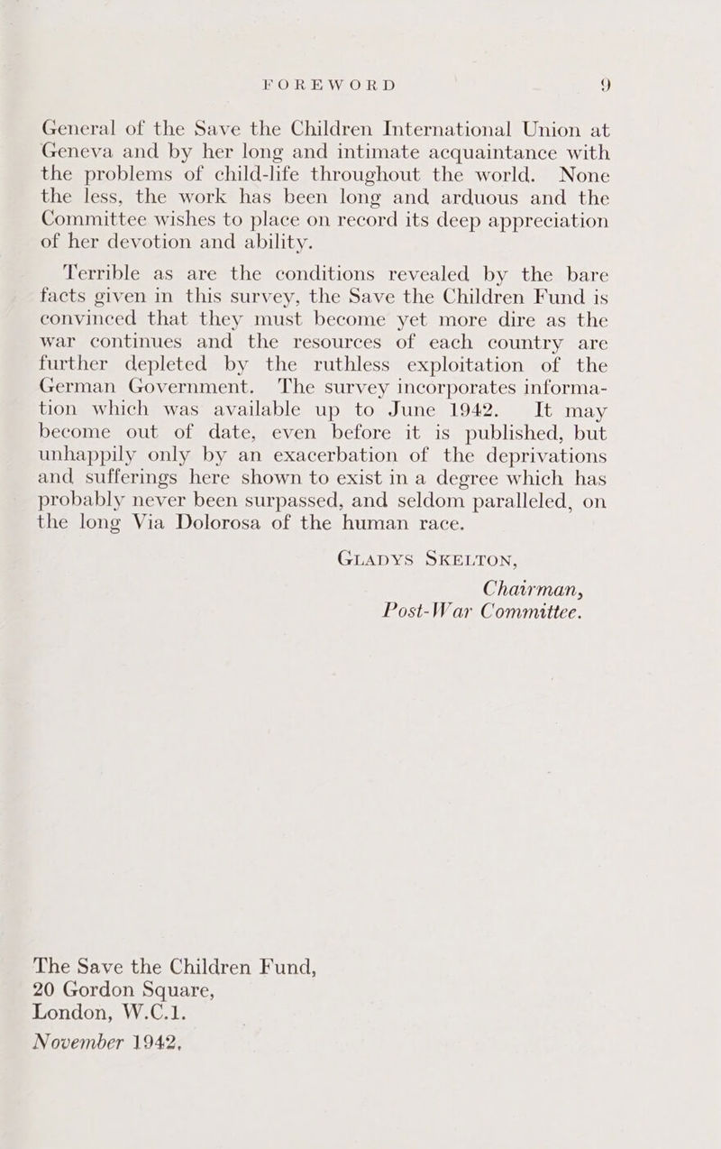 General of the Save the Children International Union at Geneva and by her long and intimate acquaintance with the problems of child-life throughout the world. None the less, the work has been long and arduous and the Committee wishes to place on record its deep appreciation of her devotion and ability. Terrible as are the conditions revealed by the bare facts given in this survey, the Save the Children Fund is convinced that they must become yet more dire as the war continues and the resources of each country are further depleted by the ruthless exploitation of the German Government. The survey incorporates informa- tion which was available up to June 1942. It may become out of date, even before it is published, but unhappily only by an exacerbation of the deprivations and sufferings here shown to exist in a degree which has probably never been surpassed, and seldom paralleled, on the long Via Dolorosa of the human race. GLADYS SKELTON, Chairman, Post-War Committee. The Save the Children Fund, 20 Gordon Square, London, W.C.1. November 1942,