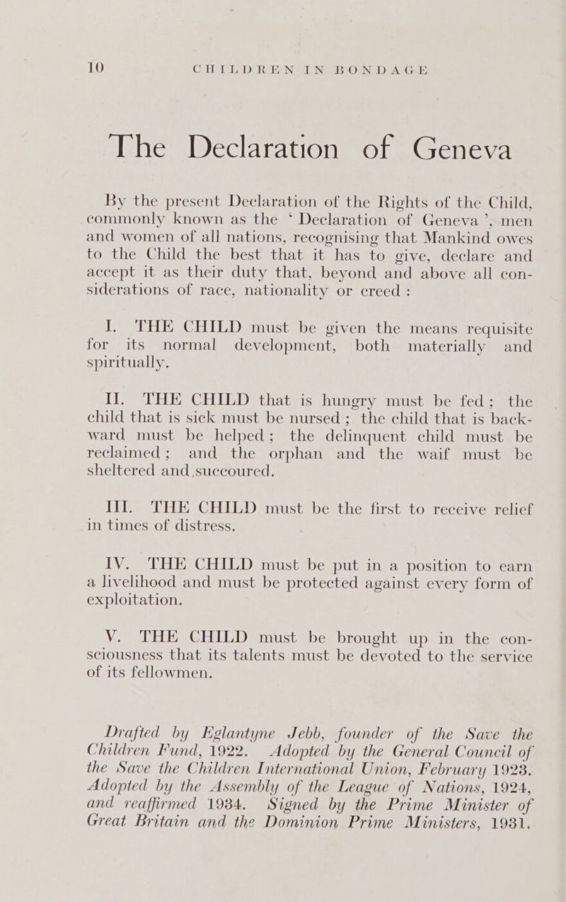 The Declaration of Geneva By the present Declaration of the Rights of the Child, commonly known as the * Declaration of Geneva ’, men and women of all nations, recognising that Mankind owes to the Child the best that it has to give, declare and accept it as their duty that, beyond and above all con- siderations of race, nationality or creed : I. THE CHILD must be given the means requisite for its normal development, both materially and spiritually. IJ. THE CHILD that is hungry must be fed; the child that is sick must be nursed; the child that is back- ward must be helped; the delinquent child must be reclaimed; and the orphan and the waif must be sheltered and succoured. Ill. THE CHILD must be the first to receive relief in times of distress. IV. THE CHILD must be put in a position to earn a livelihood and must be protected against every form of exploitation. V. THE CHILD must be brought up in the con- sciousness that its talents must be devoted to the service of its fellowmen. Drafted by Eglantyne Jebb, founder of the Save the Children Fund, 1922. Adopted by the General Council of the Save the Children International Union, February 1923. Adopted by the Assembly of the League of Nations, 1924, and reaffirmed 1934. Signed by the Prime Minister of Great Britain and the Dominion Prime Ministers, 1981.