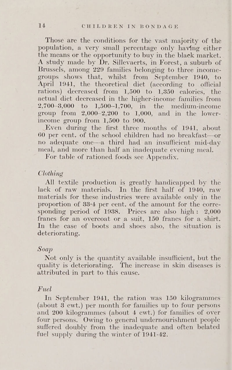Those are the conditions for the vast majority of the population, a very small percentage only having either the means or the opportunity to buy in the black market. A study made by Dr. Sillevaerts, in Forest, a suburb of Brussels, among 229 families belonging to three income- groups shows that, whilst from September 1940, to April 1941, the theoretical diet (according to official rations) decreased from 1,500 to 1,850 calories, the actual diet decreased in the higher-income families from 2,700-8,000 to 1,500—-1,700, in the medium-inecome eroup from 2,000—2,200 to 1,000, and in the lower- income group from 1,500 to 900. Even during the first three months of 1941, about 60 per cent. of the school children had no breakfast—or no adequate one—a third had an insufficient mid-day meal, and more than half an inadequate evening meal. For table of rationed foods see Appendix. Clothing All textile production is greatly handicapped by the lack of raw materials. In the first half of 1940, raw materials for these industries were available only in the proportion of 33-4 per cent. of the amount for the corre- sponding period of 1938. Prices are also high: 2,000 francs for an overcoat or a suit, 150 frances for a shirt. In the case of boots and shoes also, the situation is deteriorating, Soap Not only is the quantity available insufficient, but the quality is deteriorating. The increase in skin diseases is attributed in part to this cause. Fuel In September 1941, the ration was 150 kilogrammes (about 3 cwt.) per month for families up to four persons and, 200 kilogrammes (about 4 cwt.) for families of over four persons. Owing to general undernourishment people suffered doubly from the inadequate and often belated fuel supply during the winter of 1941-42.