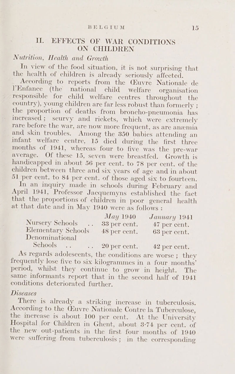 Il. EFFECTS OF WAR CONDITIONS ON CHILDREN Nutrition, Health and Growth In view of the food situation, it is not surprising that the health of children is already seriously affected. According to reports from the Qiuvre Nationale de 'Enfance (the national child welfare organisation responsible for child welfare centres throughout the country), young children are far less robust than formerly ; the proportion of deaths from broncho-pneumonia has increased ;_ scurvy and. rickets, which were extremely rare before the war, are now more frequent, as are anemia and skin troubles. Among the 350 babies attending an infant welfare centre, 15 died during the first three months of 1941, whereas four to five was the pre-war average. Of these 15, seven were breastfed. Growth. is handicapped in about 56 per cent. to 78 peri cent. of the children between three and six years of age and in about 91 per cent. to 84 per cent. of those aged six to fourteen. In an inquiry made in schools during February and April 1941, Professor Jacquemyns established the fact that the proportions of children in poor general health at that date and in May 1940 were as follows : May 1940 January 1941 Nursery Schools .. 33 per cent. 47 per cent. Klementary Schools 48 per cent. 63 per cent. Denominational Schools... eee) Pencent. 42 per cent. As regards adolescents, the conditions are worse ; they frequently lose five to six kilogrammes in a four months’ period, whilst they continue to grow in height. The same informants report that in the second half of 1941 conditions deteriorated further. Diseases There is already a striking increase in tuberculosis. According to the uvre Nationale Contre la Tuberculose, the increase is about 100 per cent. At the University Hospital for Children in Ghent, about 3-74 per cent. of the new out-patients in the first four months of 1940 were suffering from tuberculosis; in the corresponding