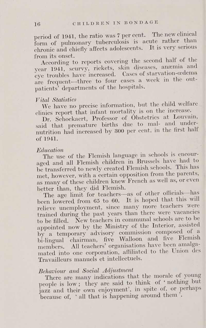 period of 1941, the ratio was 7 per cent. The new clinical form of pulmonary tuberculosis 1s acute rather than chronic and chiefly affects adolescents. It is very serious from its onset. According to reports covering the second half of the year 1941, scurvy, rickets, skin diseases, anzemia and eye troubles have increased. Cases of starvation-cedema are frequent—three to four cases a week in the out- patients’ departments of the hospitals. Vital Statistics We have no precise information, but the child welfare clinics report that infant mortality 1s on the increase. Dr. Schockaert, Professor of Obstetrics at Louvain, said that premature births due to mal- and under- nutrition had increased by 300 per cent. in the first half of 1941. Education The use of the Flemish language in schools is encour- aged and all Flemish children in Brussels have had to be transferred, to newly created Flemish schools. This has met, however, with a certain opposition from the parents, as many of these children knew French as well as, or even better than, they did Flemish. The age limit for teachers—as of other officials—has been lowered from 65 to 60. It is hoped that this will relieve unemployment, since many more teachers were trained during the past years than there were vacancies to be filled. New teachers in communal schools are to be appointed now by the Ministry of the Interior, assisted by a temporary advisory commission composed of a bi-lingual chairman, five Walloon and five Flemish members. All teachers’ organisations have been amalga- mated into one corporation, affiliated to the Union des Travailleurs manuels et intellectuels. Behaviour and Social Adjustment There are many indications that the morale of young people is low; they are said to think of ‘nothing but jazz and their own enjoyment’, in spite of, or perhaps because of, ‘all that is happening around them’.